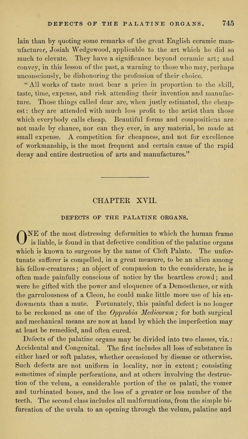 lain than by quoting some remarks of the great English ceramic man- ufacturer, Josiah Wedgewood, applicable to the art which he did so much to elevate. They have a significance beyond ceramic art; and convey, in this lesson of the past, a warning to those who may, perhaps unconsciously, be dishonoring the profession of their choice. All works of taste must bear a price in proportion to the skill, taste, time, expense, and risk attending their invention and manufac- ture. Those things called dear are, when justly estimated, the cheap- est: they are attended with much less profit to the artist than those which everybody calls cheap. Beautiful forms and compositions are not made by chance, nor can they ever, in any material, be made at small expense. A competition for cheapness, and not for excellence of workmanship, is the most frequent and certain cause of the rapid decay and entire destruction of arts and manufactures. CHAPTER XVII. DEFECTS OF THE PALATINE ORGANS. ONE of the most distressing deformities to which the human frame is liable, is found in that defective condition of the palatine organs which is known to surgeons by the name of Cleft Palate. The unfor- tunate sufferer is compelled, in a great measure, to be an alien among his fellow-creatures; an object of compassion to the considerate, he is often made painfully conscious of notice by the heartless crowd; and were he gifted with the power and eloquence of a Demosthenes, or with the garrulousness of a CI eon, he could make little more use of his en- dowments than a mute. Fortunately, this painful defect is no longer to be reckoned as one of the Opprobia Medieorum; for both surgical and mechanical means are now at hand by which the imperfection may at least be remedied, and often cured. Defects of the palatine organs may be divided into two classes, viz.: Accidental and Congenital. The first includes all loss of substance in either hard or soft palates, whether occasioned by disease or otherwise. Such defects are not uniform in locality, nor in extent; consisting sometimes of simple perforations, and at others involving the destruc- tion of the velum, a considerable portion of the os palati, the vomer and turbinated bones, and the loss of a greater or less number of the teeth. The second class includes all malformations, from the simple bi- furcation of the uvula to an opening through the velum, palatine and