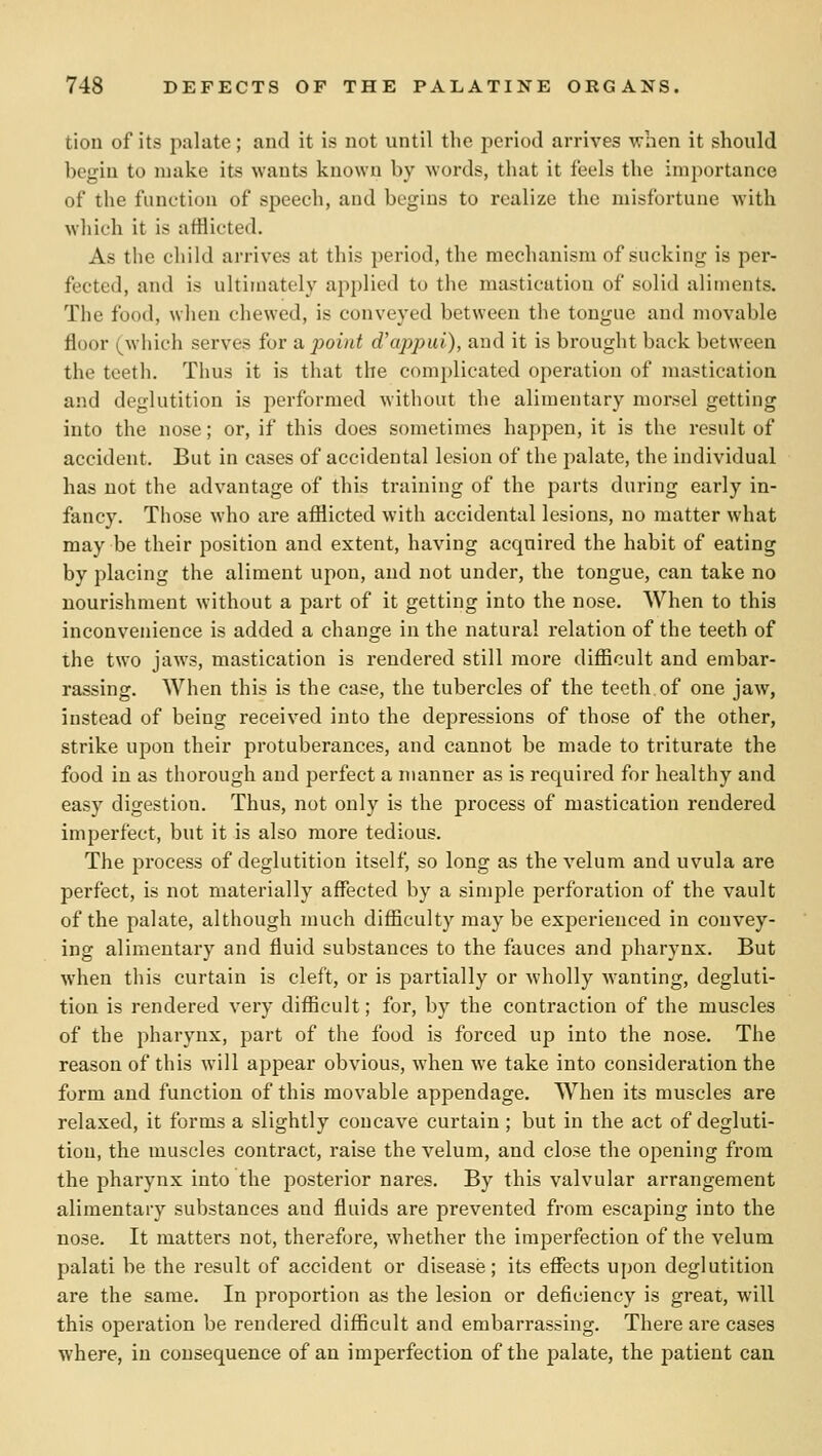 tion of its palate; and it is not until the period arrives when it should begin to make its wants known by words, tliat it feels the importance of the function of speech, and begins to realize the misfortune with which it is afflicted. As the child arrives at this period, the mechanism of sucking is per- fected, and is ultimately applied to the mastication of solid aliments. The food, when chewed, is conveyed between the tongue and movable floor (which serves for a point d'appui), and it is brought back between the teeth. Thus it is that the complicated operation of mastication and deglutition is performed without the alimentary morsel getting into the nose; or, if this does sometimes happen, it is the result of accident. But in cases of accidental lesion of the palate, the individual has not the advantage of this training of the parts during early in- fancy. Those who are afilicted with accidental lesions, no matter what may be their position and extent, having acquired the habit of eating by placing the aliment upon, and not under, the tongue, can take no nourishment without a part of it getting into the nose. When to this inconvenience is added a change in the natural relation of the teeth of the two jaws, mastication is rendered still more difiioult and embar- rassing. When this is the case, the tubercles of the teeth of one jaw, instead of being received into the depressions of those of the other, strike upon their protuberances, and cannot be made to triturate the food in as thorough and perfect a manner as is required for healthy and easy digestion. Thus, not only is the process of mastication rendered imperfect, but it is also more tedious. The process of deglutition itself, so long as the velum and uvula are perfect, is not materially affected by a simple perforation of the vault of the palate, although much difficulty maybe experienced in convey- ing alimentary and fluid substances to the fauces and pharynx. But when this curtain is cleft, or is partially or wholly Avanting, degluti- tion is rendered very difficult; for, by the contraction of the muscles of the pharynx, part of the food is forced up into the nose. The reason of this will appear obvious, when we take into consideration the form and function of this movable appendage. When its muscles are relaxed, it forms a slightly concave curtain; but in the act of degluti- tion, the muscles contract, raise the velum, and close the opening from the pharynx into the posterior nares. By this valvular arrangement alimentary substances and fluids are prevented from escaping into the nose. It matters not, therefore, whether the imperfection of the velum palati be the result of accident or disease; its effects upon deglutition are the same. In proportion as the lesion or deficiency is great, will this operation be rendered difficult and embarrassing. There are cases where, in consequence of an imperfection of the palate, the patient can