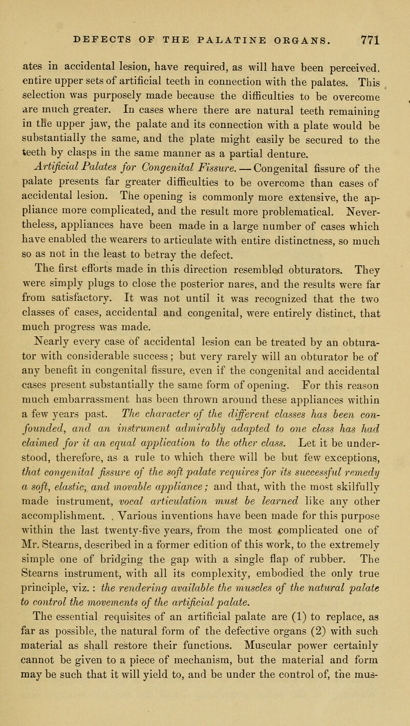 ates in accidental lesion, have required, as will have been perceived, entire upper sets of artificial teeth in connection with the palates. This selection was purposely made because the difficulties to be overcome are much greater. In cases where there are natural teeth remaining in tfie upper jaw, the palate and its connection with a plate would be substantially the same, and the plate might easily be secured to the teeth by clasps in the same manner as a partial denture. Artificial Palates for Congenital Fissure. — Congenital fissure of the palate presents far greater difficulties to be overcome than cases of accidental lesion. The opening is commonly more extensive, the ap- pliance more complicated, and the result more problematical. Never- theless, appliances have been made in a large number of cases which have enabled the wearers to articulate with entire distinctness, so much so as not in the least to betray the defect. The first efforts made in this direction resembled obturators. They were simply plugs to close the posterior nares, and the results were far from satisfactory. It was not until it was recognized that the two classes of cases, accidental and congenital, were entirely distinct, that much progress was made. Nearly every case of accidental lesion can be treated by an obtura- tor with considerable success; but very rarely will an obturator be of any benefit in congenital fissure, even if the congenital and accidental cases present substantially the same form of opening. For this reason much embarrassment has been thrown around these appliances within a few years past. The character of the different classes has been con- founded, and an instrument admirably adapted to one class has had claimed for it an equal apj^llcation to the other class. Let it be under- stood, therefore, as a rule to which there will be but few exceptions, that congenital fissure of the soft palate requires for its successful remedy a soft, elastic, and movable appliance; and that, with the most skilfully made instrument, vocal articulation must be learned like any other accomplishment. . Various inventions have been made for this purpose within the last twenty-five years, from the most ^complicated one of Mr. Stearns, described in a former edition of this work, to the extremely simple one of bridging the gap with a single flap of rubber. The Stearns instrument, with all its complexity, embodied the only true principle, viz. : the rendering available the muscles of the natural palate to control the movements of the artificial palate. The essential requisites of an artificial palate are (1) to replace, as far as possible, the natural form of the defective organs (2) with such material as shall restore their functions. Muscular power certainly cannot be given to a piece of mechanism, but the material and form may be such that it will yield to, and be under the control of, the mus-