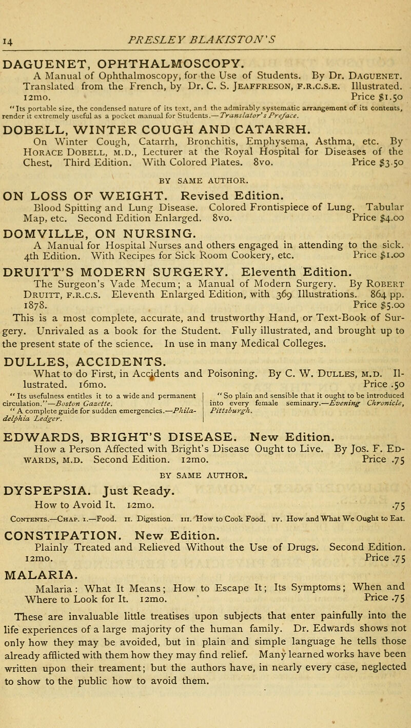 DAGUENET, OPHTHALMOSCOPY. A Manual of Ophthalmoscopy, for the Use of Students. By Dr. Daguenet. Translated from the French, by Dr. C. S. Jeaffreson, f.r.c.s.e. Illustrated. i2mo. Price $1.50 Its portable size, the condensed nature of its text, and the admirably systematic arrangement of its contents, render it extremely useful as a pocket manual for Students.— Translator sPre/ace. DOBELL, WINTER COUGH AND CATARRH. On Winter Cough, Catarrh, Bronchitis, Emphysema, Asthma, etc. By Horace Dobell, m.d.. Lecturer at the Royal Hospital for Diseases of the Chest, Third Edition. With Colored Plates. 8vo. Price $3.50 BY same author. ON LOSS OF WEIGHT. Revised Edition. Blood Spitting and Lung Disease. Colored Frontispiece of Lung. Tabular Map, etc. Second Edition Enlarged. 8vo. Price $4.00 DOMVILLE, ON NURSING. A Manual for Hospital Nurses and others engaged in attending to the sick. 4th Edition. With Recipes for Sick Room Cookery, etc. Price $\.oo DRUITT'S MODERN SURGERY. Eleventh Edition. The Surgeon's Vade Mecum; a Manual of Modern Surgery. By Robert Druitt, f.r.c.s. Eleventh Enlarged Edition, with 369 Illustrations. 864 pp. 1878. Price $5.00 This is a most complete, accurate, and trustworthy Hand, or Text-Book of Sur- gery. Unrivaled as a book for the Student. Fully illustrated, and brought up to the present state of the science. In use in many Medical Colleges. DULLES, ACCIDENTS. What to do First, in Accidents and Poisoning. By C. W. Dulles, m.d. Il- lustrated. i6mo. Price .50  So plain and sensible that it ought to be introduced into every female seminary.—Evening Chronicle, Pittsburgh.  Its usefulness entitles it to a wide and permanent circulation.—Boston Gazette.  A complete guide for sudden emergencies.—Phila- delphia Ledger. EDWARDS, BRIGHT'S DISEASE. New Edition. How a Person Affected with Bright's Disease Ought to Live. By Jos. F. Ed- wards, M.D. Second Edition. i2mo. Price .75 BY SAME author. DYSPEPSIA. Just Ready. How to Avoid It. i2mo. .75 Contents.—Chap. I.—Food. n. Digestion, iii. How to Cook Food. iv. How and What We Ought to Eat. CONSTIPATION. New Edition. Plainly Treated and Relieved Without the Use of Drugs. Second Edition. l2mo. Price .75 MALARIA. Malaria : What It Means; How to Escape It; Its Symptoms; When and Where to Look for It. i2mo.  Price .75 These are invaluable little treatises upon subjects that enter painfully into the life experiences of a large majority of the human family. Dr. Edwards shows not only how they may be avoided, but in plain and simple language he tells those already afflicted with them how they may find relief. Many learned works have been written upon their treament; but the authors have, in nearly every case, neglected to show to the public how to avoid them.