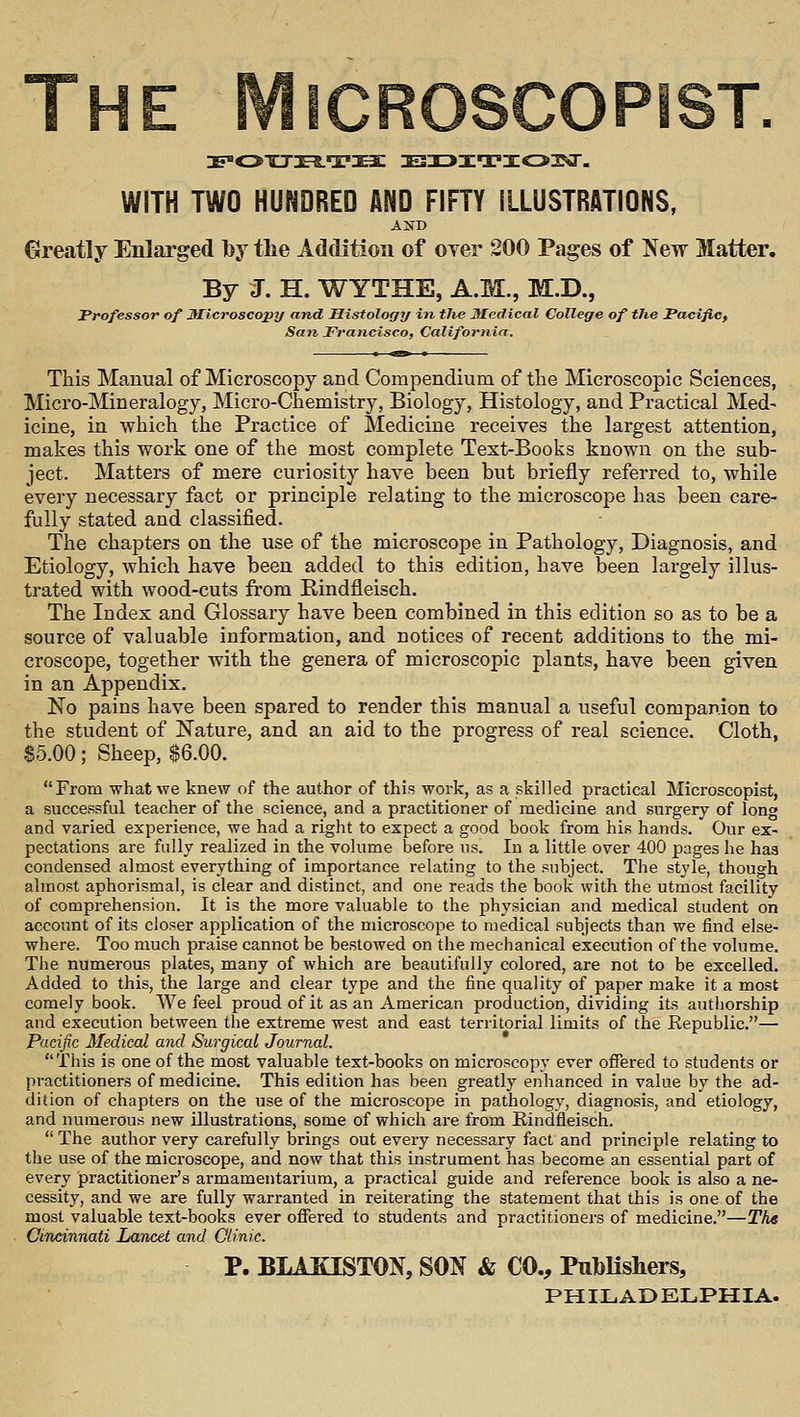 The MicROscoPiST WITH TWO HUNDRED AND FIFTY ILLUSTRATIONS, Greatly Enlarged lt>y tlie Addition of over 200 Pages of New Matter. By J. H. WYTHE, A.M., M.D., Professor of Microscopy and Histology in the Medical College of the Pacific, San Francisco, California. This Manual of Microscopy and Compendium of tlie Microscopic Sciences, Micro-Mineralogy, Micro-Chemistry, Biology, Histology, and Practical Med- icine, in which the Practice of Medicine receives the largest attention, makes this work one of the most complete Text-Books known on the sub- ject. Matters of mere curiosity have been but briefly referred to, while every necessary fact or principle relating to the microscope has been care- fully stated and classified. The chapters on the use of the microscope in Pathology, Diagnosis, and Etiology, which have been added to this edition, have been largely illus- trated with wood-cuts from Rindfleisch. The Index and Glossary have been combined in this edition so as to be a source of valuable information, and notices of recent additions to the mi- croscope, together with the genera of microscopic plants, have been given in an Appendix. No pains have been spared to render this manual a useful companion to the student of Nature, and an aid to the progress of real science. Cloth, $5.00; Sheep, $6.00. From what we knew of the author of this work, as a skilled practical Microscopist, a successful teacher of the science, and a practitioner of medicine and surgery of long and varied experience, we had a right to expect a good book from his hands. Our ex- pectations are fully realized in the volume before us. In a little over 400 pages he has condensed almost everything of importance relating to the subject. The style, though almost aphorismal, is clear and distinct, and one reads the book with the utmost facility of comprehension. It is the more valuable to the physician and medical student on account of its closer application of the microscope to medical subjects than we find else- where. Too much praise cannot be bestowed on the mechanical execution of the volume. The numerous plates, many of which are beautifully colored, are not to be excelled. Added to this, the large and clear type and the fine quality of paper make it a most comely book. We feel proud of it as an American production, dividing its authorship and execution between the extreme west and east territorial limits of the Eepublic.— Pacific Medical and Surgical Journal. This is one of the most valuable text-books on microscopy ever offered to students or practitioners of medicine. This edition has been greatly enhanced in value by the ad- dition of chapters on the use of the microscope in pathology, diagnosis, and etiology, and numerous new illustrations, some of which are from Rindfleisch.  The author very carefully brings out every necessary fact and principle relating to the use of the microscope, and now that this instrument has become an essential part of every practitioner's armamentarium, a practical guide and reference book is also a ne- cessity, and we are fully warranted in reiterating the statement that this is one of the most valuable text-books ever offered to students and practitioners of medicine.—Th« Cincinnati Lancet and Olinic. P. BLAKISTON, SON & CO., Publishers, PHILADELPHIA.