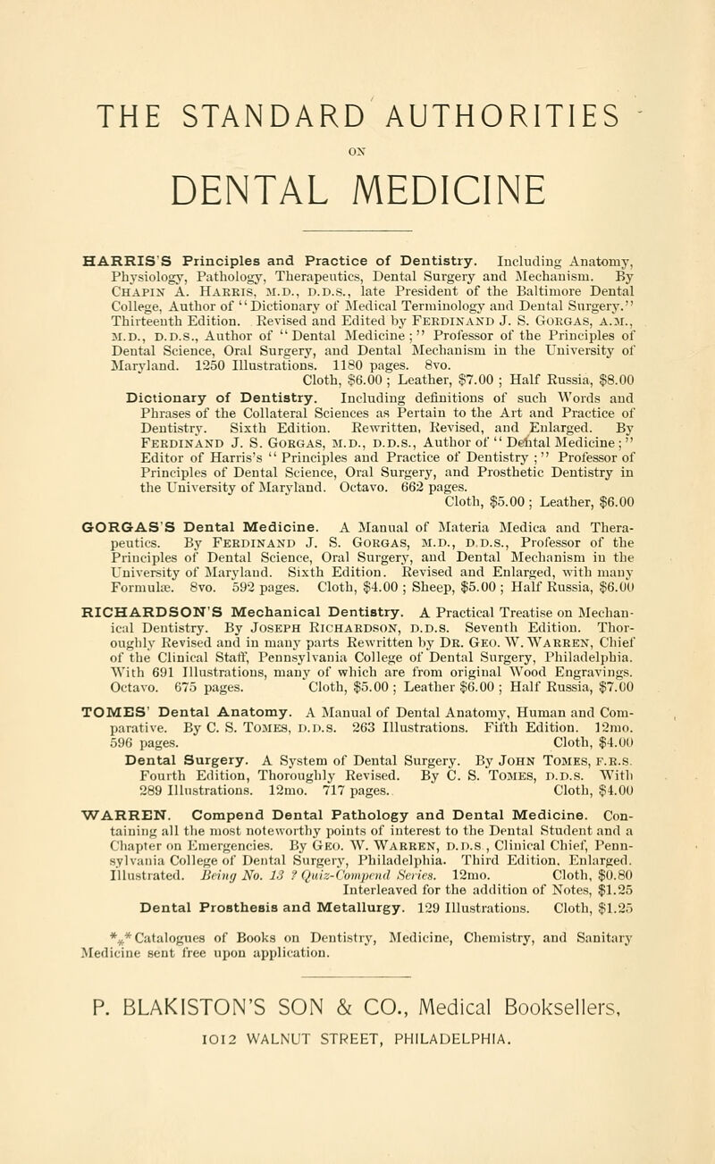 THE STANDARD AUTHORITIES ox DENTAL MEDICINE HARRIS'S Principles and Practice of Dentistry. Including Anatomy, Physiology, Pathology, Therapeutics, Dental Surgery and Mechanism. By Chapin A. Hareis, m.d., d.d.s., late President of the Baltimore Dental College, Author of Dictionary of Medical Terminology and Dental Surgery. Thirteenth Edition. Eevised and Edited by Ferdinand J. S. Goegas, A.m., 31.d., D.D.S., Author of Dental Medicine; Professor of the Principles of Dental Science, Oral Surgery, and Dental Mechanism in the University of Maryland. 1250 Illustrations. 1180 pages. 8vo. Cloth, §6.00 ; Leather, $7.00 ; Half Russia, $8.00 Dictionary of Dentistry. Including definitions of such Words and Phrases of the Collateral Sciences as Pertain to the Art and Practice of Dentistry. Sixth Edition. Rewritten, Revised, and Enlarged. By Ferdinand J. S. Goegas, M.D., D.D.s., Author of  Dental Medicine ;  Editor of Harris's  Principles and Practice of Dentistry ; Professor of Principles of Dental Science, Oral Surgery, and Prosthetic Dentistry in the University of Maryland. Octavo. 662 pages. Cloth, $5.00 ; Leather, $6.00 GORGAS'S Dental Medicine. A Manual of Materia Medica and Thera- peutics. By Feedinand J. S. Gorgas, m.d., d.d.s., Professor of the Principles of Dental Science, Oral Surgery, and Dental Mechanism in the University of Maryland. Sixth Edition. Revised and Enlarged, with many Formula?. 8vo. 592 pages. Cloth, $4.00 ; Sheep, $5.00 ; Half Russia, $6.00 RICHARDSON'S Mechanical Dentistry. A Practical Treatise on Mechan- ical Dentistry. By Joseph Richardson, d.d.s. Seventh Edition. Thor- oughly Revised and in many parts Rewritten by De. Geo. W. Warren, Chief of the Clinical Staff, Pennsylvania College of Dental Surgery, Philadelphia. With 691 Illustrations, many of which are from original Wood Engravings. Octavo. 675 pages. Cloth, $5.00 ; Leather $6.00 ; Half Russia, $7.00 TOMES' Dental Anatomy. A Manual of Dental Anatomy, Human and Com- parative. By C. S. Tomes, d.d.s. 263 Illustrations. Fifth Edition. 12mo. 596 pages.  Cloth, $4.00 Dental Surgery. A System of Dental Surgery. By John Tomes, f.e.s. Fourth Edition, Thoroughly Revised. By C. S. Tomes, d.d.s. With 289 Illustrations. 12mo. 717 pages. Cloth, $4.00 WARREN. Compend Dental Pathology and Dental Medicine. Con- taining all the most noteworthy points of interest to the Dental Student and a Chapter on Emergencies. By Geo. W. Warren, d.d.s , Clinical Chief, Penn- sylvania College of Dental Surgery, Philadelphia. Third Edition, Enlarged. Illustrated. Being No. 13 ? Quiz-Compend Series. 12mo. Cloth, $0.80 Interleaved for the addition of Notes, $1.25 Dental Prosthesis and Metallurgy. 129 Illustrations. Cloth, $1.25 *#* Catalogues of Books on Dentistry, Medicine, Chemistry, and Sanitary Medicine sent free upon application. P. BLAKISTON'S SON & CO., Medical Booksellers, IOI2 WALNUT STREET, PHILADELPHIA.