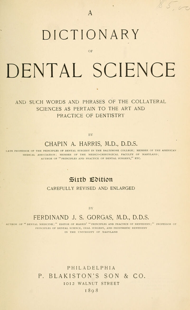 ■ DICTIONARY OF DENTAL SCIENCE AND SUCH WORDS AND PHRASES OF THE COLLATERAL SCIENCES AS PERTAIN TO THE ART AND PRACTICE OF DENTISTRY BY CHAPIN A. HARRIS, M.D., D.D.S. LATE PROFESSOR OF THE PRINCIPLES OF DENTAL SURGERY IN THE BALTIMORE COLLEGE ; MEMBER OF THE AMERICAN- MEDICAL ASSOCIATION ; MEMBER OF THE MEDICO-CHIRURGICAL FACULTY OF MARYLAND ; AUTHOR OF  PRINCIPLES AND PRACTICE OF DENTAL SURGERY, ETC. Siitb JEMtion CAREFULLY REVISED AND ENLARGED PA' FERDINAND J. S. GORGAS, M.D., D.D.S. AUTHOR OF DENTAL MEDICINE; EDITOR OF HARRIS* PRINCIPLES AND PRACTICE OF DENTISTRY; PROFESSOR OF PRINCIPLES OF DENTAL SCIENCE, ORAL SURGERY, AND PROSTHETIC DENTISTRY IN THE UNIVERSITY OF MARYLAND PHILADELPHIA BLAKISTON'S SON & CO IOI2 WALNUT STREET 1898