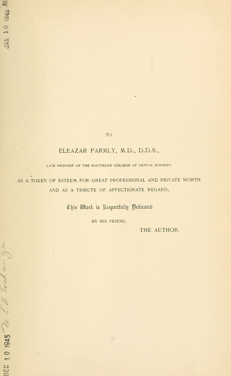 TO ELEAZAR PARMLY, M.D., D.D.S., LATE PROVOST OF THE BALTIMORE COLLEGE OF DENTAL SURGERY, AS A TOKEN OF ESTEEM FOR GREAT PROFESSIONAL AND PRIVATE WORTH AND AS A TRIBUTE OF AFFECTIONATE REGARD, (Lbis Wioxk is HcsprcifnlltJ ptbicateb BY HIS FRIEND, THE AUTHOR. :X