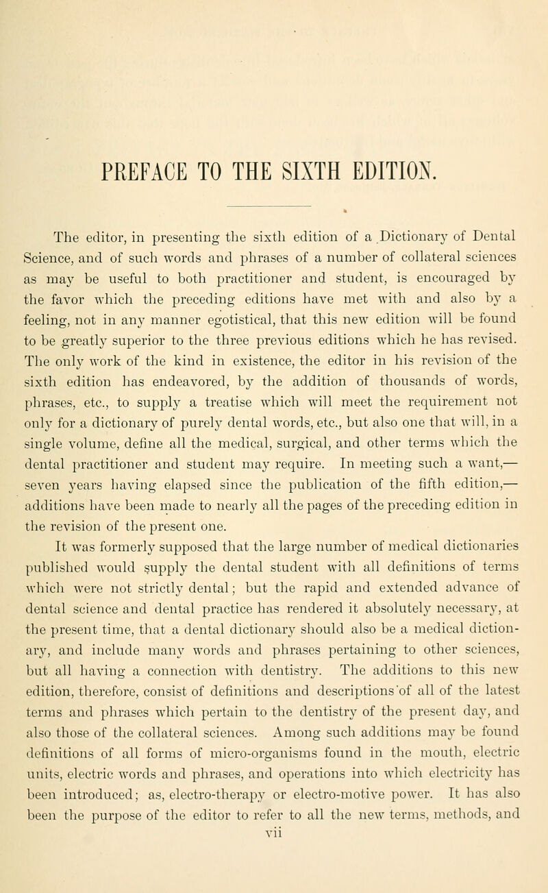 The editor, in presenting the sixth edition of a .Dictionary of Dental Science, and of such words and phrases of a number of collateral sciences as may be useful to both practitioner and student, is encouraged by the favor which the preceding editions have met with and also by a feeling, not in any manner egotistical, that this new edition will be found to be greatly superior to the three previous editions which he has revised. The only work of the kind in existence, the editor in his revision of the sixth edition has endeavored, by the addition of thousands of words, phrases, etc., to supply a treatise which will meet the requirement not only for a dictionary of purely dental words, etc., but also one that will, in a single volume, define all the medical, surgical, and other terms which the dental practitioner and student may require. In meeting such a want,— seven years having elapsed since the publication of the fifth edition,— additions have been made to nearly all the pages of the preceding edition in the revision of the present one. It was formerly supposed that the large number of medical dictionaries published would supply the dental student with all definitions of terms which were not strictly dental; but the rapid and extended advance of dental science and dental practice has rendered it absolutely necessary, at the present time, that a dental dictionary should also be a medical diction- ary, and include many words and phrases pertaining to other sciences, but all having a connection with dentistry. The additions to this new edition, therefore, consist of definitions and descriptions *of all of the latest terms and phrases which pertain to the dentistry of the present day, and also those of the collateral sciences. Among such additions may be found definitions of all forms of micro-organisms found in the mouth, electric units, electric words and phrases, and operations into which electricit}' has been introduced; as, electro-therapy or electro-motive power. It has also been the purpose of the editor to refer to all the new terms, methods, and