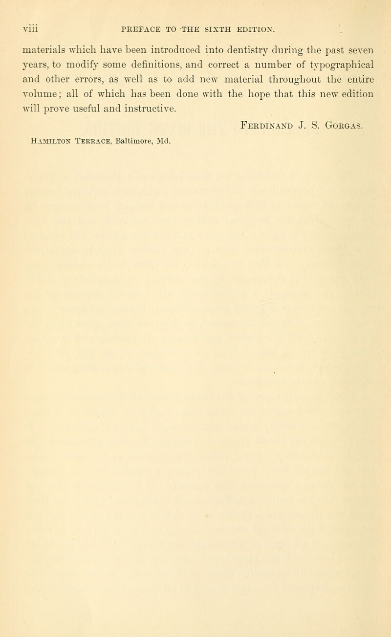 materials which have been introduced into dentistry during the past seven years, to modify some definitions, and correct a number of typographical and other errors, as well as to add new material throughout the entire volume; all of which has been done with the hope that this new edition will prove useful and instructive. Ferdinand J. S. Gorgas. Hamilton Terrace, Baltimore, Md.