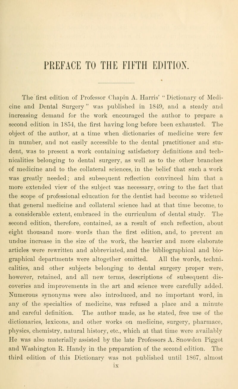 The first edition of Professor Chapin A. Harris'  Dictionary of Medi- cine and Dental Surgery was published in 1849, and a steady and increasing demand for the work encouraged the author to prepare a second edition in 1854. the first having long before been exhausted. The object of the author, at a time when dictionaries of medicine were few in number, and not easily accessible to the dental practitioner and stu- dent, was to present a work containing satisfactory definitions and tech- nicalities belonging to dental surgery, as well as to the other branches of medicine and to the collateral sciences, in the belief that such a work was greatly needed; and subsequent reflection convinced him that a more extended view of the subject was necessary, owing to the fact that the scope of professional education for the dentist had become so widened that general medicine and collateral science had at that time become, to a considerable extent, embraced in the curriculum of dental study. The second edition, therefore, contained, as a result of such reflection, about eight thousand more- words than the first edition, and, to prevent an undue increase in the size of the work, the heavier and more elaborate articles were rewritten and abbreviated, and the bibliographical and bio- graphical departments were altogether omitted. All the words, techni- calities, and other subjects belonging to dental surgery proper were, however, retained, and all new terms, descriptions of subsequent dis- coveries and improvements in the art and science were carefully added. Numerous synonyms were also introduced, and no important word, in any of the specialties of medicine, was refused a place and a minute and careful definition. The author made, as he stated, free use of the dictionaries, lexicons, and other works on medicine, surgery, pharmace, physics, chemistry, natural history, etc., which at that time were availably He was also materially assisted by the late Professors A. Snowden Piggot and Washington R. Handy in the preparation of the second edition. The third edition of this Dictionary was not published until 1SG7. almost