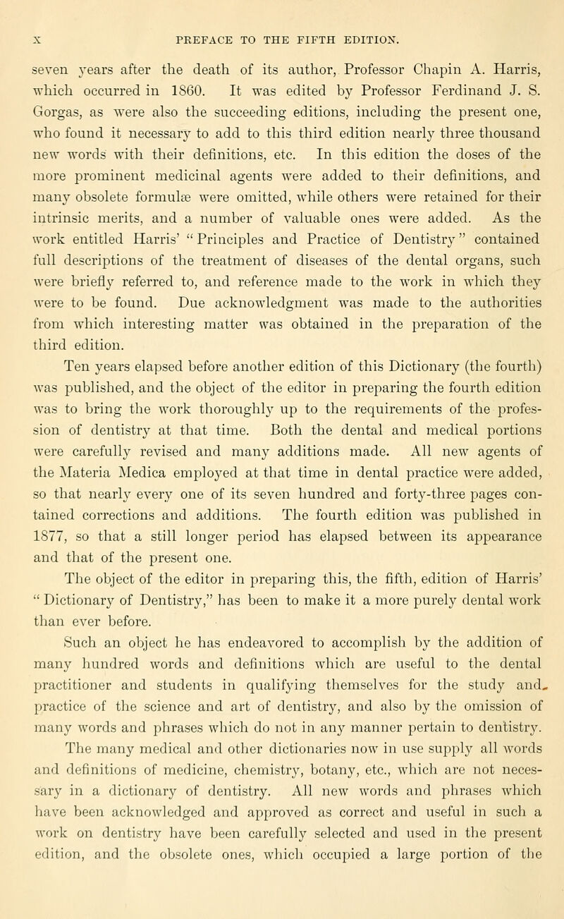 seven years after the death of its author, Professor Chapin A. Harris, which occurred in 1860. It was edited by Professor Ferdinand J. S. Gorgas, as were also the succeeding editions, including the present one, who found it necessary to add to this third edition nearly three thousand new words with their definitions, etc. In this edition the doses of the more prominent medicinal agents were added to their definitions, and many obsolete formulae were omitted, while others were retained for their intrinsic merits, and a number of valuable ones were added. As the work entitled Harris'  Principles and Practice of Dentistry contained full descriptions of the treatment of diseases of the dental organs, such were briefly referred to, and reference made to the work in which they were to be found. Due acknowledgment was made to the authorities from which interesting matter was obtained in the preparation of the third edition. Ten years elapsed before another edition of this Dictionary (the fourth) was published, and the object of the editor in preparing the fourth edition was to bring the work thoroughly up to the requirements of the profes- sion of dentistry at that time. Both the dental and medical portions were carefully revised and many additions made. All new agents of the Materia Medica emplo}7ed at that time in dental practice were added, so that nearly every one of its seven hundred and forty-three pages con- tained corrections and additions. The fourth edition was published in 1877, so that a still longer period has elapsed between its appearance and that of the present one. The object of the editor in preparing this, the fifth, edition of Harris'  Dictionary of Dentistry, has been to make it a more purely dental work than ever before. Such an object he has endeavored to accomplish by the addition of many hundred words and definitions which are useful to the dental practitioner and students in qualifying themselves for the study and, practice of the science and art of dentistry, and also by the omission of many words and phrases which do not in any manner pertain to dentistry. The many medical and other dictionaries now in use supply all words and definitions of medicine, chemistry, botany, etc., which are not neces- sary in a dictionary of dentistry. All new words and phrases which have been acknowledged and approved as correct and useful in such a work on dentistry have been carefully selected and used in the present edition, and the obsolete ones, which occupied a large portion of the