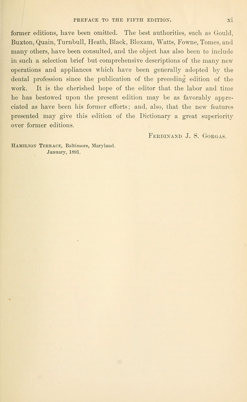 former editions, have been omitted. The best authorities, such as Gould, Buxton, Quain, Turnbull, Heath, Black, Bloxam, Watts, Fowne, Tomes, and many others, have been consulted, and the object has also been to include in such a selection brief but comprehensive descriptions of the many new operations and appliances which have been generally adopted by the dental profession since the publication of the preceding edition of the work. It is the cherished hope of the editor that the labor and time he has bestowed upon the present edition may be as favorably appre- ciated as have been his former efforts; and, also, that the new features presented may give this edition of the Dictionary a great superiority over former editions. Ferdinand J. S. Gorgas. Hamilton Terkace, Baltimore, Maryland. January, 1891.