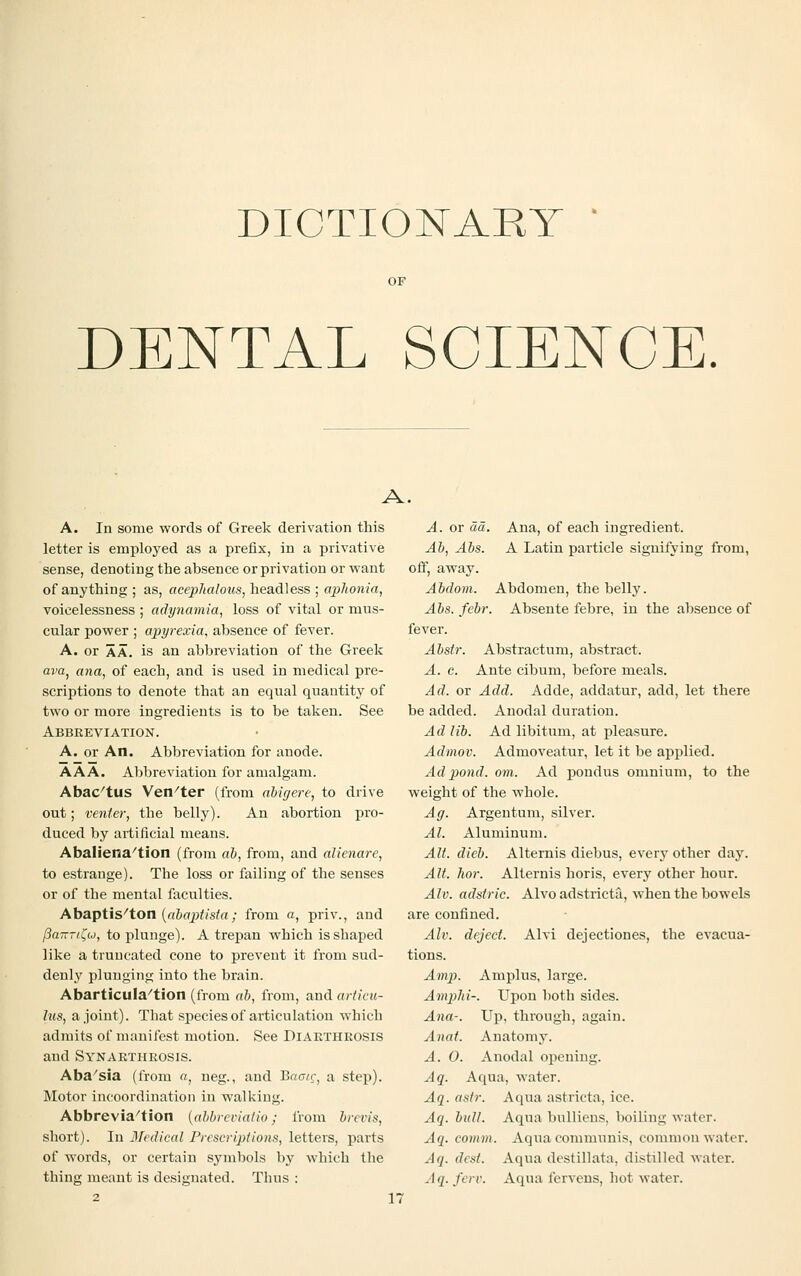 DICTIONARY DENTAL SCIENCE. A. A. In some words of Greek derivation this letter is employed as a prefix, in a privative sense, denoting the absence or privation or want of anything; as, acepJialons, headless; aphonia, voicelessness ; adynamia, loss of vital or mus- cular power ; apyrexia, absence of fever. A. or AA. is an abbreviation of the Greek ava, ana, of each, and is used in medical pre- scriptions to denote that an equal quantity of two or more ingredients is to be taken. See Abbreviation. A. or An. Abbreviation for anode. AAA. Abbreviation for amalgam. Abac'tus Ven/ter (from abigere, to drive out; venter, the belly). An abortion pro- duced by artificial means. Abaliena'tion (from ab, from, and alienare, to estrange). The loss or failing of the senses or of the mental faculties. Abaptis'ton [abaptista; from a, priv., and (Jaim^M, to plunge). A trepan which is shaped like a truncated cone to prevent it from sud- denly plunging into the brain. Abarticula'tion (from ab, from, and articur lus, a joint). That species of articulation which admits of manifest motion. See Biarthrosis and Synarthrosis. Aba'sia (from «, neg., and Baoic, a step). Motor incoordination in walking. Abbreviation [abbreviatio; from brevis, short). In Medical Prescriptions, letters, parts of words, or certain symbols by which the thing meant is designated. Thus : Ana, of each ingredient. A Latin particle signifying from, A. or da. Ab, Abs. off, away. Abdom. Abdomen, the belly. Abs. febr. Absente febre, in the absence of fever. Abstr. Abstractum, abstract. A. c. Ante cibum, before meals. Ad. or Add. Adde, addatur, add, let there be added. Anodal duration. Ad lib. Ad libitum, at pleasure. Admov. Admoveatur, let it be applied. Ad pond. om. Ad poudus omnium, to the weight of the whole. Aej. Argentum, silver. At. Aluminum. Alt. dieb. Alternis diebus, every other day. Alt. hor. Alternis horis, every other hour. Alv. adstric. Alvo adstricta, when the bowels are confined. Ah. deject. Alvi dejectiones, the evacua- tions. Amplus, large. . Upon both sides. Up, through, again. Anatomy. Anodal opening. Aq. Aqua, water. Aq. astr. Aqua astricta, ice. Aqua bulliens, boiling water. Aqua communis, common water. Aqua destillata, distilled water. Aqua tenons, hot water. Amp. A mph i- Ana-. An at. A. 0. Aq. bull. Aq. comm. Aq. dest. A q. ferv. r