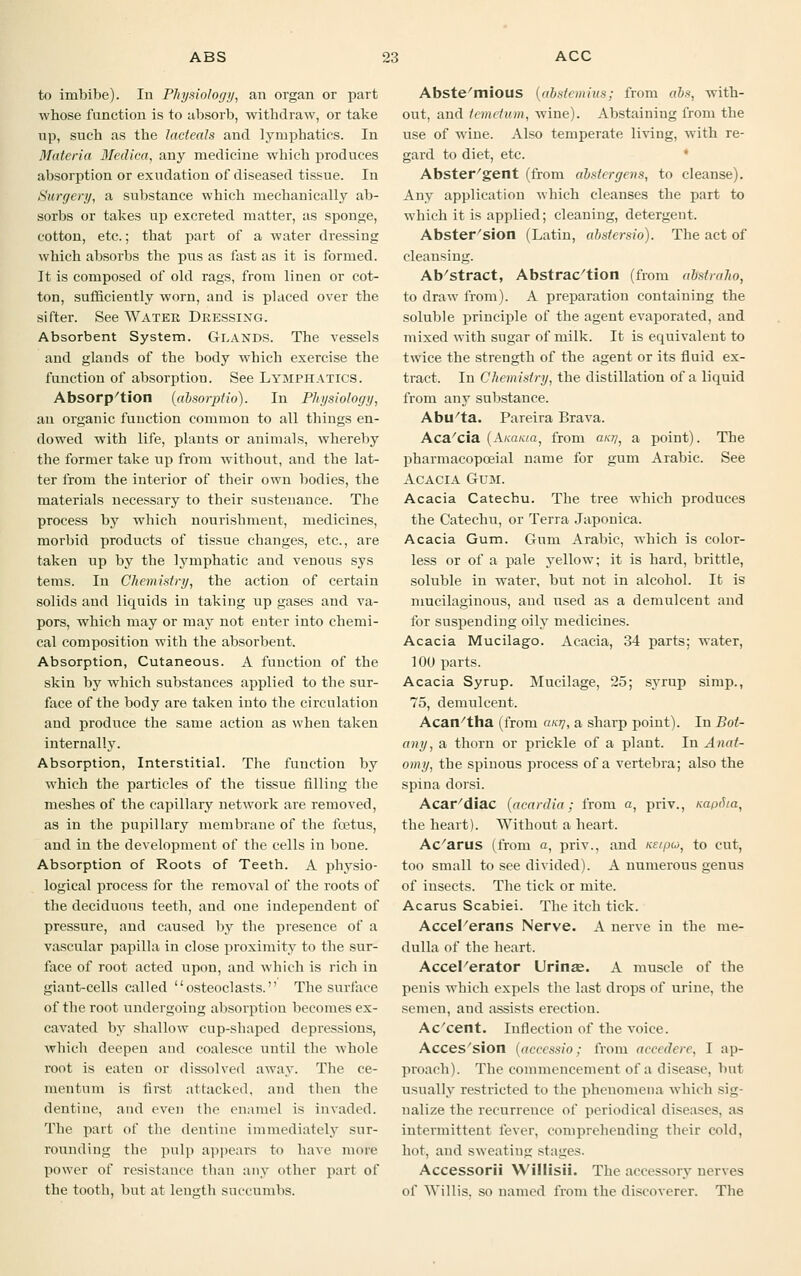 to imbibe). In Physiology, an organ or part whose function is to absorb, withdraw, or take up, such as the lacteals and lymphatics. In Materia Medica, any medicine which produces absorption or exudation of diseased tissue. In Surgery, a substance which mechanically ab- sorbs or takes up excreted matter, as sponge, cotton, etc.; that part of a water dressing which absorbs the pus as fast as it is formed. It is composed of old rags, from linen or cot- ton, sufficiently worn, and is placed over the sifter. See Water Dressing. Absorbent System. Glands. The vessels and glands of the body which exercise the function of absorption. See Lymphatics. Absorption (absorptio). In Physiology, an organic function common to all things en- dowed with life, plants or animals, whereby the former take up from without, and the lat- ter from the interior of their own bodies, the materials necessary to their sustenance. The process by which nourishment, medicines, morbid products of tissue changes, etc., are taken up by the lymphatic and venous sys terns. In Chemistry, the action of certain solids aud liquids in taking up gases and va- pors, which may or may not enter into chemi- cal composition with the absorbent. Absorption, Cutaneous. A function of the skin by which substances applied to the sur- face of the body are taken into the circulation and produce the same action as when taken internally. Absorption, Interstitial. The function by which the particles of the tissue filling the meshes of the capillary network are removed, as in the pupillary membrane of the foetus, and in the development of the cells in bone. Absorption of Roots of Teeth. A physio- logical process for the removal of the roots of the deciduous teeth, and one independent of pressure, and caused by the presence of a vascular papilla in close proximity to the sur- face of root acted upon, and which is rich in giant-cells called osteoclasts. The surface of the root undergoing absorption becomes ex- cavated by shallow cup-shaped depressions, which deepen and coalesce until the whole root is eaten or dissolved away. The ce- meutum is first attacked, and then the dentine, and even the enamel is invaded. The part of the dentine immediately sur- rounding the pulp appears to have more power of resistance than any other part of the tooth, but at length succumbs. Abstemious [abstemius; from ribs, with- out, and ti mi turn, wine). Abstaining from the use of wine. Also temperate living, with re- gard to diet, etc. Abster'gent (from absiergens, to cleanse). Any application which cleanses the part to which it is applied; cleaning, detergent. Abster'sion (Latin, abstersio). The act of cleansing. Ab'stract, Abstraction (from alfstraho, to draw from). A preparation containing the soluble principle of the agent evaporated, and mixed with sugar of milk. It is equivalent to twice the strength of the agent or its fluid ex- tract. In Chemistry, the distillation of a liquid from any substance. Abu'ta. Pareira Brava. Aca/cia (A/ca/aa, from ant], a point). The pharmacopoeial name for gum Arabic. See Acacia Gum. Acacia Catechu. The tree which produces the Catechu, or Terra Japonica. Acacia Gum. Gum Arabic, which is color- less or of a pale yellow; it is hard, brittle, soluble in water, but not in alcohol. It is mucilaginous, aud used as a demulcent and for suspending oily medicines. Acacia Mucilago. Acacia, 34 parts; water, 100 parts. Acacia Syrup. Mucilage, 25; syrup simp., 75, demulcent. Acan/tha (from ant], a sharp point). In Bot- any, a thorn or prickle of a plant. In Anat- omy, the spinous process of a vertebra; also the spina dorsi. Acar/diac {acardia; from a, priv., Kaptua, the heart). Without a heart. Amarus (from a, priv., and ne/pio, to cut, too small to see divided). A numerous genus of insects. The tick or mite. Acarus Scabiei. The itch tick. Accel'erans Nerve. A nerve in the me- dulla of the heart. Accelerator Urina?. A muscle of the penis which expels the last drops of urine, the semen, and assists erection. Ac'cent. Inflection of the voice. Acces'sion (accessio; from aeeedere, I ap- proach). The commencement of a disease, but usually restricted to the phenomena which sig- nalize the recurrence of periodical diseases, as intermittent fever, comprehending their cold, hot, and sweating stages. Accessorii Willisii. The accessory nerves of Willis, so named from the discoverer. The