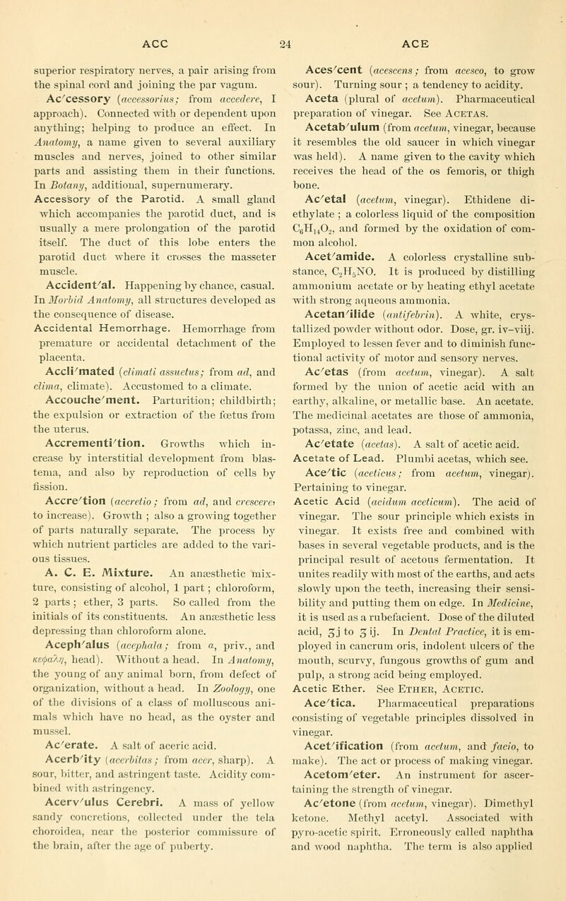 superior respiratory nerves, a pair arising from the spinal cord and joining the par vagum. Accessory (accessorius; from accedere, I approach). Connected with or dependent upon anything; helping to produce an effect. In Anatomy, a name given to several auxiliary muscles and nerves, joined to other similar parts and assisting them in their functions. In Botany, additional, supernumerary. Accessory of the Parotid. A small gland which accompanies the parotid duct, and is usually a mere prolongation of the parotid itself. The duct of this lohe enters the parotid duct where it crosses the masseter muscle. Accidental. Happening hy chance, casual. In Morbid Anatomy, all structures developed as the consequence of disease. Accidental Hemorrhage. Hemorrhage from premature or accidental detachment of the placenta. Accli/mated (climati assuetus; from ad, and clima, climate). Accustomed to a climate. Accouche ment. Parturition; childbirth; the expulsion or extraction of the foetus from the uterus. Accrementition. Growths which in- crease hy interstitial development from blas- tema, and also by reproduction of cells by fission. Accretion (accretio; from ad, and crescerei to increase). Growth ; also a growing together of parts naturally separate. The process by which nutrient particles are added to the vari- ous tissues. A. C. E. Mixture. An anaesthetic mix- ture, consisting of alcohol, 1 part; chloroform, 2 parts ; ether, 3 parts. So called from the initials of its constituents. An anaesthetic less depressing than chloroform alone. Aceph'alus (acepJiala; from a, priv., and KEcpaAr], head). Without a head. In Anatomy, the young of any animal born, from defect of organization, without a head. In Zoology, one of the divisions of a class of molluscous ani- mals which have no head, as the oyster and mussel. Ac'erate. A salt of aceric acid. Acerbity [acerbitas; from acer, sharp). A sour, bitter, and astringent taste. Acidity com- bined with astringency. Acerv'ulus Cerebri. A mass of yellow sandy concretions, collected under the tela choroidea, near the posterior commissure of the brain, after the age of puberty. Aces/cent (acescens; from acesco, to grow sour). Turning sour ; a tendency to acidity. Aceta (plural of acetum). Pharmaceutical preparation of vinegar. See Acetas. Acetabulum (from acetum, vinegar, because it resembles the old saucer in which viuegar was held). A name given to the cavity which receives the head of the os femoris, or thigh bone. Ac/etal {acetum, vinegar). Ethidene di- ethylate ; a colorless liquid of the composition C6Hu02, and formed by the oxidation of com- mon alcohol. Acet'amide. A colorless crystalline sub- stance, C2H5NO. It is produced by distilling ammonium acetate or by heating ethyl acetate with strong aqueous ammonia. Acetan/ilide (antifebrin). A white, crys- tallized powder without odor. Dose, gr. iv-viij. Employed to lessen fever and to diminish func- tional activity of motor and sensory nerves. Ac/etas (from acetum, vinegar). A salt formed by the union of acetic acid with an earthy, alkaline, or metallic base. An acetate. The medicinal acetates are those of ammonia, potassa, zinc, aud lead. Ac/etate (acetas). A salt of acetic acid. Acetate of Lead. Plunibi acetas, which see. Ace/tic (aceticus; from acetum, vinegar). Pertaining to vinegar. Acetic Acid (cicidum aceticum). The acid of vinegar. The sour principle which exists in vinegar. It exists free and combined with bases in several vegetable products, and is the principal result of acetous fermentation. It unites readily with most of the earths, aud acts slowly upon the teeth, increasing their sensi- bility and putting them on edge. In Medicine, it is used as a rubefacient. Dose of the diluted acid, gj to 5 ij. In Dental Practice, it is em- ployed in cancrum oris, indolent ulcers of the mouth, scurvy, fungous growths of gum and pulp, a strong acid being employed. Acetic Ether. See Ether, Acetic. Ace'tica. Pharmaceutical preparations consisting of vegetable principles dissolved in vinegar. Acet/ification (from acetum, and facio, to make). The act or process of making vinegar. Acetom/eter. An instrument for ascer- taining the strength of vinegar. Ac/etone (from acetum, vinegar). Dimethyl ketone. Methyl acetyl. Associated with pyro-acetic spirit. Erroneously called naphtha and wood naphtha. The term is also applied