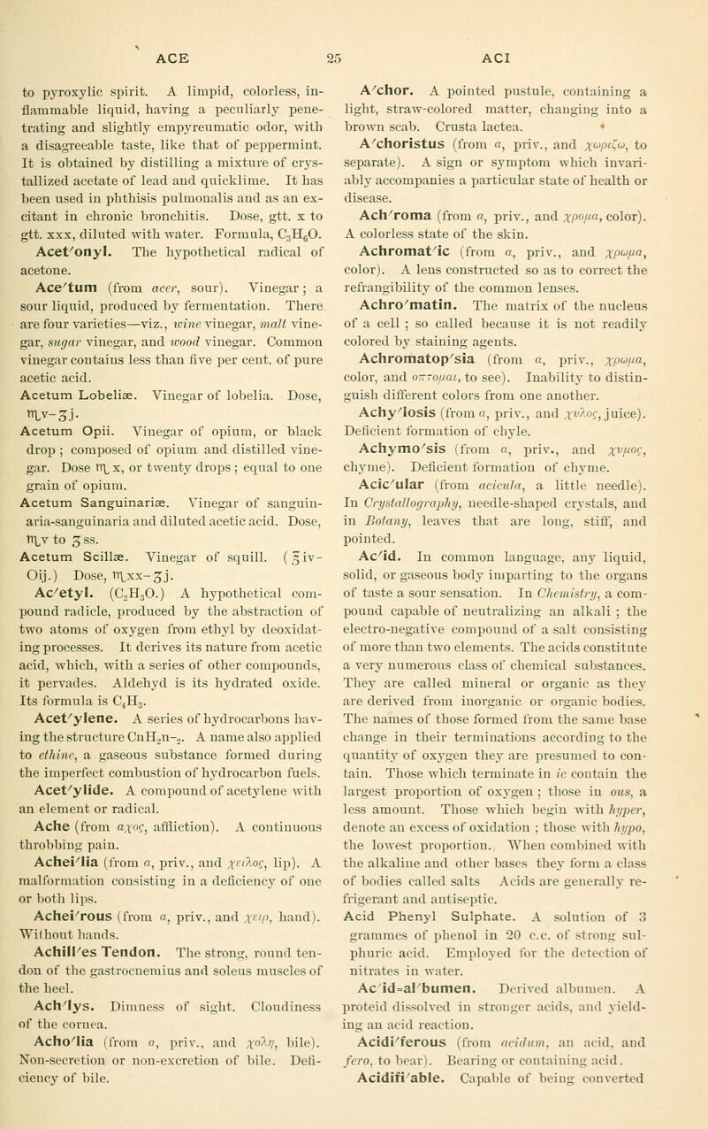 to pyroxylic spirit. A limpid, colorless, in- flammable liquid, having a peculiarly pene- trating and slightly empyreumatic odor, with a disagreeable taste, like that of peppermint. It is obtained by distilling a mixture of crys- tallized acetate of lead and quicklime. It has been used in phthisis pulmoualis and as an ex- citant in chronic bronchitis. Dose, gtt. x to gtt. xxx, diluted with water. Formula, C3H60. Acet/onyl. The hypothetical radical of acetone. Ace'tum (from acer, sour). Vinegar; a sour liquid, produced by fermentation. There are four varieties—viz., wine vinegar, malt vine- gar, sugar vinegar, and wood vinegar. Common vinegar contains less than five per cent, of pure acetic acid. Acetum Lobeliae. Vinegar of lobelia. Dose, Acetum Opii. Vinegar of opium, or black drop ; composed of opium and distilled vine- gar. Dose n^x, or twenty drops ; equal to one grain of opium. Acetum Sanguinarise. Vinegar of sanguin- aria-sanguinaria and diluted acetic acid. Dose, tt\,v to 3 ss. Acetum Scillae. Vinegar of squill. (31V- Oij.) Dose, li\xx-3J. Ac'etyl. (C2H30.) A hypothetical com- pound radicle, produced by the abstraction of two atoms of oxygen from ethyl by deoxidat- ing processes. It derives its nature from acetic acid, which, with a series of other compounds, it pervades. Aldehyd is its hydrated oxide. Its formula is C,H3. Acet/ylene. A series of hydrocarbons hav- ing the structure CnH2u-2. A name also applied to ethinr, a gaseous substance formed during the imperfect combustion of hydrocarbon fuels. Acet/ylide. A compound of acetylene with an element or radical. Ache (from a%og} affliction). A continuous throbbing pain. Achei'lia (from a, priv., and xE'^°C, lip). A malformation consisting in a deficiency of one or both lips. Achei'rous (from a, priv., and XElP, hand). Without hands. AchilPes Tendon. The strong, round ten- don of the gastrocnemius and soleus muscles of the heel. Ach/lys. Dimness of sight. Cloudiness of the cornea. AchoTia (from a, priv., and x°^V, bile). Non-secretion or non-excretion of bile. Defi- ciency of bile. A'chor. A pointed pustule, containing a light, straw-colored matter, changing into a brown scab. Crusta lactea. A/choristus (from a, priv., and xuPl$u, to separate). A sign or symptom which invari- ably accompanies a particular state of health or disease. Ach/roma (from «, priv., and xp°Pa> color). A colorless state of the skin. Achromatic (from a, priv., and xpu,ua, color). A lens constructed so as to correct the refrangibility of the common lenses. Achro'matin. The matrix of the nucleus of a cell ; so called because it is not readily colored by staining agents. Achromatopsia (from a, priv., xPuPa, color, and o-ropai, to see). Inability to distin- guish different colors from one another. AchyTosis (from a, priv., and xv/oc, juice). Deficient formation of chyle. Achymo'sis (from a, priv., and xvP°C, chyme). Deficient formation of chyme. Acic'ular (from acicnla, a little needle). In Crystallography, needle-shaped crystals, and in Botany, leaves that are long, stiff, and pointed. Ac/id. In common language, any liquid, solid, or gaseous body imparting to the organs of taste a sour sensation. In Chemistry, a com- pound capable of neutralizing an alkali ; the electro-negative compound of a salt consisting of more than two elements. The acids constitute a very numerous class of chemical substances. They are called mineral or organic as they are derived from inorganic or organic bodies. The names of those formed from the same base change in their terminations according to the quantity of oxygen they are presumed to con- tain. Those which terminate in ic contain the largest proportion of oxygen ; those in ous, a less amount. Those which begin with hyper, denote an excess of oxidation ; those with hypo, the lowest proportion. When combined with the alkaline and other bases they form a class of bodies called salts Acids are generally re- frigerant and antiseptic. Acid Phenyl Sulphate. A solution of 3 grammes of phenol in 20 c.c. of strong sul- phuric acid. Employed for the detection of nitrates in water. Ac'id=al/bumen. Derived albumen. A proteid dissolved in stronger acids, and yield- ing an acid reaction. Acidi/ferous (from acidum, an acid, and fero, to bear). Bearing or containing acid. Acidifi able. Capable of being converted