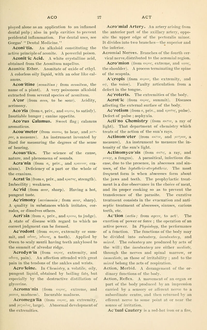 ployed alone as an application to an inflamed dental pulp ; also in pulp cavities to prevent peridental inflammation. For dental uses, see Gorgas' Dental Medicine. Aconi'tia. An alkaloid constituting the active principle of aconite. A powerful poison. Aconit/ic Acid. A white crystalline acid, obtained from the Aconitum napellus. Aconitic Ether. Aconitate of oxide of ethyl. A colorless oily liquid, with an odor like cal- amus. Acon/itine (aconitina ; from aconitum, the name of a plant). A very poisonous alkaloid extracted from several species of aconitum. A/cor (from aceo, to be sour). Acidity, acrimony. Aco'ria (from a, priv., and nopeo, to satisfy). Insatiable hunger ; canine appetite. Aco/rus Calamus. Sweet flag; calamus aromaticus. Acou'meter (from amvu, to hear, and fier- pov, a measure). An instrument invented by Itard for measuring the degrees of the sense of hearing. Acoustics. The science of the cause, nature, and phenomena of sounds. Acra/nia (from a, priv., and upavtov, cra- nium). Deficiency of a part or the whole of the cranium. Acrat/ia (froma, priv., and Kparoc, strength). Imbecility ; weakness. Ac'rid (from acer, sharp). Having a hot, pungent taste. Ac'rimony (acrimonia; from acer, sharp). A quality in substances which irritates, cor- rodes, or dissolves others. Acri'sia (from a, priv., and i<pivu, to jndge). A state of disease with regard to which no correct judgment can be formed. Ac'rodont (from anpov, extremity or sum- mit, and oSovc, 'odovoc, a tooth). Applied by Owen to scaly saurii having teeth ankylosed to the summit of alveolar ridge. Acrodyn/ia (from anpoc, extremity, and odvvq, pain). An affection attended with great pain in the tendons of the ankles and wrists. Acro'leine. In Chemistry, a volatile, oily, pungent liquid, obtained by boiling fats,, but especially by the destructive distillation of glycerine. Acroma'nia (from a/cpoc, extreme, and fiavia, madness). Incurable madness. Acromegalia (from anpoc, an extremity, and fieya^oc, large). Abnormal development of the extremities. Acro'mial Artery. An artery arising from the anterior part of the axillary artery, oppo- site the upper edge of the pectoralis minor. It divides into two branches—the superior and the inferior. Acromial Nerves. Branches of the fourth cer- vical nerve,distributed to the acromial region. Acro/mion (from aafmr, extreme, and upoc;, the shoulder). A process terminating the spine of the scapula. A/cropis (from anpov, the extremity, and oijj, the voice). Faulty articulation from a defect in the tongue. Ac/roteria. The extremities of the body. Acrot/ic (from anpoc, summit). Diseases affecting the external surface of the body. Ac/rotism (from a, priv., and Kporoc, pulse). Defect of pulse ; asphyxia. Acti'no Chemistry (from annv, a ray of light). That department of chemistry which treats of the action of the sun's rays. Actinom/eter (from annv, and ps-pov, a measure). An instrument to measure the in- tensity of the sun's light. Actinomycosis (from aurig, a ray, and pvKrjQ, a fungus). A parasitical, infectious dis- ease, due to the presence, in abscesses and sin- uses, of the leptothrix-streptothrix. The most frequent form is when abscesses form about the jaws and teeth. The prophylactic treat- ment is a due observance in the choice of meat, and its proper cooking so as to prevent the transference of the parasite. The curative treatment consists in the evacuation and anti- septic treatment of abscesses, sinuses, carious teeth, etc. Ac'tion [actio; from agere, to act1. The exertion of power or force ; the operation of an active power. In Physiology, the performance of a function. The functions of the body may be divided into voluntary, involuntary, and mixed. The voluntary are produced by acts of the will; the involuntary are either mediate, through the nerves and spinal marrow, or immediate, as those of irritability ; and to the mixed belong the acts of respiration. Action, Morbid. A derangement of the or- dinary fuuctious of the body. Action, Reflex. A movement of an organ or part of the body produced by an impression carried by a sensory or afferent nerve to a subordinate centre, and then returned by an efferent nerve to some point at or near the source of irritation. Ac'tual Cautery is a red-hot iron or a fire,