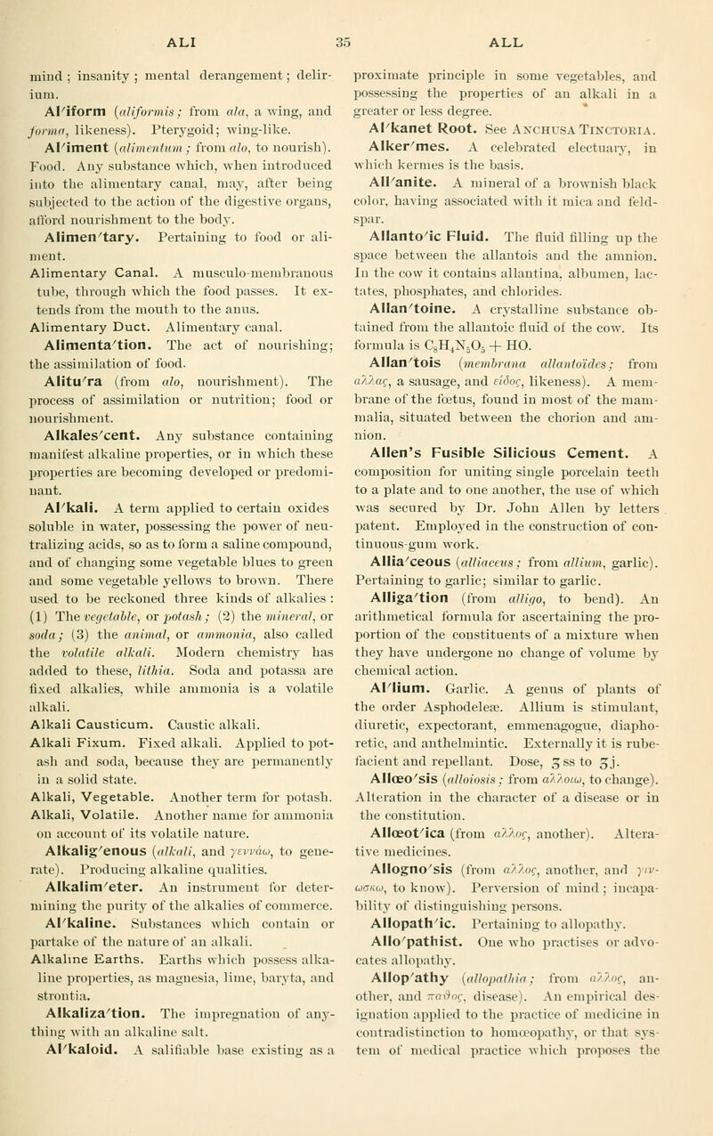 mind ; insanity ; mental derangement; delir- ium. AFiform (aliformis; from ala, a wing, and forma, likeness). Pterygoid; wing-like. Aliment (alimmtum; from alo, to nourish). Food. Any substance which, when introduced into the alimentary canal, may, after being subjected to the action of the digestive organs, afford nourishment to the body. Alimentary. Pertaining to food or ali- ment. Alimentary Canal. A musculo-membranous tube, through which the food passes. It ex- tends from the mouth to the anus. Alimentary Duct. Alimentary canal. Alimentation. The act of nourishing; the assimilation of food. Alitu'ra (from alo, nourishment). The process of assimilation or nutrition; food or nourishment. Alkales'cent. Any substance containing manifest alkaline properties, or in which these properties are becoming developed or predomi- nant. Al kali. A term applied to certain oxides soluble in water, possessing the power of neu- tralizing acids, so as to form a saline compound, and of changing some vegetable blues to green and some vegetable j'ellows to brown. There used to be reckoned three kinds of alkalies : (1) The vegetable, or potash; (2) the mineral, or soda; (3) the animal, or ammonia, also called the volatile alkali. Modern chemistry has added to these, lithia. Soda and potassa are fixed alkalies, while ammonia is a volatile alkali. Alkali Causticum. Caustic alkali. Alkali Fixum. Fixed alkali. Applied to pot- ash and soda, because they are permanently in a solid state. Alkali, Vegetable. Another term for potash. Alkali, Volatile. Another name for ammonia on account of its volatile nature. Alkalig'enous (alkali, and yevvau, to gene- rate). Producing alkaline qualities. Alkalim/eter. An instrument for deter- mining the purity of the alkalies of commerce. Al'kaline. Substances which contain or partake of the nature of an alkali. Alkaline Earths. Earths which possess alka- line properties, as magnesia, lime, baryta, and strontia. Alkaliza'tion. The impregnation of any- thing with an alkaline salt. AFkaloid. A salifiable base existing as a proximate principle in some vegetables, and possessing the properties of an alkali in a greater or less degree. Al kanet Root. See AnchusaTinctoria. Alker'mes. A celebrated electuary, in which kermes is the basis. AlPanite. A mineral of a brownish black color, having associated with it mica and feld- spar. Allantoic Fluid. The fluid filling up the space between the allantois and the amnion. In the cow it contains allantina, albumen, lac- tates, phosphates, and chlorides. AHan'toine. A crystalline substance ob- tained from the allantoic fluid of the cow. Its formula is C8H4N305 + HO. Allan'tois (membrana allantoides; from a?Jiac, a sausage, and eitiog, likeness). A mem- brane of the foetus, found in most of the mam- malia, situated between the chorion and am- nion. Allen's Fusible Silicious Cement. A composition for uniting single porcelain teeth to a plate and to one another, the use of which was secured by Dr. John Allen by letters patent. Employed in the construction of con- tinuous-gum work. Alliaceous (alliaceus; from allium, garlic). Pertaining to garlic; similar to garlic. Alliga'tion (from alligo, to bend). An arithmetical formula for ascertaining the pro- portion of the constituents of a mixture when they have undergone no change of volume by chemical action. Al'liuni. Garlic. A genus of plants of the order Asphodelea?. Allium is stimulant, diuretic, expectorant, emmenagogue, diapho- retic, and anthelmintic. Externally it is rube- facient and repellant. Dose, ^ssto 3j. Alloeo'sis (alloiosis; from avJ.oiu, to change). Alteration in the character of a disease or in the constitution. Alloeot'ica (from alloc, another). Altera- tive medicines. Allogno'sis (from a'/'/oc, another, and yiv- uGiM, to know). Perversion of mind; incapa- bility of distinguishing persons. Allopathic. Pertaining to allopathy. Allo'pathist. One who practises or advo- cates allopathy. Allop'athy (allopathia; from <;//<><;, an- other, and Ka&og, disease). An empirical des- ignation applied to the practice of medicine in contradistinction to homoeopathy, or that sys- tem of medical practice which proposes the