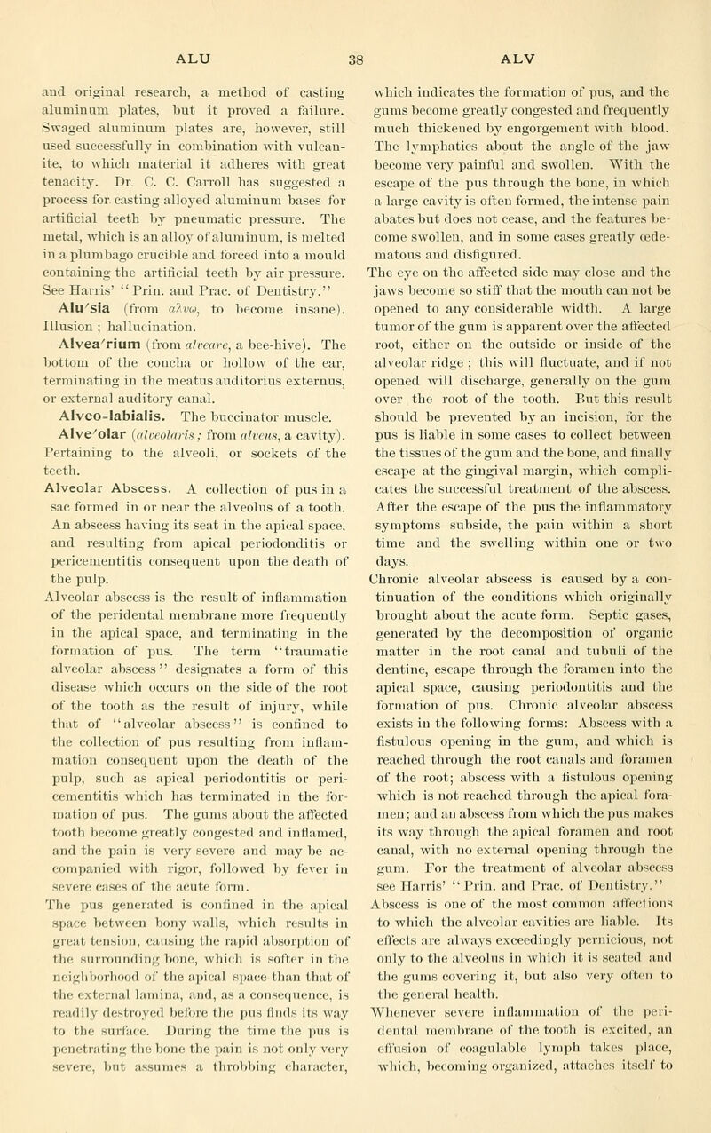 and original research, a method of casting aluminum plates, but it proved a failure. Swaged aluminum plates are, however, still used successfully in combination with vulcan- ite, to Avhich material it adheres with great tenacity. Dr. C. C. Carroll has suggested a process for casting alloyed aluminum bases for artificial teeth by pneumatic pressure. The metal, which is an alloy of aluminum, is melted in a plumbago crucible and forced into a mould containing the artificial teeth by air pressure. See Harris'  Prin. and Prac. of Dentistry. Alu'sia (from a7ivu: to become insane). Illusion ; hallucination. Alvea'rium (from alveare, a bee-hive). The bottom of the concha or hollow of the ear, terminating in the meatus audi tori us externus, or external auditory canal. Alveo=Iabialis. The buccinator muscle. AIve/olar (aloeolaris; from alveus, a cavity). Pertaining to the alveoli, or sockets of the teeth. Alveolar Abscess. A collection of pus in a sac formed in or near the alveolus of a tooth. An abscess having its seat in the apical space, and resulting from apical periodonditis or pericementitis consequent upon the death of the pulp. Alveolar abscess is the result of inflammation of the peridental membrane more frequently in the apical space, and terminating in the formation of pus. The term ''traumatic alveolar abscess designates a form of this disease which occurs on the side of the root of the tooth as the result of injury, while that of alveolar abscess is confined to the collection of pus resulting from inflam- mation consequent upon the death of the pulp, such as apical periodontitis or peri- cementitis which has terminated in the for- mation of pus. The gums about the affected tooth become greatly congested and inflamed, and the pain is very severe and may be ac- companied with rigor, followed by fever in severe cases of the acute form. The pus generated is confined in the apical space between bony walls, which results in great tension, causing the rapid absorption of the surrounding bone, which is softer in the neighborhood of the apical space, than that of the external lamina, and, as a consequence, is readily destroyed before the pus finds its way to the surface. During the time the pus is penetrating the bone the pain is not only very seven;, but assumes a throbbing character, which indicates the formation of pus, and the gums become greatly congested and frequently much thickened by engorgement with blood. The lymphatics about the angle of the jaw become very painful and swollen. With the escape of the pus through the bone, in which a large cavity is often formed, the intense pain abates but does not cease, and the features be- come swollen, and in some cases greatly cede- matous and disfigured. The eye on the affected side may close and the jaws become so stiff that the mouth can not be opened to any considerable width. A large tumor of the gum is apparent over the affected root, either on the outside or inside of the alveolar ridge ; this will fluctuate, and if not opened will discharge, generally on the gum over the root of the tooth. P»ut this result should be prevented by an incision, for the pus is liable in some cases to collect between the tissues of the gum and the bone, and finally escape at the gingival margin, which compli- cates the successful treatment of the abscess. After the escape of the pus the inflammatory symptoms subside, the pain within a short time and the swelling within one or two days. Chronic alveolar abscess is caused by a con- tinuation of the conditions which originally brought about the acute form. Septic gases, generated by the decomposition of organic matter in the root canal and tubuli of the dentine, escape through the foramen into the apical space, causing periodontitis and the formation of pus. Chronic alveolar abscess exists in the following forms: Abscess with a fistulous opening in the gum, and which is reached through the root canals and foramen of the root; abscess with a fistulous opening which is not reached through the apical fora- men; and an abscess from which the pus makes its way through the apical foramen and root canal, with no external opening through the gum. For the treatment of alveolar abscess see Harris' ''Prin. and Prac. of Dentistry. Abscess is one of the most common affections to which the alveolar cavities are liable. Its effects are always exceedingly pernicious, not only to the alveolus in which it is seated and the gums covering it, but also very often to the general health. Whenever severe inflammation of the peri- dental membrane of the tooth is excited, an effusion of coagulable lymph takes place, which, becoming organized, attaches itself to