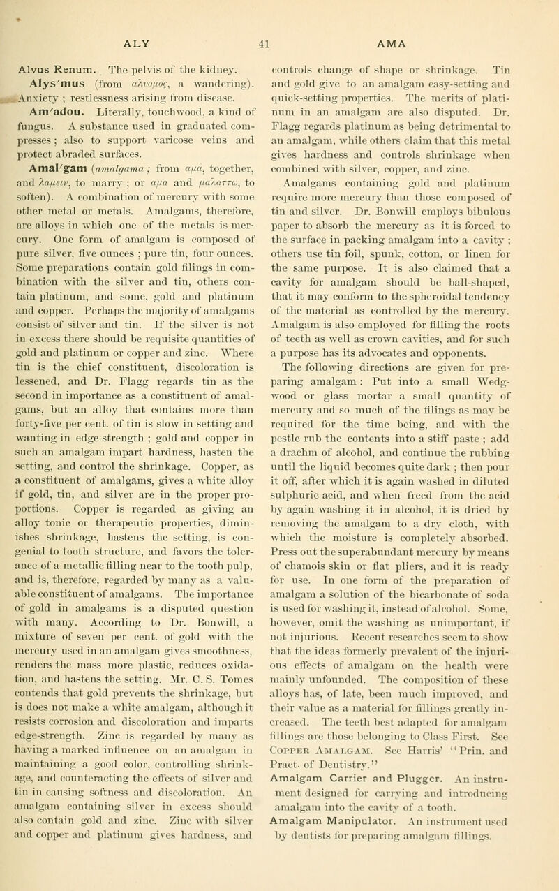 Alvus Renum. The pelvis of the kidney. Alys'mus (from a/ivo/xog, a wandering). Anxiety ; restlessness arising from disease. Amadou. Literally, touchwood, a kind of fungus. A substance used iu graduated com- presses ; also to support varicose veins and protect abraded surfaces. AmaFgam (amalgama; from apa, together, and Ao//.£7i', to marry ; or a/ua and /laAarru, to soften). A combination of mercury with some other metal or metals. Amalgams, therefore, are alloys in which one of the metals is mer- cury. One form of amalgam is composed of pure silver, five ounces ; pure tin, four ounces. Some preparations contain gold filings in com- bination with the silver and tin, others con- tain platinum, and some, gold and platinum and copper. Perhaps the majority of amalgams consist of silver and tin. If the silver is not in excess there should be requisite quantities of gold and platinum or copper and zinc. Where tin is the chief constituent, discoloration is lessened, and Dr. Flagg regards tin as the second in importance as a constituent of amal- gams, but an alloy that contains more than forty-five per cent, of tin is slow in setting and wanting in edge-strength ; gold and copper in such an amalgam impart hardness, hasten the setting, and control the shrinkage. Copper, as a constituent of amalgams, gives a white alloy if gold, tin, and silver are in the proper pro- portions. Copper is regarded as giving an alloy tonic or therapeutic properties, dimin- ishes shrinkage, hastens the setting, is con- genial to tooth structure, and favors the toler- ance of a metallic filling near to the tooth pulp, and is, therefore, regarded by many as a valu- able constituent of amalgams. The importance of gold in amalgams is a disputed question with many. According to Dr. Bonwill, a mixture of seven per cent, of gold with the mercury used in an amalgam gives smoothness, renders the mass more plastic, reduces oxida- tion, and hastens the setting. Mr. C. S. Tomes contends that gold prevents the shrinkage, but is does not make a white amalgam, although it resists corrosion and discoloration and imparts edge-strength. Zinc is regarded by many as having a marked influence on an amalgam in maintaining a good color, controlling shrink- age, and counteracting the effects of silver and tin in causing softness and discoloration. An amalgam containing silver in excess should also contain gold and zinc. Zinc with silver and copper and platinum gives hardness, and controls change of shape or shrinkage. Tin and gold give to an amalgam easy-setting and quick-setting properties. The merits of plati- num in an amalgam are also disputed. Dr. Flagg regards platinum as being detrimental to an amalgam, while others claim that this metal gives hardness and controls shrinkage when combined with silver, copper, and zinc. Amalgams containing gold and platinum require more mercury than those composed of tin and silver. Dr. Bonwill employs bibulous paper to absorb the mercury as it is forced to the surface in packing amalgam into a cavity ; others use tin foil, spunk, cotton, or linen for the same purpose. It is also claimed that a cavity for amalgam should be ball-shaped, that it may conform to the spheroidal tendency of the material as controlled by the mercury. Amalgam is also employed for filling the roots of teeth as well as crown cavities, and for such a purpose has its advocates and opponents. The following directions are given for pre- paring amalgam: Put into a small Wedg- wood or glass mortar a small quantity of mercury and so much of the filings as may be required for the time being, and with the pestle rub the contents into a stiff paste ; add a drachm of alcohol, and continue the rubbing until the liquid becomes quite dark ; then pour it off, after which it is again washed in diluted sulphuric acid, and when freed from the acid by again washing it in alcohol, it is dried by removing the amalgam to a dry cloth, wdth which the moisture is completely absorbed. Press out the superabundant mercury by means of chamois skin or flat pliers, and it is ready for use. In one form of the preparation of amalgam a solution of the bicarbonate of soda is used for washing it, instead of alcohol. Some, however, omit the washing as unimportant, if not injurious. Recent researches seem to show that the ideas formerly prevalent of the injuri- ous effects of amalgam on the health were mainly unfounded. The composition of these alloys has, of late, been much improved, and their value as a material for fillings greatly in- creased. The teeth best adapted lor amalgam fillings are those belonging to Class First. See Copper Amalgam. See Harris' Prin. and Pract. of Dentistry. Amalgam Carrier and Plugger. An instru- ment designed for carrying and introducing amalgam into the cavity of a tooth. Amalgam Manipulator. An instrument used by dentists for preparing amalgam fillings.