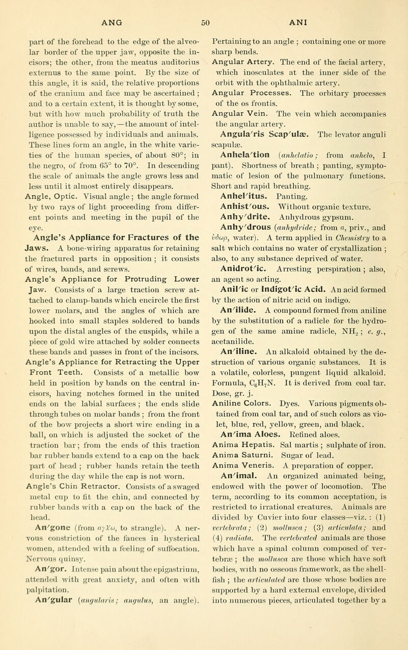 part of the forehead to the edge of the alveo- lar border of the upper jaw, opposite the in- cisors; the other, from the meatus auditorius exteruus to the same point. By the size of this angle, it is said, the relative proportions of the cranium and face may be ascertained ; and to a certain extent, it is thought by some, but •with how much probability of truth the author is unable to say, —the amount of intel- ligence possessed by individuals and animals. These lines form an angle, in the white varie- ties of the human species, of about 80°; in the negro, of from 65° to 70°. In descending the scale of animals the angle grows less and less until it almost entirely disappears. Angle, Optic. Visual angle ; the angle formed by two rays of light proceeding from differ- ent points and meeting in the pupil of the eye. Angle's Appliance for Fractures of the Jaws. A bone-wiring apparatus for retaining the fractured parts in opposition ; it consists of wires, bands, and screws. Angle's Appliance for Protruding Lower Jaw. Consists of a large traction screw at- tached to clamp-bands which encircle the first lower molars, and the angles of which are hooked into small staples soldered to bands upon the distal angles of the cuspids, while a piece of gold wire attached by solder connects these bands and passes in front of the incisors. Angle's Appliance for Retracting the Upper Front Teeth. Consists of a metallic bow held in position by bands on the central in- cisors, having notches formed in the united ends on the labial surfaces ; the ends slide through tubes on molar bands ; from the front of the bow projects a short wire ending in a ball, on which is adjusted the socket of the traction bar; from the ends of this traction bar rubber bands extend to a cap on the back part of head ; rubber bands retain the teeth during the day while the cap is not worn. Angle's Chin Retractor. Consists of a swaged metal cup to fit the chin, and connected by rubber bands with a cap on the back of the head. An/gone (from ayXu, to strangle). A ner- vous constriction of the fauces in hysterical women, attended with a feeling of suffocation. Nervous quinsy. An/gor. Intense pain about the epigastrium, attended with great anxiety, and often with palpitation. An/gular (angularis; anrjulus, an angle). Pertaining to an angle ; containing one or more sharp bends. Angular Artery. The end of the facial artery, which inosculates at the inner side of the orbit with the ophthalmic artery. Angular Processes. The orbitary processes of the os frontis. Angular Vein. The vein which accompanies the angular artery. Angula'ris Scap'ulae. The levator anguli scapulae. Anhela'tion (anhelatio; from anhelo, I pant). Shortness of breath ; panting, sympto- matic of lesion of the pulmonary functions. Short and rapid breathing. Anhel'itus. Panting. Anhist/ous. Without organic texture. Anhy'drite. Anhydrous gypsum. Anhy/drous (anhydride; from a, priv., and vdup, water). A term applied in Chemistry to a salt which contains no water of crystallization ; also, to any substance deprived of water. Anidrot'ic. Arresting perspiration ; also, an agent so acting. Anil'ic or Indigot'ic Acid. An acid formed by the action of nitric acid on indigo. An/ilide. A compound formed from aniline by the substitution of a radicle for the hydro- gen of the same amine radicle, NH2 ; e. g., acetanilide. An/iline. An alkaloid obtained by the de- struction of various organic substances. It is a volatile, colorless, pungent liquid alkaloid. Formula, C6H7N. It is derived from coal tar. Dose, gr. j. Aniline Colors. Dyes. Various pigments ob- tained from coal tar, and of such colors as vio- let, blue, red, yellow, green, and black. An/ima Aloes. Refined aloes. Anima Hepatis. Sal martis ; sulphate of iron. Anima Saturni. Sugar of lead. Anima Veneris. A preparation of copper. An/imal. An organized animated being, endowed with the power of locomotion. The term, according to its common acceptation, is restricted to irrational creatures. Animals are divided by Cuvier into four classes—viz. : (1) vcrtebrata; (2) mollusca; (3) articulata; and (4) radiata. The vertebrated animals are those which have a spinal column composed of ver- tebra} ; the mollusca are those which have soft bodies, with no osseous framework, as the shell- fish ; the articulated are those whose bodies are supported by a hard external envelope, divided into numerous pieces, articulated together by a