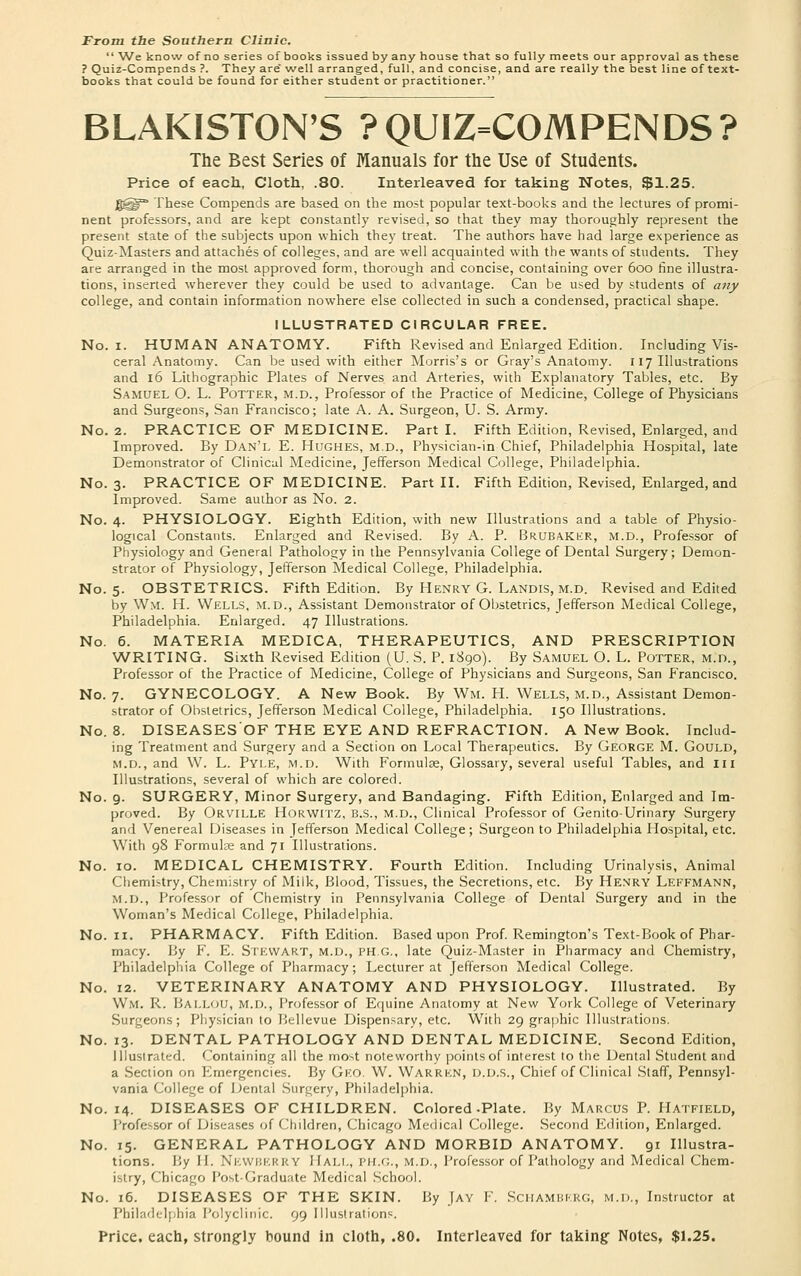 From the Southern Clinic.  We know of no series of books issued by any house that so fully meets our approval as these ? Quiz-Compends ?. They are' well arranged, full, and concise, and are really the best line of text- books that could be found for either student or practitioner. BLAKISTON'S ?QUIZ=COMPENDS? The Best Series of Manuals for the Use of Students. Price of each, Cloth, .80. Interleaved for taking Notes, $1.25. jgfg^3 These Compends are based on the most popular text-books and the lectures of promi- nent professors, and are kept constantly revised, so that they may thoroughly represent the present state of the subjects upon which they treat. The authors have had large experience as Quiz-Masters and attaches of colleges, and are well acquainted with the wants of students. They are arranged in the most approved form, thorough and concise, containing over 600 fine illustra- tions, inserted wherever they could be used to advantage. Can be used by students of any college, and contain information nowhere else collected in such a condensed, practical shape. ILLUSTRATED CIRCULAR FREE. No. 1. HUMAN ANATOMY. Fifth Revised and Enlarged Edition. Including Vis- ceral Anatomy. Can be used with either Morris's or Gray's Anatomy. 117 Illustrations and 16 Lithographic Plates of Nerves and Arteries, with Explanatory Tables, etc. By Samuel O. L. Potter, m.d. , Professor of the Practice of Medicine, College of Physicians and Surgeons, San Francisco; late A. A. Surgeon, U. S. Army. No. 2. PRACTICE OF MEDICINE. Parti. Fifth Edition, Revised, Enlarged, and Improved. By Dan'l E. Hughes, m.d., Physician-in Chief, Philadelphia Hospital, late Demonstrator of Clinical Medicine, Jefferson Medical College, Philadelphia. No. 3. PRACTICE OF MEDICINE. Part II. Fifth Edition, Revised, Enlarged, and Improved. Same author as No. 2. No. 4. PHYSIOLOGY. Eighth Edition, with new Illustrations and a table of Physio- logical Constants. Enlarged and Revised. By A. P. Brubaker, M.d., Professor of Physiology and General Pathology in the Pennsylvania College of Dental Surgery; Demon- strator of Physiology, Jefferson Medical College, Philadelphia. No. 5. OBSTETRICS. Fifth Edition. By Henry G. Landis, m.d. Revised and Edited by Wm. H. Wells, m.d., Assistant Demonstrator of Obstetrics, Jefferson Medical College, Philadelphia. Enlarged. 47 Illustrations. No. 6. MATERIA MEDICA, THERAPEUTICS, AND PRESCRIPTION WRITING. Sixth Revised Edition (U. S. P. 1890). By Samuel O. L. Potter, m.d., Professor of the Practice of Medicine, College of Physicians and Surgeons, San Francisco. No. 7. GYNECOLOGY. A New Book. By Wm. H. Wells, m.d., Assistant Demon- strator of Obstetrics, Jefferson Medical College, Philadelphia. 150 Illustrations. No. 8. DISEASESOF THE EYE AND REFRACTION. A New Book. Includ- ing Treatment and Surgery and a Section on Local Therapeutics. By George M. Gould, m.d., and W. L. Pyi.e, m.d. With Formulae, Glossary, several useful Tables, and ill Illustrations, several of which are colored. No. 9. SURGERY, Minor Surgery, and Bandaging. Fifth Edition, Enlarged and Im- proved. By Orville Horwitz, B.S., M.D., Clinical Professor of Genito-Urinary Surgery and Venereal Diseases in Jefferson Medical College; Surgeon to Philadelphia Hospital, etc. With 98 Formulae and 71 Illustrations. No. 10. MEDICAL CHEMISTRY. Fourth Edition. Including Urinalysis, Animal Chemistry, Chemistry of Milk, Blood, Tissues, the Secretions, etc. By Henry Leffmann, m.d., Professor of Chemistry in Pennsylvania College of Dental Surgery and in the Woman's Medical College, Philadelphia. No. 11. PHARMACY. Fifth Edition. Based upon Prof. Remington's Text-Book of Phar- macy. By F. E. Stewart, m.d., ph.G., late Quiz-Master in Pharmacy and Chemistry, Philadelphia College of Pharmacy; Lecturer at Jefferson Medical College. No. 12. VETERINARY ANATOMY AND PHYSIOLOGY. Illustrated. By Wm. R. Bai.lou, M.d., Professor of Equine Anatomy at New York College of Veterinary Surgeons; Physician to Bellevue Dispensary, etc. With 29 graphic Illustrations. No. 13. DENTAL PATHOLOGY AND DENTAL MEDICINE. Second Edition, Illustrated. Containing all the most noteworthy points of interest to the Dental Student and a Section on Emergencies. By Geo. W. Warrkn, D.D.S., Chief of Clinical Staff, Pennsyl- vania College of Dental Surgery, Philadelphia. No. 14. DISEASES OF CHILDREN. Colored-Plate. By Marcus P. Hatfield, Professor of Diseases of Children, Chicago Medical College. Second Edition, Enlarged. No. 15. GENERAL PATHOLOGY AND MORBID ANATOMY. 91 Illustra- tions. By II. NEWBERRY HALL, PH.G., M.D., Professor of Pathology and Medical Chem- istry, Chicago Post-Graduate Medical School. No. 16. DISEASES OF THE SKIN. By Jay F. SCHAMBF.RG, m.d., Instructor at Philadelphia Polyclinic. 99 Illustrations. Price, each, strongly bound in cloth, .80. Interleaved for taking Notes, $1.25.