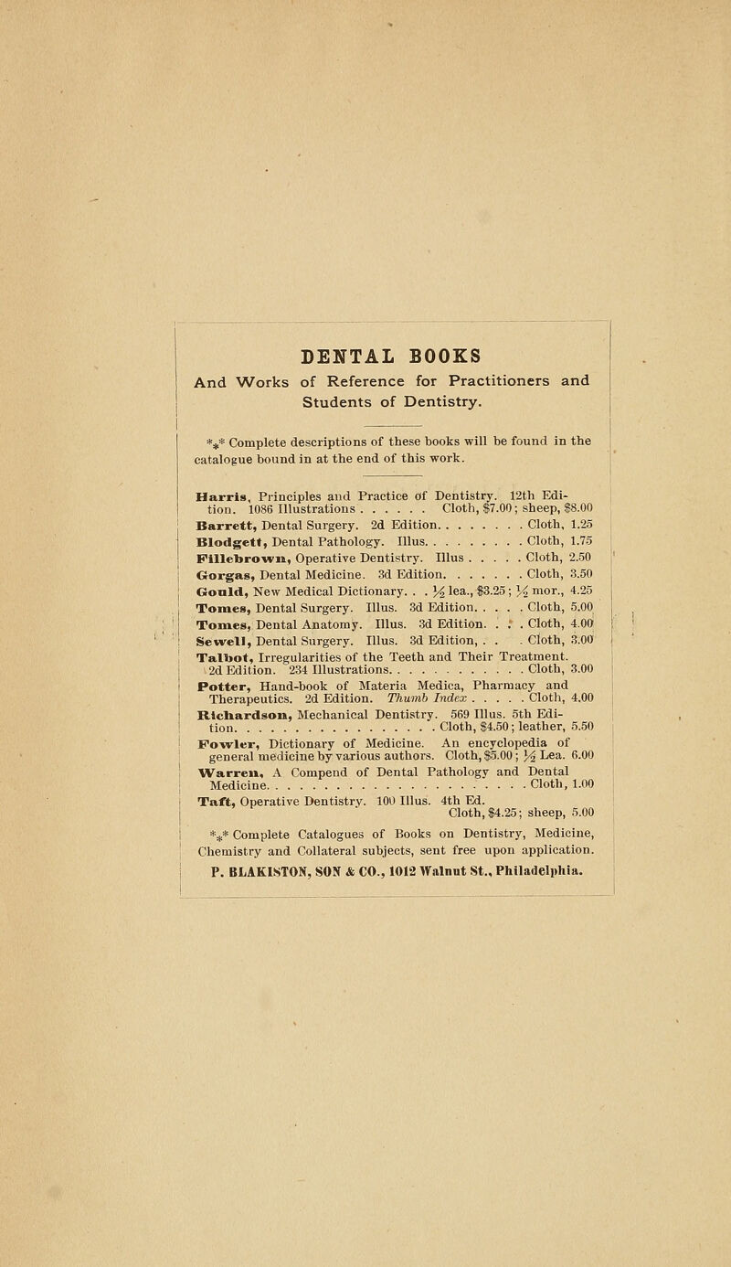 DENTAL BOOKS And Works of Reference for Practitioners and Students of Dentistry. *#* Complete descriptions of these books will be found in the catalogue bound in at the end of this work. Harris, Principles and Practice Of Dentistry. 12th Edi- tion. 1086 Illustrations Cloth, $7.00; sheep, S8.00 Barrett, Dental Surgery. 2d Edition Cloth, 1.25 Blodgett, Dental Pathology. lUus Cloth, 1.75 Filletoro-wii, Operative Dentistry. Illus Cloth, 2.50 Grorgas, Dental Medicine. 3d Edition Cloth, 3.50 Gould, New Medical Dictionary. . . ]4, lea., $3.25; y, mor., 4.25 Tomes, Dental Surgery. Illus. 3d Edition Cloth, 5.00 Tomes, Dental Anatomy. Illus. 3d Edition. . .'. Cloth, 4.00 Sewell, Dental Surgery. Illus. 3d Edition, . . . Cloth, 3.00 Talbot, Irregularities of the Teeth and Their Treatment. 2d Edition. 234 Illustrations Cloth, 3.00 Potter, Hand-book of Materia Medica, Pharmacy and Therapeutics. 2d Edition. Thumb Index Cloth, 4.00 Ricliardson, Mechanical Dentistry. 569 Illus. 5th Edi- tion Cloth, $4.50; leather, 5.50 Fo-wler, Dictionary of Medicine. An encyclopedia of general medicine by various authors. Cloth, $5.00 ; J^ Lea. 6.00 Warren, A Compend of Dental Pathology and Dental Medicine Cloth, 1.00 Taft, Operative Dentistry. 100 Illus. 4th Ed. Cloth, $4.25; sheep, 5.00 *** Complete Catalogues of Books on Dentistry, Medicine, Chemistry and Collateral subjects, sent free upon application. P. BLAKIMTON, SON & CO., 1012 Walnut St., Philadelphia.