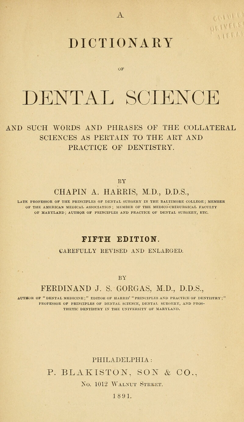 A DICTIONARY DENTAL SCIENCE AND SUCH WORDS AND PHRASES OF THE COLLATERAL SCIENCES AS PERTAIN TO THE ART AND PRACTICE OF DENTISTRY. BY CHAPIN A. HARRIS, M.D., D.D.S., LATE PROFESSOR OF THE PRINCIPLES OP DENTAL SURGERY IN THE BALTIMORE COLLEGE ; MEMBER OF THE AMERICAN MEDICAL ASSOCIATION ; MEMBER OP THE MEDICO-CHIRURGICAL FACULTY OF MARYLAND; AUTHOR OF PRINCIPLES AND PRACTICE OF DENTAL SURGERY, ETC. FIFTH EDITION. CAREFULLY EEVISED AND ENLARGED. BY FERDINAND J. S. GORGAS, M.D., D.D.S., AUTHOR OF  DENTAL MEDICINE ;  EDITOR OF HARRIS'  PRINCIPLES AND PRACTICE OF DENTISTRY ; PROFESSOR OP PRINCIPLES OP DENTAL SCIENCE, DENTAL SURGERY, AND PROS- THETIC DENTISTRY IN THE UNIVERSITY OP MARYLAND. PHILADELPHIA: P. BLAKISTOJN, SOIN & CO., No. 1012 Walnut Street. 1891.