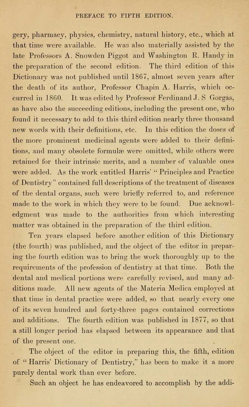 gery, pharmacy, physics, chemistry, natural history, etc., which at that time were available. He was also materially assisted by the late Professors A. Snowden Piggot and Washington R. Handy in the preparation of the second edition. The third edition of this Dictionary was not published until 1867, almost seven years after the death of its author. Professor Chapin A. Harris, which oc- curred in 1860. It was edited by Professor Ferdinand J. S Gorgas, as have also the succeeding editions, including the present one, who found it necessary to add to this third edition nearly three thousand new words with their definitions, etc. In this edition the doses of the more prominent medicinal agents w^ere added to their defini- tions, and many obsolete formulae were omitted, while others were retained for their intrinsic merits, and a number of valuable ones were added. As the work entitled Harris'  Principles and Practice 6f Dentistry  contained full descriptions of the treatment of diseases of the dental organs, such were briefly referred to, and reference made to the work in which they were to be found. Due acknowl- edgment was made to the authorities from which interesting matter was obtained in the preparation of the third edition. Ten years elapsed before another edition of this Dictionary (the fourth) was published, and the object of the editor in preparr ing the fourth edition was to bring the work thoroughly up to the requirements of the profession of dentistry at that time. Both the dental and medical portions were carefully revised, and many ad- ditions made. All new agents of the Materia Medica employed at that time in dental practice were added, so that nearly every one of its seven hundred and forty-three pages contained corrections and additions. The fourth edition was published in 1877, so that a still longer period has elapsed between its appearance and that of the present one. The object of the editor in preparing this, the fifth, edition of  Harris' Dictionary of Dentistry, has been to make it a more purely dental work than ever before. Such an object he has endeavored to accomplish by the addi-