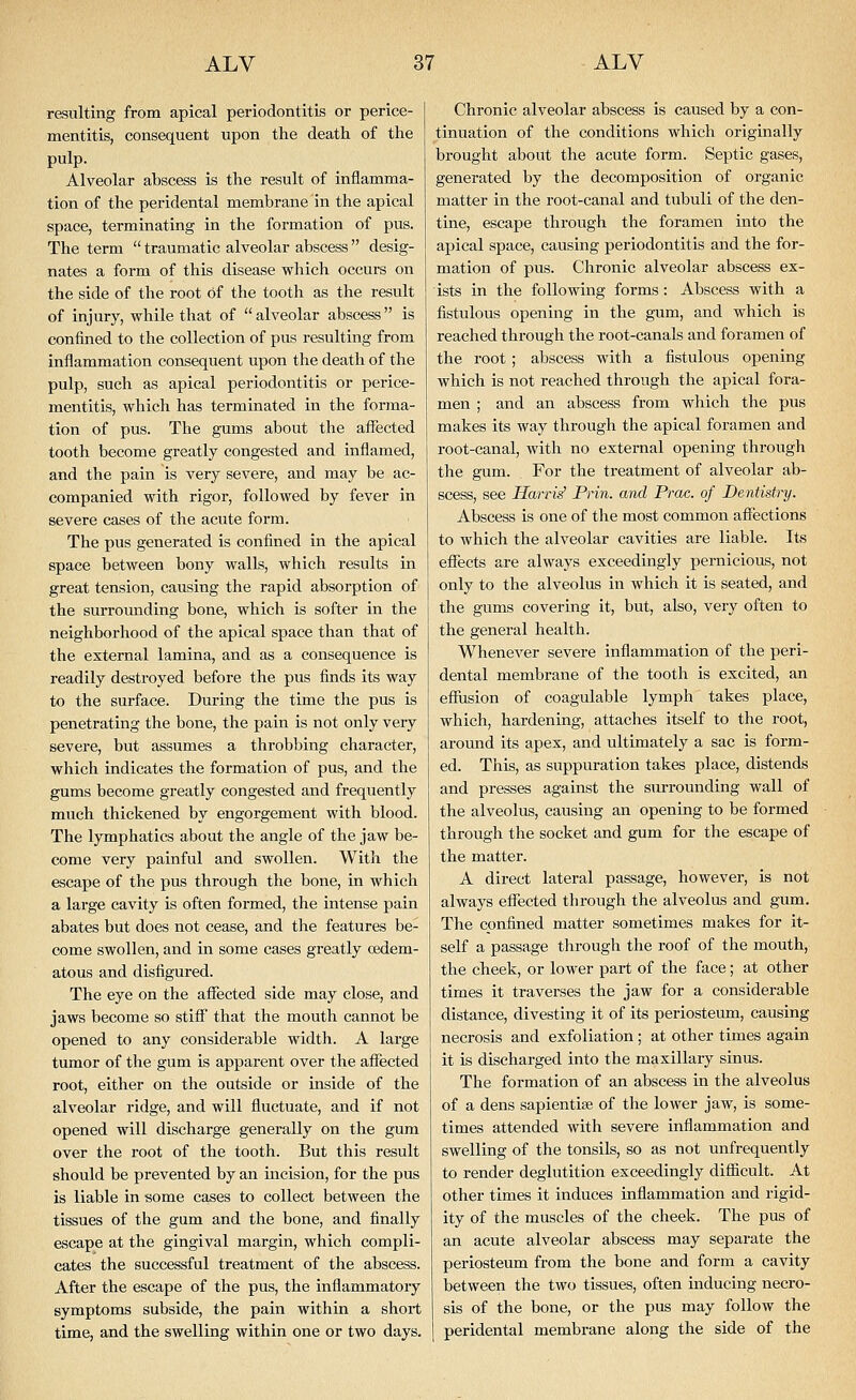 resulting from apical periodontitis or perice- mentitis, consequent upon the death of the pulp. Alveolar abscess is the result of inflamma- tion of the peridental membrane in the apical space, terminating in the formation of pus. The term  traumatic alveolar abscess  desig- nates a form of this disease which occurs on the side of the root of the tooth as the result of injury, while that of alveolar abscess is confined to the collection of pus resulting from inflammation consequent upon the death of the pulp, such as apical periodontitis or perice- mentitis, which has terminated in the forma- tion of pus. The gums about the affected tooth become greatly congested and inflamed, and the pain is very severe, and may be ac- companied with rigor, followed by fever in severe cases of the acute form. The pus generated is confined in the apical space between bony walls, which results in great tension, causing the rapid absorption of the surromiding bone, which is softer in the neighborhood of the apical space than that of the external lamina, and as a consequence is readily destroyed before the pus finds its way to the surface. During the time the pus is penetrating the bone, the pain is not only very severe, but assumes a throbbing character, which indicates the formation of pus, and the gums become greatly congested and frequently much thickened by engorgement with blood. The lymphatics about the angle of the jaw be- come very painful and swollen. With the escape of the pus through the bone, in which a large cavity is often formed, the intense pain abates but does not cease, and the features be- come swollen, and in some cases greatly oedem- atous and disfigured. The eye on the affected side may close, and jaws become so stiff that the mouth cannot be opened to any considerable width. A large tumor of the gum is apparent over the affected root, either on the outside or inside of the alveolar ridge, and will fluctuate, and if not opened will discharge generally on the gum over the root of the tooth. But this result should be prevented by an incision, for the pus is liable in some cases to collect between the tissues of the gum and the bone, and finally escape at the gingival margin, which compli- cates the successful treatment of the abscess. After the escape of the pus, the inflammatory symptoms subside, the pain within a short time, and the swelling within one or two days. Chronic alveolar abscess is caused by a con- tinuation of the conditions which originally brought about the acute form. Septic gases, generated by the decomposition of organic matter in the root-canal and tubuli of the den- tine, escape through the foramen into the apical space, causing periodontitis and the for- mation of pus. Chronic alveolar abscess ex- ists in the following forms: Abscess with a fistulous opening in the gum, and which is reached through the root-canals and foramen of the root ; abscess with a fistulous opening which is not reached through the apical fora- men ; and an abscess from which the pus makes its way through the apical foramen and root-canal, with no external opening through the gum. For the treatment of alveolar ab- scess, see Han-is' Prin. and Prac. of Dentistry. Abscess is one of the most common affections to which the alveolar cavities are liable. Its effects are always exceedingly pernicious, not only to the alveolus in which it is seated, and the gums covering it, but, also, very often to the general health. Whenever severe inflammation of the peri- dental membrane of the tooth is excited, an effusion of coagulable lymph takes place, which, hardening, attaches itself to the root, around its apex, and ultimately a sac is form- ed. This, as suppuration takes place, distends and presses against the surrounding wall of the alveolus, causing an opening to be formed through the socket and gum for the escape of the matter. A direct lateral passage, however, is not always effected through the alveolus and gum. The confined matter sometimes makes for it- self a passage through the roof of the mouth, the cheek, or lower part of the face; at other times it traverses the jaw for a considerable distance, divesting it of its periosteum, causing necrosis and exfoliation ; at other times again it is discharged into the maxillary sinus. The formation of an abscess in the alveolus of a dens sapientiae of the lower jaw, is some- times attended with severe inflammation and swelling of the tonsils, so as not unfrequently to render deglutition exceedingly difiicult. At other times it induces inflammation and rigid- ity of the muscles of the cheek. The pus of an acute alveolar abscess may separate the periosteum from the bone and form a cavity between the two tissues, often inducing necro- sis of the bone, or the pus may follow the peridental membrane along the side of the
