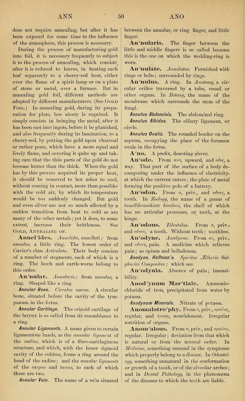does not require annealing, but after it has been exposed for some time to the influence of the atmospliere, this process is necessary. During the jjrocess of manufacturing gold into foil, it is necessary frequently to subject it to the process of annealing, which consists after it is reduced to leaves, in heating each leaf separately to a cherry-red heat, either over the flame of a spirit lamp or on a plate of stone or metal, over a furnace. But in annealing gold foil, different methods are adopted by different manufacturers. (See Gold Foil.) In annealing gold, during its prepa- ration for plate, less nicety is required. It simply consists in bringing the metal, after it has been cast into ingots, before it be planished, and also frequently during its lamination, to a cherry-red, by putting the gold upon charcoal or rather peats, which have a more equal and lively flame, and covering it quite up and tak- ing care that the thin parts of the gold do not become hotter than the thick. When the gold has by this process acquired its proper heat, it should be removed to hot ashes to cool, without coming in contact, more than possible' with the cold air, by which its temperature would be too suddenly changed. But gold and even silver are not so much affected by a sudden transition from heat to cold as are many of the other metals; yet it does, to some extent, increase their brittleness. See Gold, Annealing of. AniieFides. • Annelidm, annellati; from annulus, a little ring. The lowest order of Cuvier's class Articulata. Their body consists of a number of stegments, each of which is a ring. The leech and earth-worm belong to this order. An^lilllar. Annularis; from annulus, a ring. Shaped like a ring. Annular Bone. Oirculus ossev^. A circular bone, situated before the cavity of the tym- panum in the foetus. Annular Cartilage. The cricoid cartilage of the larynx is so called from its resemblance to a ring. Annular Ligaments. A name given to certain ligamentous bands, as the annular ligament of the radius, which is of a fibro-cartilaginous structure, and which, with the lesser sigmoid cavity of the cubitus, forms a ring around the head of the radius; and the annular ligaments of the carpus and tarsus, to each of which there are two. Annular Vein. The name of a vein situated between the annular, or ring finger, and little finger. Ail^nularis. The finger between the little and middle fingers is so called because this is the one on which the wedding-ring is worn. An^nulate. Annulatus. Furnished with rings or belts; surrounded by rings. An'nulus. A ring. In Anatomy, a cir- cular orifice traversed by a tube, vessel or other organs. In Botany, the name of the membrane which surrounds the stem of the fungi. Annulus Abdominis. The abdominal ring. Annulus Albidus. The ciliary ligament, or circle. Annulus Ovalis. The rounded border on the septum, occupying the place of the foramen ovale in the foetus. A'no. A prefix, denoting above. All''octe. From ava, upward, and o6oq, a way. That part of the surface of a body de- composing under the influence of electricity? at which the current enters; the plate of metal forming the positive pole of a battery. All''od.Oll. From a, priv., and odovg, a tooth. In Zoology, the name of a genus of lamellibranchiate bivalves, the shell of which has no articular processes, or teeth, at the hinge. An^oclous. Edentulus. From a, priv.j and odovc, a tooth. Without teeth ; toothless. All''oclyne. Amdynm. From av, priv., and odvvrj, pain. A medicine which relieves pain; as opium and belladonna. Anodyne, Hoffman's. Spiritus -^theris Sul- phurici Compos itus ; which see. An^odynia. Absence of pain; insensi- bility. Anod^yiuiin Mar^tiale. Ammonio- chloride of iron, precipitated from water by potassa. Anodynum Minerale. Nitrate of potassa. Anonialotro^pliy. From a, priv., n/in?^^, regular, and rprxj)?/, nourishment. Irregular nutrition of organs. Anom^alous. From n, priv., and opaliOQ, regular. Irregular; deviation from that which is natural or from the normal order. In Medicine, something unusual in the symptoms which properly belong to a disease. In Odontol- ogy, something unnatural in the conformation or growth of a tooth, or of the alveolar arches; and in Dental Pathology, in the phenomena of the diseases to which the teeth are liable.