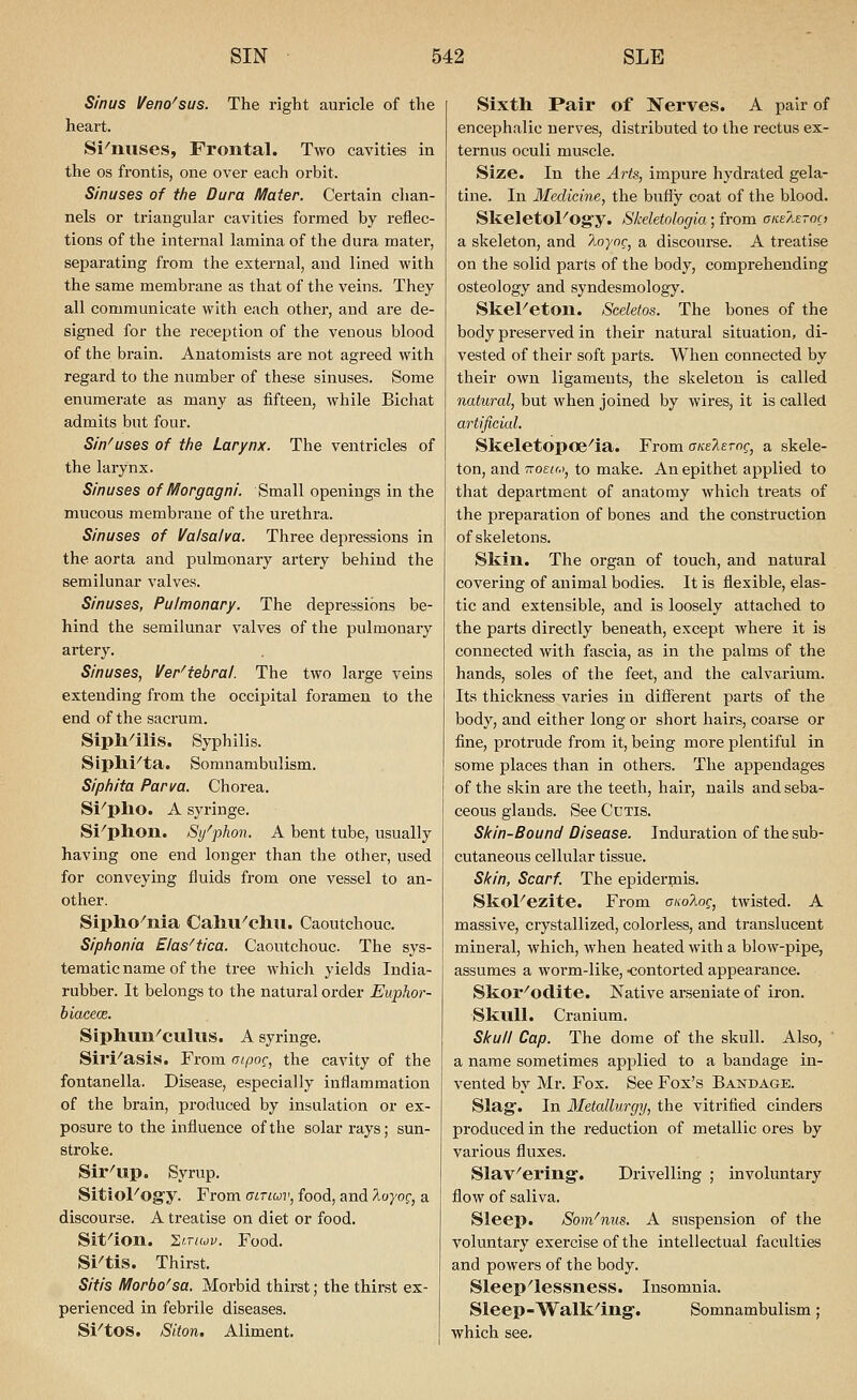 Sinus Veno^sus. The right auricle of the heart. Si^nuses, Frontal. Two cavities in the OS frontis, one over each orbit. Sinuses of the Dura Mater. Certain clian- nels or triangular cavities formed by reflec- tions of the internal lamina of the dura mater, separating from the external, and lined with the same membrane as that of the veins. They all communicate with each other, and are de- signed for the reception of the venous blood of the brain. Anatomists are not agreed with regard to the number of these sinuses. Some enumerate as many as fifteen, while Bichat admits but four. Sin^uses of the Larynx. The ventricles of the larynx. Sinuses of IVIorgagni. Small openings in the mucous membrane of the urethra. Sinuses of Valsalva. Three depressions in the aorta and pulmonary artery behind the semilunar valves. Sinuses, Pulmonary. The depressions be- hind the semilunar valves of the pulmonary artery. Sinuses, Ver'tebral. The two large veins extending from the occipital foramen to the end of the sacrum. Sipll^ilis. Syphilis. Siplli''ta. Somnambulism. Siphita Parva. Chorea. Si^pho. A syringe. Si^phon. Si/phon. A bent tube, usually having one end longer than the other, used for conveying fluids from one vessel to an- other. Sipho^nia CaliU^chii. Caoutchouc. Siphonia Elas^tica. Caoutchouc. The sys- tematic name of the tree which yields India- rubber. It belongs to the natural order Euphor- biacece. Siphun^cullis. A syringe. Sil'i^asis. From atpoc, the cavity of the fontanella. Disease, especially inflammation of the brain, produced by insulation or ex- posure to the influence of the solar rays; sun- stroke. Sir^up. Syrup. SitioFogy. From airiuv, food, and 7ioyo(;, a discourse. A treatise on diet or food. Sit-'ion. 'Zi-iuv. Food. Si^tis. Thirst. Sitis IVIorbo'sa. Morbid thirst; the thirst ex- perienced in febrile diseases. Si^tOS. Siton. Aliment. Sixtli Pair of Nerves. A pair of encephalic nerves, distributed to the rectus ex- ternus oculi muscle. Size. In the Arts, impure hydrated gela- tine. In Medicine, the bufly coat of the blood. SkeletoFog'y. Skeletologia; from aneAeroa a skeleton, and ^'-oyoc, a discourse. A treatise on the solid parts of the body, comprehending osteology and syndesmology. Skel^eton. Sceletos. The bones of the body pi'eserved in their natural situation, di- vested of their soft parts. When connected by their own ligaments, the skeleton is called natural, but when joined by wires, it is called artificial. Skeletopoe^ia. From aKs?,£rng, a skele- ton, and TTOEiM, to make. An epithet applied to that department of anatomy which treats of the preparation of bones and the construction of skeletons. Skin. The organ of touch, and natural covering of animal bodies. It is flexible, elas- tic and extensible, and is loosely attached to the parts directly beneath, except where it is connected with fascia, as in the palms of the hands, soles of the feet, and the calvarium. Its thickness varies in different parts of the body, and either long or short hairs, coarse or fine, protrude from it, being more plentiful in some places than in othei-s. The appendages of the skin are the teeth, hair, nails and seba- ceous glands. See Cutis. Skin-Bound Disease. Induration of the sub- cutaneous cellular tissue. Skin, Scarf. The epidermis. SkoFezite. From (yiio?Mg, twisted. A massive, crystallized, colorless, and translucent mineral, which, when heated with a blow-pipe, assumes a worm-like, ■contorted appearance. Skor^oclite. Native arseuiate of iron. Skull. Cranium. Skull Cap. The dome of the skull. Also, a name sometimes applied to a bandage in- vented by Mr. Fox. See Fox's Bandage. Slag. In Metallurgy, the vitrified cinders produced in the reduction of metallic ores by various fluxes. Slav^ering. Drivelling ; involuntary flow of saliva. Sleep. Som'nus. A suspension of the voluntary exercise of the intellectual faculties and powers of the body. Sleep'lessness. Insomnia. Sleep-Walk^ing-. Somnambulism; which see.