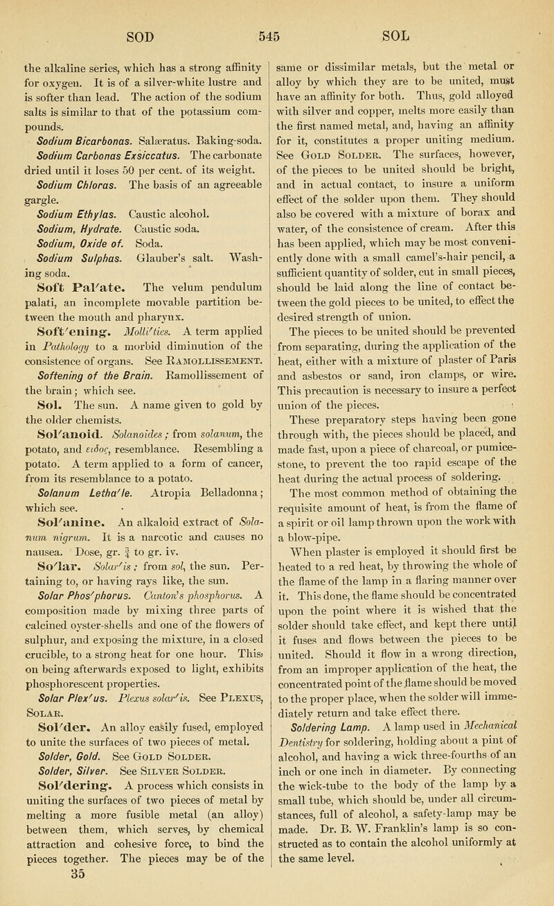 the alkaline series, which has a strong affinity for oxygen. It is of a silver-white lustre and is softer than lead. The action of the sodium salts is similar to that of the potassium com- pounds. Sodium Bicarbonas. Salseratus. Baking-soda. Sodium Carbonas Exsiccatus. The carbonate dried until it loses 50 per cent, of its weight. Sodium Chloras. The basis of an agreeable gargle. Sodium Et/iy/as. Caustic alcohol. Sodium, Hydrate. Caustic soda. Sodium, Oxide of. Soda. Sodium Sulphas. Glauber's salt. Wash- ing soda. Soft PaFate. The velum pendulum palati, an incomplete movable partition be- tween the mouth and pharynx. Soft'ening'. Molli'ties. A term applied in Pathology to a morbid diminution of the consistence of organs. See Eamollissement. Softening of tfie Brain. Eamollissement of the brain; which see. Sol. The sun. A name given to gold by the older chemists. Sol''anoid. Solanoides ; from solanum, the potato, and eiSoc, resemblance. Resembling a potato. A term applied to a form of cancer, from its resemblance to a potato. Solanum Letlia^e. Atz-opia Belladonna; which see. Sol''aniue. An alkaloid extract of Sohr- num nigrum. It is a narcotic and causes no nausea. Dose, gr. f to gr. iv. So''lar. Solar'is ; from sol, the sun. Per- taining to, or having rays like, the sun. Solar Pbos^phorus. Canton's phosphorus. A composition made by mixing three parts of calcined oyster-shells and one of the flowers of sulphur, and exposing the mixture, in a closed crucible, to a strong heat for one hour. This» on being afterwai-ds exposed to light, exhibits phosphorescent properties. Solar Plex'us. Plexus solar'is. See Plexus, SOLAK. Sol'der. An alloy easily fused, employed to unite the surfaces of two pieces of metal. Solder, Gold. See Gtold Solder. Solder, Silver. See Silver Solder. Sol''d.ermg. A process which consists in uniting the surfaces of two pieces of metal by melting a more fusible metal (an alloy) between them, which serves, by chemical attraction and cohesive force, to bind the pieces together. The pieces may be of the 35 same or dissimilar metals, but the metal or alloy by which they are to be united, must have an affinity for both. Thus, gold alloyed with silver and copper, melts more easily than the first named metal, and, having an affinity for it, constitutes a proper uniting medium. See Gold Solder. The surfaces, however, of the pieces to be united should be bright, and in actual contact, to insure a uniform effect of the solder upon them. They should also be covered with a mixture of borax and water, of the consistence of cream. After this has been applied, which may be most conveni- ently done with a small camel's-hair pencil, a sufficient quantity of solder, cut in small pieces, should be laid along the line of contact be- tween the gold pieces to be united, to effect the desired strength of union. The pieces to be united should be prevented from separating, during the application of the heat, either with a mixture of plaster of Paris and asbestos or sand, iron clamps, or wire. This precaution is necessary to insure a perfect union of the pieces. These preparatory steps having been gone through with, the pieces should be placed, and made fast, upon a piece of charcoal, or pumice- stone, to prevent the too rapid escape of the heat during the actual process of soldering. The most common method of obtaining the requisite amount of heat, is from the flame of a spirit or oil lamp thrown upon the work with a blow-pipe. When plaster is employed it should first be heated to a red heat, by throwing the whole of the flame of the lamp in a flaring manner over it. This done, the flame should be concentrated upon the point where it is wished that the solder should take effect, and kept there until it fuses and flows between the pieces to be united. Should it flow in a wrong direction, from an improper application of the heat, the concentrated point of the flame should be moved to the proper place, when the solder will imme- diately return and take effect there. Soldering Lamp. A lamp used in Meehaiiical Dentistry for soldering, holding about a pint qf alcohol, and having a wick three-fourths of an inch or one inch in diameter. By connecting the wick-tube to the body of the lamp by a small tube, which should be, under all circum- stances, full of alcohol, a safety-lamp may be made. Dr. B. W. Franklin's lamp is so con- structed as to contain the alcohol uniformly at the same level.