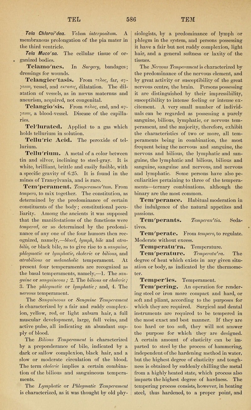 Tela Chloroi^dea. Velum interpositum. A membranous prolongation of the pia mater in the third ventricle. Te/a Muco'sa. The cellular tissue of or- ganized bodies. Telamo^nes. In Surgery, bandages; dressings for wounds. TelangieC^tasiS. From reloc, far, ay- ■yeiovj vessel, and EiiTaaic, dilatation. The dil- atation of vessels, as in nsevus maternus and aneurism, acquired, not congenital. Telangio''sis. From nelog, end, and ay- yeiov, a blood-vessel. Disease of the capilla- ries. TeFlurated. Applied to a gas which holds tellurium in solution. TellU''ric Acid. The peroxide of tel- lurium. Telln^riiii-n. A metal of a color between tin and silver, inclining to steel-gray. It is white, brilliant, brittle and easily fusible, with a specific gravity of 6.25. It is found in the mines of Transylvania, and is rare. Tem''peraineilt. Temperamenttum.. From tempero, to mix together. The constitution, as determined by the predominance of certain constituents of the body; constitutional pecu- liarity. Among the ancients it was supposed that the manifestations of the functions were tempered, or so determined by the pi-edomi- nance of any one of the four humors then rec- ognized, namely,—blood, lymph, bile and atra- bilis, or black bile, as to give rise to a sanguine, phlegmatic or lymphatic, choleric or bilious, and atrabilious or melancholic temperament. At present four temperaments are recognized as the basal temperaments, namely,—1. The san- guine or sanguineous ; 2. The bilious or choleric; 3. The phlegmatic or lymphatic; and, 4. The nervous temperament. The Sanguineous or Sanguine Temperament is characterized by a fair and ruddy complex- ion, yellow, red, or light auburn hair, a full muscular development, large, full veins, and active pulse, all indicating an abundant sup- ply of blood. The Bilious Temperament is characterized by a preponderance of bile, indicated by a dark or sallow complexion, black hair, and a slow or moderate circulation of the blood. The term choleric implies a certain combina- tion of the bilious and sanguineous tempera- ments. The Lymphatic or Phlegmatic Temperament is characterized, as it was thought by old phy- siologists, by a predominance of lymph or phlegm in the system, and persons possessing it have a fair but not ruddy complexion, light hair, and a general softness or laxity of the tissues. The Nervous Temperament is characterized by the predominance of the nervous element, and by great activity or susceptibility of the great nervous centre, the brain. Persons possessing it are distinguished by their impressibility, susceptibility to intense feeling or intense ex- citement. A very small number of individ- uals can be regarded as possessing a purely sanguine, bilious, lymphatic, or nervous tem- perament, and the majority, therefore, exhibit the characteristics of two or more, all tem- peraments being in combination, the most frequent being the nervous and sanguine, the nervous and bilious, the lymphatic and san- guine, the lymphatic and bilious, bilious and sanguine, sanguine and nervous, and nervous and lymphatic. Some persons have also pe- culiarities pertaining to three of the tempera- ments—ternary combinations, although the binary are the most common. Teni^perance. Habitual moderation in the indulgence of the natural appetites and passions. Teni^'perants. Temperan^tia. Seda- tives. Tein''perate. From tempero, to regulate. Moderate without excess. Teniperatu^ra. Temperature. Tem^perature. Temperatu^ra. The degree of heat which exists in any given situ- ation or body, as indicated by the thermome- ter. Temper^ies. Temperament. Tem^pering-. An operation for render- ing steel or iron more compact and hard, or soft and pliant, according to the purposes for which they are required. Surgical and dental instruments are required to be tempered in the most exact and best manner. If they are too hard or too soft, they will not answer the purpose for which they are designed. A certain amount of elasticity can be im- parted to steel by the process of hammering, independent of the hardening method in water, but the highest degree of elasticity and tough- ness is obtained by suddenly chilling the metal from a highly heated state, which process also imparts the highest degree of hardness. The tempering process consists, however, in heating steel, thus hardened, to a proper point, and
