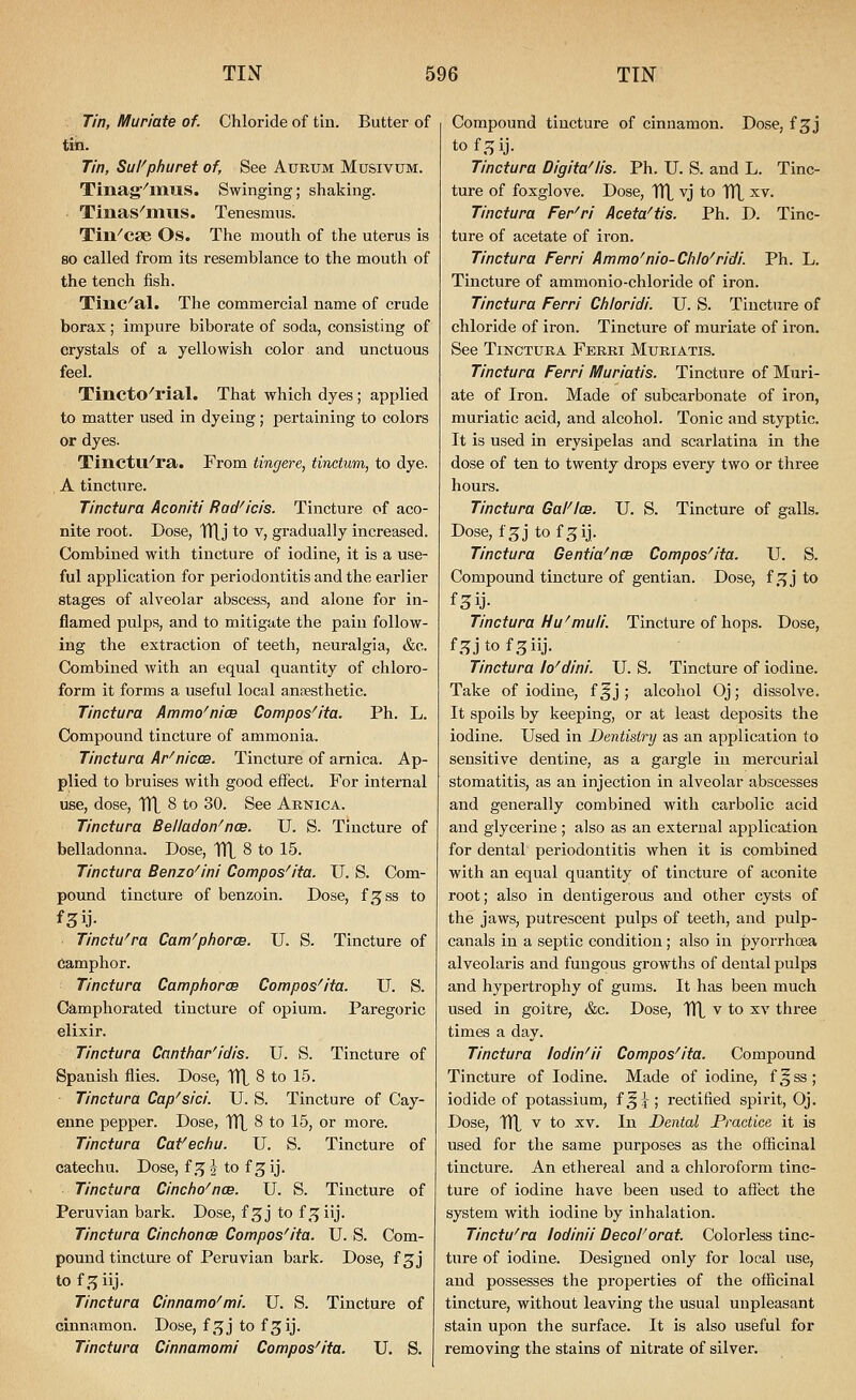 Tin, Muriate of. Chloride of tin. Butter of tin. Tin, Su/^phuret of, See Aurxjm Musivum. Tinag'^miJlS. Swinging; shaking. Tinas^mus. Tenesmus. Tin^cse Os. The mouth of the uterus is so called from its resemblance to the mouth of the tench fish. Tinc^al. The commercial name of crude borax; impure biborate of soda, consisting of crystals of a yellowish color and unctuous feel. Tincto^rial. That which dyes; applied to matter used in dyeing ; pertaining to colors or dyes. Tinctu''ra. From tingere, tinctum, to dye. A tincture. Tinctura Aconiti Rad^icis. Tincture of aco- nite root. Dose, TTlJ to v, gradually increased. Combined with tincture of iodine, it is a use- ful application for periodontitis and the earlier stages of alveolar abscess, and alone for in- flamed pulps, and to mitigate the pain follow- ing the extraction of teeth, neuralgia, &c. Combined with an equal quantity of chloro- form it forms a useful local anaesthetic. Tinctura Ammo'nicB Compos^ita. Ph. L. Compound tincture of ammonia. Tinctura Ar^nicos. Tincture of arnica. Ap- plied to bruises with good effect. For internal use, dose. Til 8 to 30. See Arnica. Tinctura Bel/adon^nce. U. S. Tincture of belladonna. Dose, TTL 8 to 15. Tinctura Benzo^ini Compos^ita. U. S. Com- pound tincture of benzoin. Dose, f^ss to Tinctu^ra Cam'piiorce. U. S. Tincture of Camphor. Tinctura Campfiorce Compos^ita. U. S. Camphorated tincture of opium. Paregoric elixir. Tinctura Cantfiar'idis. U. S. Tincture of Spanish flies. Dose, Vfl 8 to 15. Tinctura Cap^sici. U. S. Tincture of Cay- enne pepper. Dose, HI 8 to 15, or more. Tinctura Cafectiu. U. S. Tincture of catechu. Dose, i^ 2 to f 3 ij. Tinctura Cincho^ncB. U. S. Tincture of Peruvian bark. Dose, f^j to f ^^iij. Tinctura Cincfionce Compos'ita. U. S. Com- pound tinctiu-e of Peruvian bark. Dose, f ^j to f .^5 iij. Tinctura Cinnamo'mi. U. S. Tincture of cinnamon. Dose, f^^j to f^ij. Tinctura Cinnamomi Compos'ita. U. S. Compound tincture of cinnamon. Dose, fgj tof.^ij- Tinctura Digitalis. Ph. U. S. and L. Tinc- ture of foxglove. Dose, TTL vj to TTL ^^^ Tinctura Fer'ri Aceta'tis. Ph. D. Tinc- ture of acetate of iron. Tinctura Ferri Ammo'nio-Clilo'ridi. Ph. L. Tincture of ammonio-chloride of iron. Tinctura Ferri Chioridi. U. S. Tincture of chloride of iron. Tincture of muriate of iron. See Tinctura Fekki Mxjriatis. Tinctura Ferri Muriatis. Tincture of Muri- ate of Iron. Made of subcarbonate of iron, muriatic acid, and alcohol. Tonic and styptic. It is used in erysipelas and scarlatina in the dose of ten to twenty drops every two or three hours. Tinctura Galilee. U. S. Tincture of galls. Dose, f^j tof^ij. Tinctura Gentia^ncB Compos'ita. U. S. Compound tincture of gentian. Dose, i^j to Tinctura Hu'muli. Tincture of hops. Dose, f.^jtofsiij. Tinctura lo'dini. U. S. Tincture of iodine. Take of iodine, f ^ j ; alcohol Oj; dissolve. It spoils by keeping, or at least deposits the iodine. Used in Dentistry as an application to sensitive dentine, as a gargle in mercurial stomatitis, as an injection in alveolar abscesses and generally combined with carbolic acid and glycerine ; also as an external application for dental periodontitis when it is combined with an equal quantity of tincture of aconite root; also in dentigerous and other cysts of the jaws, putrescent pulps of teeth, and pulp- canals in a septic condition; also in pyorrhoea alveolaris and fungous growths of dental pulps and hypertrophy of gums. It has been much used in goitre, &c. Dose, TTL v to xv three times a day. Tinctura lodin'ii Compos'ita. Compound Tincture of Iodine. Made of iodine, f^ss; iodide of potassium, i'^\ ; rectified spirit, Oj. Dose, TTL ^ to XV. In Dental Practice it is used for the same purposes as the officinal tincture. An ethereal and a chloroform tinc- ture of iodine have been used to affect the system with iodine by inhalation. Tinctu'ra lodinii Decol'orat Colorless tinc- ture of iodine. Designed only for local use, and possesses the properties of the officinal tincture, without leaving the usual unpleasant stain upon the surface. It is also useful for removing the stains of nitrate of silver.