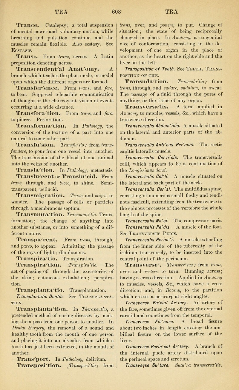 Trance. Catalepsy; a total suspension of mental power and voluntary motion, while breathing and pulsation continue, and the muscles remain flesible. Also ecstasy. See ECSTASIS. Trans-. From trans, across. A Latin preposition denoting across. Transcendent^al Aiiat'omy. A branch which teaches the plan, mode, or model upon which the different organs are formed. Transfer^ence. From trans, and fero, to bear. Supposed telepathic communication of thought or the clairvoyant vision of events occurring at a wide distance. Transfora^tion. From trans, and foro> to pierce. Perforation. Transforma^tion. In Pathology, the conversion of the texture of a part into one natural to some other part. Transfu^sion. Transfu'sio ; from trans- fundere, to pour fi'om one vessel into another. The transmission of the blood of one animal into the veins of another. Transla^tion. In Pathology, metastasis. Translii^cent or Translu^cid. From trans, through, and luceo, to shine. Semi- transparent, pellucid. TransmigTation. Trans, and migro, to wander. The passage of cells or particles through a membranous septum. Transmuta^tion. Transmuta^tio. Trans- formation ; the change of anything into another substance, or into something of a dif- ferent nature. Transpa^rent. From trans, through, and pareo, to appear. Admitting the passage of the rays of light; diaphanous. Transpira^tio. Transpiration, Transpira^tion. Transpira^tio. The act of passing off through the excretories of the skin; cutaneous exhalation ; perspira- tion. Transplanta^tio. Transplantation. Transplantatio Dentis. See Transplanta- tion. Transplanta^tion. In Therapeutics, a pretended method of curing diseases by mak- ing them pass from one person to another. In Dental Surgery, the removal of a sound and healthy tooth from the mouth of one person and placing it into an alveolus from which a tooth has just been extracted, in the mouth of another. Trans^port. In Pathology, delirium. Transposi^tion. Tran^osiHio; from trans, over, and ponere, to put. Change of situation; the state of being reciprocally changed in place. In Anatomy, a congenital vice of conformation, consisting in the de- velopment of one organ in the place of another, as the heart on the right side and the liver on the left. Transposition of Teeth. See Teeth, Trans- position OF THE. Transilda^tion. Transuda^tio; from trans, through, and sudare, sudatum, to sweat. The passage of a fluid through the pores of anything, or the tissue of any organ. Transversa^lis. A term applied in Anutomy to muscles, vessels, &c., which have a transverse direction. Transversalis Abdom^inis. A muscle situated on the lateral and anterior parts of the ab- domen. Transversalis Anti'cus Pri'mus. The rectis capitis lateralis muscle. Transversalis Cervi^cis. The transversalis colli, which appears to be a continuation of the Longissimus dorsi. Transversalis CoFli. A muscle situated on the lateral and back part of the neck. Transversalis Dor'si. The multifidus spinse, consisting of numerous small fleshy and tendi- nous fasciculi, extending from the transverse to the spinous processes of the vertebrae the whole length of the spine. Transversalis Na^si. The compressor naris. Transversalis Pe^dis. A muscle of the foot. See Transverstjs Pedis. Transversalis Perineal. A muscle extending from the inner side of the tuberosity of the ischium transversely, to be inserted into the central point of the perineum. Transverse'. Transver^sus ; from trans, over, and vertere, to turn. Running across; having a cross direction. Applied in Anatomy to muscles, vessels, &c., which have a cross direction; and, in Botany, to the partition which crosses a pericarp at right angles. Transverse Fascial Ar^tery. An artery of the face, sometimes given off from the external carotid and sometimes from the temporal. Transverse Fis^sure. A broad fissure about two inches in length, crossing the um- bilical fissure on the lower surface of the liver. Transverse Perin'eal Ar'tery. A branch of the internal pudic artery distributed upon the perineal space and scrotum. Trans veise Su^ture. Sutu^ra transversa'lis.