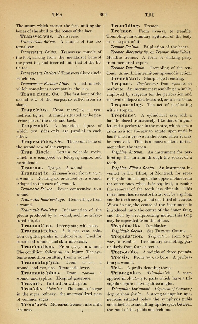 The suture wtiich crosses the face, uniting the boues of the skull to the bones of the face. Transver^SliS. Transverse. Transversus Au'ris. A muscle of the ex- ternal ear. Transversus Pe'dis. Transverse muscle of the foot, arising from the metatarsal bone of the great toe, and inserted into that of the lit- tle toe. Transversus Perince^i. Transversalis perinei; which see. Transversus Perincei Alter. A small muscle which sometimes accompanies the last. Trape'zivim, Os. The first bone of the second row of the carpus?, so called from its shape. Trape^zius. From Tpairei^inv, a geo- metrical figure. A muscle situated at the pos- terior part of the neck and back. Trapezoid^. A four-sided figure, of which two sides only are parallel to each other. Trapezoi^des, Os. The second bone of the second row of the carpus. Trap Rock. Certain volcanic rocks, which are composed of feldspar, augite, and hornblende. Trau^llia. Tpavfia. A wound. Trauiwat'ic. Traumat^ieus; from T/)av/ja, a wound. Relating to, or caused by, a wound. Adapted to the cure of a wound. Traumatic Fe'ver. Fever consecutive to a wound. Traumatic Hem^orrhage. Hemorrhage from a wound. Traumatic Pleu'risy. Inflammation of the pleura produced by a wound, such as a frac- tured rib, &c. Traumat'ica. Detergents; Avhich see. Travimat^icine. A 10 per cent, solu- tion of gutta perch a in chloroform. Used for superficial wounds and skin atfections. Trau'matism. From -pavaa, a wound. The condition following an injury. The sys- temic condition resulting from a wound. Trauinatop'yra. From Tpnvfia, a wound, and i^vp, fire. Traumatic fever. Traumoty^pllUS. From rpavfia, a wound, and typhus. Hospital gangrene. Travail^. Parturition with pain. Trea^cle. Ilolas^ses. The spume of sugar in the sugar refinery; the uncrystallized part of common sugar. Trem^bles. Mercurial tremor; also milk sickness. . Trein''bling'. Tremor. Tre^mor. From tremere, to tremble. Trembling; involuntary agitation of the body or some part of it. Tremor Cor'dis. Palpitation of the heart. Tremor Mercuria'lis, or Tremor MetaFlicus. Metallic tremor. A form of shaking palsy from mercurial vapors. Tremor Ten^dinum. Trembling of the ten- dons. A morbid intermittent spasmodic action. Trench^ant. Sharp-edged; cutting. Trepan^. Trep^anum; from Tpvnau, to perforate. An instrument resembling a wimble, employed by surgeons for the perforation and removal of depressed, fractured, or carious bone. Trepan^ning'. The act of perforating with a trepan. Tl'eplline^. A cylindrical saw, with a handle placed transversely, like that of a gim- let, and a perforator in the centre, which serves as an axis for the saw to rotate upon until it has formed a groove in the bone, when it may be removed. This is a more modern instru- ment than the trepan. Trephine, Antrum. An instrument for per- forating the antrum through the socket of a tooth. Trephine, Elliot's Dental. An instrument in- vented by Dr. Elliot, of Montreal, for sepa- rating the inner fang of the upper molars from the outer ones, when it is required, to render the removal of the tooth less difficult. This instrument has its centre thrust out by a spring, and the teeth occupy about one-third of a circle. When in use, the centre of the instrument is introduced into the centre of the inner fang, and then by a reciprocating motion this fang may be separated from the others. Trepida^tio. Trepidation. Trepidatio Cordis. See Tremor Cordis. Trepida^tion. Trepida^tio; from trepi- dare, to tremble. Involuntary trembling, par- ticularly from fear or terror. Trepon^do. A weight of three pounds. Tre'sis. From Tpso, to bore. A perfora- tion ; a wound. Tri-. A prefix denoting three. Triail^g-ular. Triangula^ris. A term applied in Anatomy to parts which have a tri- angular figure; having three angles. Triangular Lig'ament. Ligament of Camper ; deep penneal fascia. A strong triangular apo- neurosis situated below the symphysis pubis and attached to and filling up the space between the rami of the pubis and ischium.
