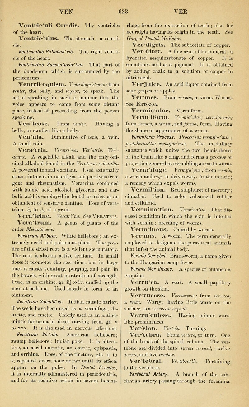 Ventric'uli Cor^dis. The ventricles of the heart. Ventric^ulus. The stomach; a ventri- cle. Ventriculus Pulmona^ris. The right ventri- cle of the heart. Ventriculus Succenturia^tus. That part of the duodenum ■which is surrounded by the peritoneum. VentriFoquism. Ventriloquk'mus; from venter, the belly, and loquor, to speak. The art of speaking in such a manner that the voice appears to come from some distant place, instead of proceeding from the person speaking. Ven^trose. From venter. Having a belly, or swollen like a belly. Ven^ula. Diminutive of vena, a vein. A small vein. Vera^tria, Veratrl^na. Ver^atrin. Ver'- atrine. A vegetable alkali and the only offi- cinal alkaloid found in the Veratrum sabadilla. A powerful topical excitant. Used externally as an ointment in neuralgia and paralysis from gout and rheumatism. Veratrina combined with tannic acid, alcohol, glycerin, and car- bolic acid is employed in dental practice, as an obtundent of sensitive dentine. Dose of vera- trina, g5^ to -YQ of a grain. Vera^trilie. Veratri^na. SeeVEKATRiA. Vera^triim. A genus of plants of the order Melanthacece. Veratrum AFbum. White hellebore; an ex- tremely acrid and poisonous plant. The pow- der of the dried root is a violent sternutatory. The root is also an active irritant. In small doses it promotes the secretions, but in large ones it causes vomiting, purging, and pain in the bowels, with great prostration of strength. Dose, as an errhine, gr. iij to iv, snuffed up the nose at bedtime. Used mostly in form of an ointment. Veratrum Sabad/F/a. Indian caustic barley. The seeds have been used as a vermifuge, di- uretic, and emetic. Chiefly used as an anthel- mintic for taenia in doses varying from gr. v to XXX. It is also used in nervous affections. Veratrum Vir'ide. American hellebore; swamp hellebore ; Indian poke. It is altera- tive, an acrid narcotic, an emetic, epispastic, and errhine. Dose, of the tincture, gtt. ij to V, repeated evex-y hour or two until its effects appear on the pulse. In Dental Practice, it is internally administered in periodontitis, and for its sedative action in severe hemor- rhage from the extraction of teeth ; also for neuralgia having its origin in the teeth. See Gorgas' Dental Medicine. Ver^digris. The subacetate of copper. Vei'^diter. A fine azure blue mineral; a hydrated sesquicarbonate of copper. It is sometimes used as a pigment. It is obtained by adding chalk to a solution of copper in nitric acid. Ver^juice. An acid liquor obtained from sour grapes or apples. Vei'meS. From vermis, a woi'm. Worms. See Entozoa. Vermic^ular. Vermiform. Veriu^ilbrm. Vermic'ular; vermiformis; from vermis, a worm, and forma, form. Having the shape or appearance of a worm. Vermiform Process. Proces^sus vermifor^mis ; p'otuberan^tia vermifor^mis. The medullary substance which unites the two hemispheres of the brain like a ring, and forms a process or projection somewhat resembling an earth worm. Vei'in^if llg'C VermifWgus ; from vermis, a worm and/ugfo, to drive away. Anthelmintic; a remedy which expels worms. VeriniFion. Eed sulphuret of mercury; cinnabar. Used to color vulcanized rubber and celluloid. Veriiiina^tion. VerminaHio. That dis- eased condition in which the skin is infested with vermin; breeding of worms. Verm^inous. Caused by worms. Ver^'mis. A worm. The term generally employed to designate the parasitical animals that infest the animal body. Vermis Cer'ebri. Brain-worm, a name given to the Hungarian camp fever. Vermis Mor'dicans. A species of cutaneous eruption. Verru^ca. A wart. A small papillary growth on the skin. Ver^rucose. Verrucosus; from verruca, a wart. Warty; having little warts on the surface, as a verrucose capsule. Verru'culose. Having minute wart- like prominences. Ver^sion. Ver^sio. Turning. Ver^tebra. From vertere, to turn. One of the bones of the spinal column. The ver- tebrae are divided into seven cervical, twelve dorsal, and five lumbar. Ver^tebral. VertebraHis. Pertaining to the vertebrae. Vertebral Artery. A branch of the sub- clavian artei'y passing through the foramina