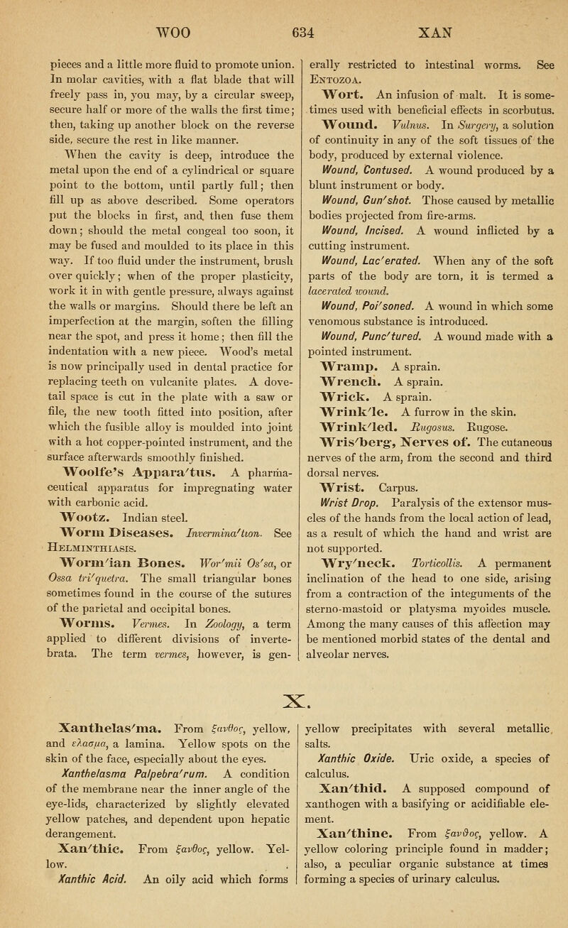 pieces and a little more fluid to promote union. In molar cavities, Avith a flat blade that will freely pass in, you may, by a circular sweej), secure half or more of the walls the first time; then, taking up another block on the reverse side, secure the rest in like manner. When the cavity is deep, introduce the metal upon the end of a cylindrical or square point to the bottom, until partly full; then fill up as above desci'ibed. Some operators put the blocks in first, and then fuse them down; should the metal congeal too soon, it may be fused and moulded to its place in this way. If too fluid under the instrument, brush over quickly; when of the proper plasticity, work it in with gentle pressure, always against the walls or margins. Should there be left an imperfection at the margin, soften the filling near the spot, and press it home; then fill the indentation with a new piece. Wood's metal is now principally used in dental practice for replacing teeth on vulcanite plates. A dove- tail space is cut in the plate with a saw or file, the new tooth fitted into position, after which the fusible alloy is moulded into joint with a hot copper-pointed instrument, and the surface afterwards smoothly finished. Woolfe's Appaia^tus. A pharma- ceutical apparatus for impregnating water with carbonic acid. Wootz. Indian steel. Worm Diseases. Invermina^twn. See Helminthiasis. Worin'ian Bones. Wor^mii Os'sa, or Ossa tri'quetra. The small triangular bones sometimes found in the course of the sutures of the parietal and occipital bones. Worms. Vermes. In Zoology, a term applied to different divisions of inverte- brata. The term vermes, however, is gen- erally restricted to intestinal worms. See Entozoa. W^ort. An infusion of malt. It is some- times used with beneficial effects in scorbutus. W^Oimd. Vulnus. In Surgery, a solution of continuity in any of the soft tissues of the body, produced by external violence. Wound, Contused. A wound produced by a blunt instrument or body. Wound, Gun-shot Those caused by metallic bodies projected from fire-arms. Wound, Incised. A wound inflicted by a cutting instrument. Wound, Lac'erated. When any of the soft parts of the body are torn, it is termed a lacerated imund. Wound, Poi^soned. A Avound in which some venomous substance is introduced. Wound, Punc'tured. A wound made with a pointed instrument. Wramp. A sprain. Wreiicli. A sprain. Wrick. A sprain. Wriuk^le. A furrow in the skin. Wrink^led. Bugosus. Eugose. Wris^berg-, ISTerves of. The cutaneous nerves of the arm, from the second and third dorsal nerves. Wrist. Carpus. Wrist Drop, Paralysis of the extensor mus- cles of the hands from the local action of lead, as a result of which the hand and wrist are not supported. Wry^iieck. Torticollis. A permanent inclination of the head to one side, arising from a contraction of the integuments of the sterno-mastoid or platysma myoides muscle. Among the many causes of this affection may be mentioned morbid states of the dental and alveolar nerves. X. Xanthelas^'ma. From ^avOoc, yellow, and eKaajia, a lamina. Yellow spots on the skin of the face, especially about the eyes. Xanthelasma Palpebra'rum. A condition of the membrane near the inner angle of the eye-lids, characterized by slightly elevated yellow patches, and dependent upon hepatic derangement. Xan^thic. From ^avdog, yellow. Yel- low. Xanthic Acid. An oily acid which forms yellow precipitates with several metallic, salts. Xanthic Oxide. Uric oxide, a species of calculus. Xan^thid. A supposed compound of xanthogen with a basifying or acidifiable ele- ment. Xan''tlline. From ^av&oq, yellow. A yellow coloring principle found in madder; also, a peculiar organic substance at times forming a species of urinary calculus.