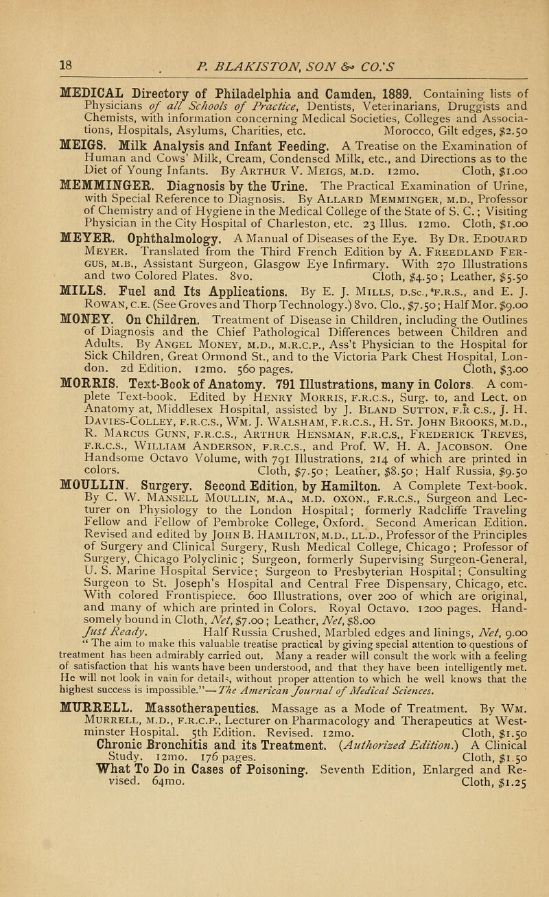 MEDICAL Directory of PMladelpMa and Camden, 1889. Containing lists of Physicians of all Schools of Practice, Dentists, Veterinarians, Druggists and Chemists, with information concerning Medical Societies, Colleges and Associa- tions, Hospitals, Asylums, Charities, etc. Morocco, Gilt edges, $2.50 MEIGS. Milk Analysis and Infant Feeding. A Treatise on the Examination of Human and Cows' Milk, Cream, Condensed Milk, etc., and Directions as to the Diet of Young Infants. By Arthur V. Meigs, m.d. i2mo. Cloth, $1.00 MEMMINGER. Diagnosis liy the Urine. The Practical Examination of Urine, with Special Reference to Diagnosis. By Allard Memminger, m.d., Professor of Chemistry and of Hygiene in the Medical College of the State of S. C.; Visiting Physician in the City Hospital of Charleston, etc. 23 Illus. i2mo. Cloth, ^i.oo MEYER. Ophthalmology. A Manual of Diseases of the Eye. By Dr. Edouard Meyer. Translated from the Third French Edition by A. Freedland Fer- gus, M.B., Assistant Surgeon, Glasgow Eye Infirmary. With 270 Illustrations and two Colored Plates. 8vo. Cloth, $4.50 ; Leather, $5.50 MILLS. Fuel and Its Applications. By E. J. Mills, d.sc.'f.r.s., and E. J. Rowan, c.e. (See Groves and Thorp Technology.) 8vo. Clo., $7.50; Half Mor. $9.00 MONEY. On Children. Treatment of Disease in Children, including the Outlines of Diagnosis and the Chief Pathological Differences between Childi-en and Adults. By Angel Money, m.d., m.r.c.p., Ass't Physician to the Hospital for Sick Children, Great Ormond St., and to the Victoria Park Chest Hospital, Lon- don. 2d Edition. i2mo. 560 pages. Cloth, $3.00 MORRIS. Text-Book of Anatomy. 791 Illustrations, many in Colors. A com- plete Text-book. Edited by Henry Morris, f.r.c.s., Surg, to, and Lect. on Anatomy at, Middlesex Hospital, assisted by J. Bland Sutton, f.r c.s., J. H. Davies-Colley, f.r.c.s., Wm. J. Walsham, f.r.c.s., H. St. John Brooks, m.d,, R. Marcus Gunn, f.r.c.s., Arthur Hensman, f.r.c.s., Frederick Treves, f.r.c.s., William Anderson, f.r.c.s., and Prof. W. H. A. Jacobson. One Handsome Octavo Volume, with 791 Illustrations, 214 of which are printed in colors. Cloth, $7.50; Leather, $8.50; Half Russia, I9.50 MOULLIN. Surgery. Second Edition, by Hamilton. A Complete Text-book. By C. W. Mansell Moullin, m.a.., m.d. oxon., f.r.c.s., Surgeon and Lec- turer on Physiology to the London Hospital; formerly Radcliffe Traveling Fellow and Fellow of Pembroke College, Oxford. Second American Edition. Revised and edited by John B. Hamilton, m.d., ll.d.. Professor of the Principles of Surgery and Clinical Surgery, Rush Medical College, Chicago ; Professor of Surgery, Chicago Polyclinic ; Surgeon, formerly Supervising Surgeon-General, U. S. Marine Hospital Service; Surgeon to Presbyterian Hospital; Consulting Surgeon to St. Joseph's Hospital and Central Free Dispensary, Chicago, etc. With colored Frontispiece. 600 Illustrations, over 200 of which are original, and many of which are printed in Colors. Royal Octavo. 1200 pages. Hand- somely bound in Cloth, Net, $7.00; Leather, Net, $8.00 /t^st Ready. Half Russia Crushed, Marbled edges and linings. Net, 9.00  The aim to make this valuable treatise practical by giving special attention to questions of treatment has been admirably carried out. Many a reader will consult the work with a feeling of satisfaction that his wants have been understood, and that they have been intelligently met. He will not look in vain for detail^, without proper attention to which he well knows that the highest success is impossible.—The Atnerican Journal of Medical Sciences. MURRELL. Massotherapeutics. Massage as a Mode of Treatment. By Wm. Murrell, m.d., F.R.C.P., Lecturer on Pharmacology and Therapeutics at West- minster Hospital. 5th Edition. Revised. i2mo. Cloth, $1.50 Chronic Bronchitis and its Treatment. {Authorized Edition) A Clinical Study. i2mo. 176 pages. Cloth, 11.50 What To Do in Cases of Poisoning. Seventh Edition, Enlarged and Re- vised. 64mo. Cloth, $1.25