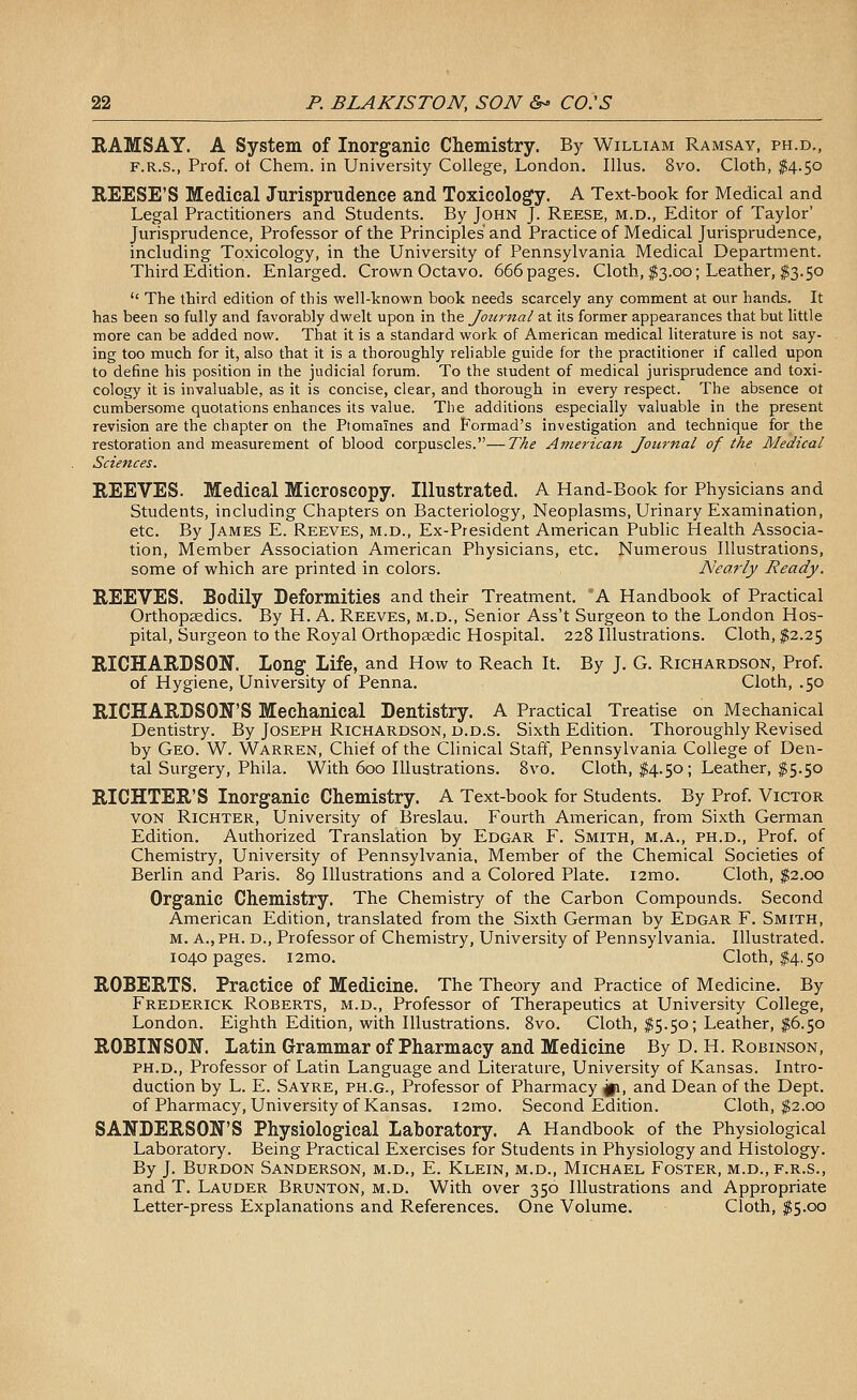 RAMSAY. A System of Inorganic Chemistry. By William Ramsay, ph.d., F.R.S., Prof, ot Chem. in University College, London. lUus. 8vo. Cloth, $4.50 REESE'S Medical Jurisprudence and Toxicology. A Text-book for Medical and Legal Practitioners and Students. By John J. Reese, m.d., Editor of Taylor' Jurisprudence, Professor of the Principles and Practice of Medical Jurisprudence, including Toxicology, in the University of Pennsylvania Medical Department. Third Edition. Enlarged. Crown Octavo. 666 pages. Cloth, ^3.00; Leather, $3.50  The third edition of this well-known book needs scarcely any comment at our hands. It has been so fully and favorably dwelt upon in the Journal at its former appearances that but little more can be added now. That it is a standard work of American medical literature is not say- ing too much for it, also that it is a thoroughly reliable guide for the practitioner if called upon to define his position in the judicial forum. To the student of medical jurisprudence and toxi- cology it is invaluable, as it is concise, clear, and thorough in every respect. The absence ot cumbersome quotations enhances its value. The additions especially valuable in the present revision are the chapter on the Ptomaines and Formad's investigation and technique for the restoration and measurement of blood corpuscles.—The American Jou7-nal of the Medical Sciences. REEVES. Medical Microscopy. Illustrated. A Hand-Book for Physicians and Students, including Chapters on Bacteriology, Neoplasms, Urinary Examination, etc. By James E. Reeves, m.d., Ex-President American Public Health Associa- tion, Member Association American Physicians, etc. Numerous Illustrations, some of which are printed in colors. Nearly Ready. REEVES. Bodily Deformities and their Treatment. A Handbook of Practical Orthopaedics. By H. A. Reeves, m.d.. Senior Ass't Surgeon to the London Hos- pital, Surgeon to the Royal Orthopsedic Hospital. 228 Illustrations. Cloth, $2.25 RICHARDSON. Long Life, and How to Reach It. By J. G. Richardson, Prof, of Hygiene, University of Penna. Cloth, .50 RICHARDSON'S Mechanical Dentistry. A Practical Treatise on Mechanical Dentistry. By Joseph Richardson, d.d.s. Sixth Edition. Thoroughly Revised by Geo. W. Warren, Chief of the Clinical Staff, Pennsylvania College of Den- tal Surgery, Phila. With 600 Illustrations. Svo. Cloth, $4.50; Leather, $5.50 RICHTER'S Inorganic Chemistry. A Text-book for Students. By Prof. Victor VON Richter, University of Breslau. Fourth American, from Sixth German Edition. Authorized Translation by Edgar F. Smith, m.a., ph.d.. Prof, of Chemistry, University of Pennsylvania, Member of the Chemical Societies of Berlin and Paris. 89 Illustrations and a Colored Plate. i2mo. Cloth, $2.00 Organic Chemistry. The Chemistry of the Carbon Compounds. Second American Edition, translated from the Sixth German by Edgar F. Smith, M. a., PH. D., Professor of Chemistry, University of Pennsylvania. Illustrated. 1040 pages. i2mo. Cloth, $4,50 ROBERTS. Practice of Medicine. The Theory and Practice of Medicine. By Frederick Roberts, m.d.. Professor of Therapeutics at University College, London. Eighth Edition, with Illustrations. Svo. Cloth, ^5.50; Leather, ^6.50 ROBINSON. Latin Grammar of Pharmacy and Medicine By D. H. Robinson, PH.D., Professor of Latin Language and Literature, University of Kansas. Intro- duction by L. E. Sayre, ph.g.. Professor of Pharmacy p, and Dean of the Dept. of Pharmacy, University of Kansas. i2mo. Second Edition. Cloth, $2.00 SANDERSON'S Physiological Laboratory. A Handbook of the Physiological Laboratory. Being Practical Exercises for Students in Physiology and Histology. By J. Burdon Sanderson, m.d., E. Klein, m.d., Michael Foster, m.d.,f.r.s., and T. Lauder Brunton, m.d. With over 350 Illustrations and Appropriate Letter-press Explanations and References. One Volume. Cloth, $5.00