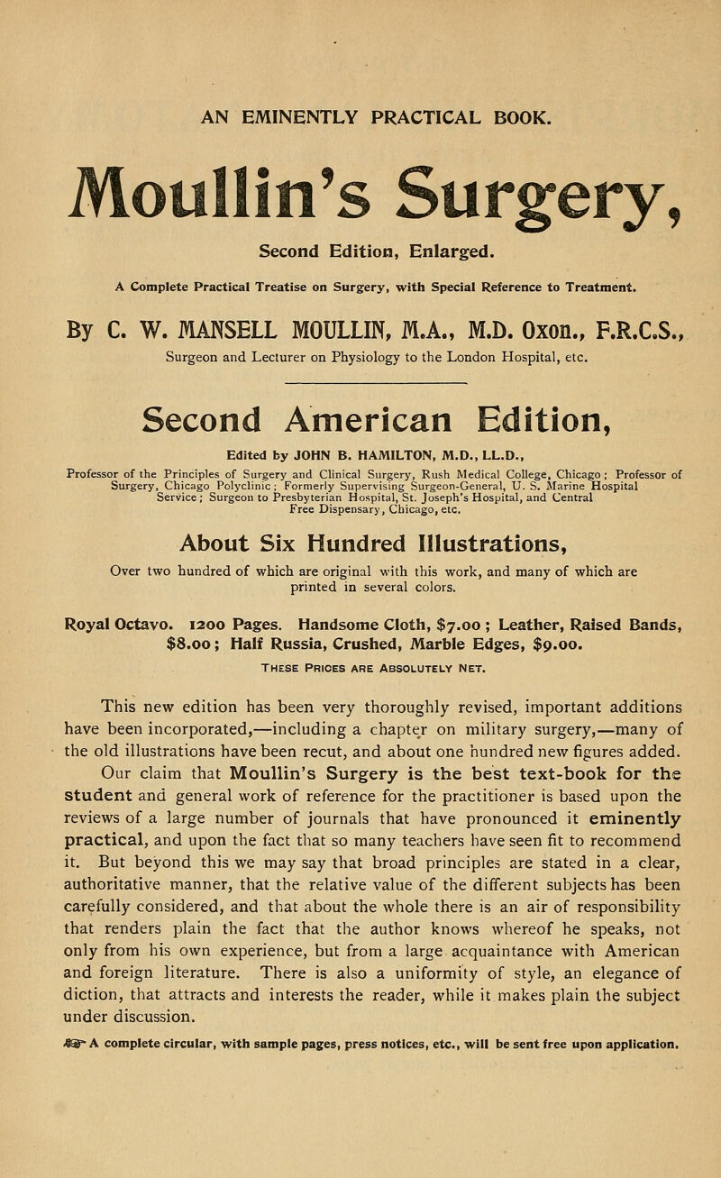 AN EMINENTLY PRACTICAL BOOK. Moullin's Surgery, Second Edition, Enlarged. A Complete Practical Treatise on Surgery, with Special Reference to Treatment. By C. W. MANSELL MOULLIN, M.A., M.D. Oxon., F.R.C.S., Surgeon and Lecturer on Physiology to the London Hospital, etc. Second American Edition, Edited by JOHN B. HAMILTON, M.D., LL.D., Professor of the Principles of Surgery and Clinical Surgery, Rush Medical College, Chicago ; Professor of Surgery, Chicago Polyclinic ; Formerly Supervising Surgeon-General, U. S. Marine Hospital Service; Surgeon to Presbyterian Hospital, St. Joseph's Hospital, and Central Free Dispensary, Chicago, etc. About Six Hundred Illustrations, Over two hundred of which are original with this work, and many of which are printed in several colors. Royal Octavo. 1200 Pages. Handsome Cloth, $7.00 ; Leather, Raised Bands, $8.00; Half Russia, Crushed, Marble Edges, $9.00. These Prices are Absolutely net. This new edition has been very thoroughly revised, important additions have been incorporated,—including a chapter on military surgery,—many of the old illustrations have been recut, and about one hundred new figures added. Our claim that MouUin's Surgery is the best text-book for the student and general work of reference for the practitioner is based upon the reviews of a large number of journals that have pronounced it eminently practical, and upon the fact that so many teachers have seen fit to recommend it. But beyond this we may say that broad principles are stated in a clear, authoritative manner, that the relative value of the different subjects has been carefully considered, and that about the whole there is an air of responsibility that renders plain the fact that the author knows whereof he speaks, not only from his own experience, but from a large acquaintance with American and foreign literature. There is also a uniformity of style, an elegance of diction, that attracts and interests the reader, while it makes plain the subject under discussion. 4^ A complete circular, with sample pages, press notices, etc., will be sent free upon application.