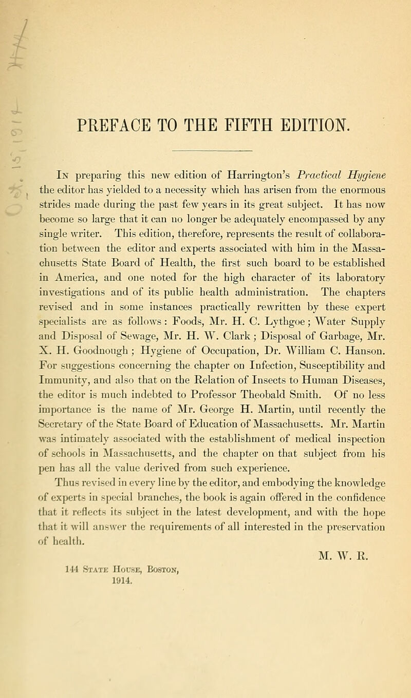 PREFACE TO THE FIFTH EDITION. In preparing this new edition of Harrington's Practical Hygiene the editor has yielded to a necessity which has arisen from the enormous strides made during the past few years in its great subject. It has now become so large that it can no longer be adequately encompassed by any single writer. This edition, therefore, represents the result of collabora- tion between the editor and experts associated with him in the Massa- chusetts State Board of Health, the first such board to be established in America, and one noted for the high character of its laboratory investigations and of its public health administration. The chapters revised and in some instances practically rewritten by these expert specialists are as follows: Foods, Mr. H. C. Lythgoe; Water Supply and Disposal of Sewage, Mr. H. W. Clark; Disposal of Garbage, Mr. X. H. Goodnough ; Hygiene of Occupation, Dr. William C. Hanson. For suggestions concerning the chapter on Infection, Susceptibility and Immunity, and also that on the Relation of Insects to Human Diseases, the editor is much indebted to Professor Theobald Smith. Of no less importance is the name of Mr. George H. Martin, until recently the Secretary of the State Board of Education of Massachusetts. Mr. Martin was intimately associated with the establishment of medical inspection of schools in Massachusetts, and the chapter on that subject from his pen has all the value derived from such experience. Thus revised in every line by the editor, and embodying the knowledge of experts in special branches, the book is again offered in the confidence that it reflects its subject in the latest development, and with the hope that it will answer the requirements of all interested in the preservation of health. M. W. R. 144 State House, Boston, 1914.