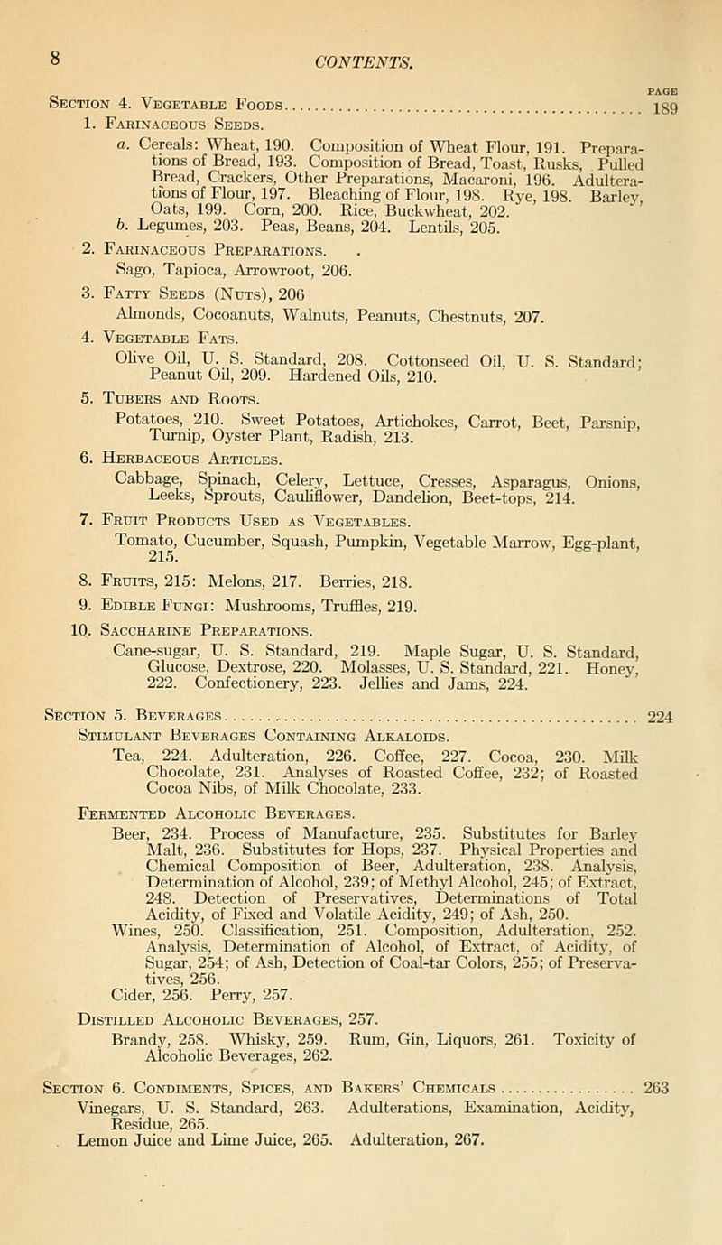 PAGE Section 4. Vegetable Foods 189 1. Farinaceods Seeds. a. Cereals: Wheat, 190. Composition of Wheat Flour, 191. Prepara- tions of Bread, 193. Composition of Bread, Toast, Rusks, Pulled Bread, Crackers, Other Preparations, Macaroni, 196. Adultera- tions of Flour, 197. Bleaching of Flour, 198. Rye, 198. Barley Oats, 199. Corn, 200. Rice, Buckwheat, 202. 6. Legumes, 203. Peas, Beans, 204. Lentils, 205. 2. Farinaceous Preparations. Sago, Tapioca, Arrowroot, 206. 3. Fatty Seeds (Nuts), 206 Almonds, Cocoanuts, Walnuts, Peanuts, Chestnuts, 207. 4. Vegetable Fats. Olive Oil, U. S. Standard, 208. Cottonseed Oil, U. S. Standard; Peanut OU, 209. Hardened Oils, 210. 6. Tubers and Roots. Potatoes, 210. Sweet Potatoes, Artichokes, Carrot, Beet, Parsnip, Turnip, Oyster Plant, Radish, 213. 6. Herbaceous Articles. Cabbage, Spinach, Celery, Lettuce, Cresses, Asparagus, Onions, Leeks, Sprouts, Cauhflower, Dandehon, Beet-tops, 214. 7. Fruit Products Used as Vegetables. Tomato, Cucumber, Squash, Pumpkin, Vegetable Marrow, Egg-plant, 8. Fruits, 215: Melons, 217. Berries, 218. 9. Edible Fungi: Mushrooms, Truffles, 219. 10. Saccharine Preparations. Cane-sugar, U. S. Standard, 219. Maple Sugar, U. S. Standard, Glucose, Dextrose, 220. Molasses, U. S. Standard, 221. Honey, 222. Confectionery, 223. JeUies and Jams, 224. Section 5. Beverages 224 Stimulant Beverages Containing Alkaloids. Tea, 224. Adulteration, 226. Coffee, 227. Cocoa, 230. Milk Chocolate, 231. Analyses of Roasted Coffee, 232; of Roasted Cocoa Nibs, of Milk Chocolate, 233. Fermented Alcoholic Beverages. Beer, 234. Process of Manufacture, 235. Substitutes for Barley Malt, 236. Substitutes for Hops, 237. Physical Properties and Chemical Composition of Beer, Adulteration, 238. Analvsis, Determination of Alcohol, 239; of Methyl Alcohol, 245; of Extract, 248. Detection of Preservatives, Determinations of Total Acidity, of Fixed and Volatile Acidity, 249; of Ash, 250. Wines, 250. Classification, 251. Composition, Adulteration, 252. Analysis, Determination of Alcohol, of Extract, of Acidity, of Sugar, 254; of Ash, Detection of Coal-tar Colors, 255; of Preserva^ tives, 256. Cider, 256. Perry, 257. Distilled Alcoholic Beverages, 257. Brandy, 258. Whisky, 259. Rum, Gin, Liquors, 261. Toxicity of AlcohoUc Beverages, 262. Section 6. Condiments, Spices, and Bakers' Chemicals 263 Vinegars, U. S. Standard, 263. Adulterations, Examination, Acidity, Residue, 265. Lemon Juice and Lime Juice, 265. Adulteration, 267.