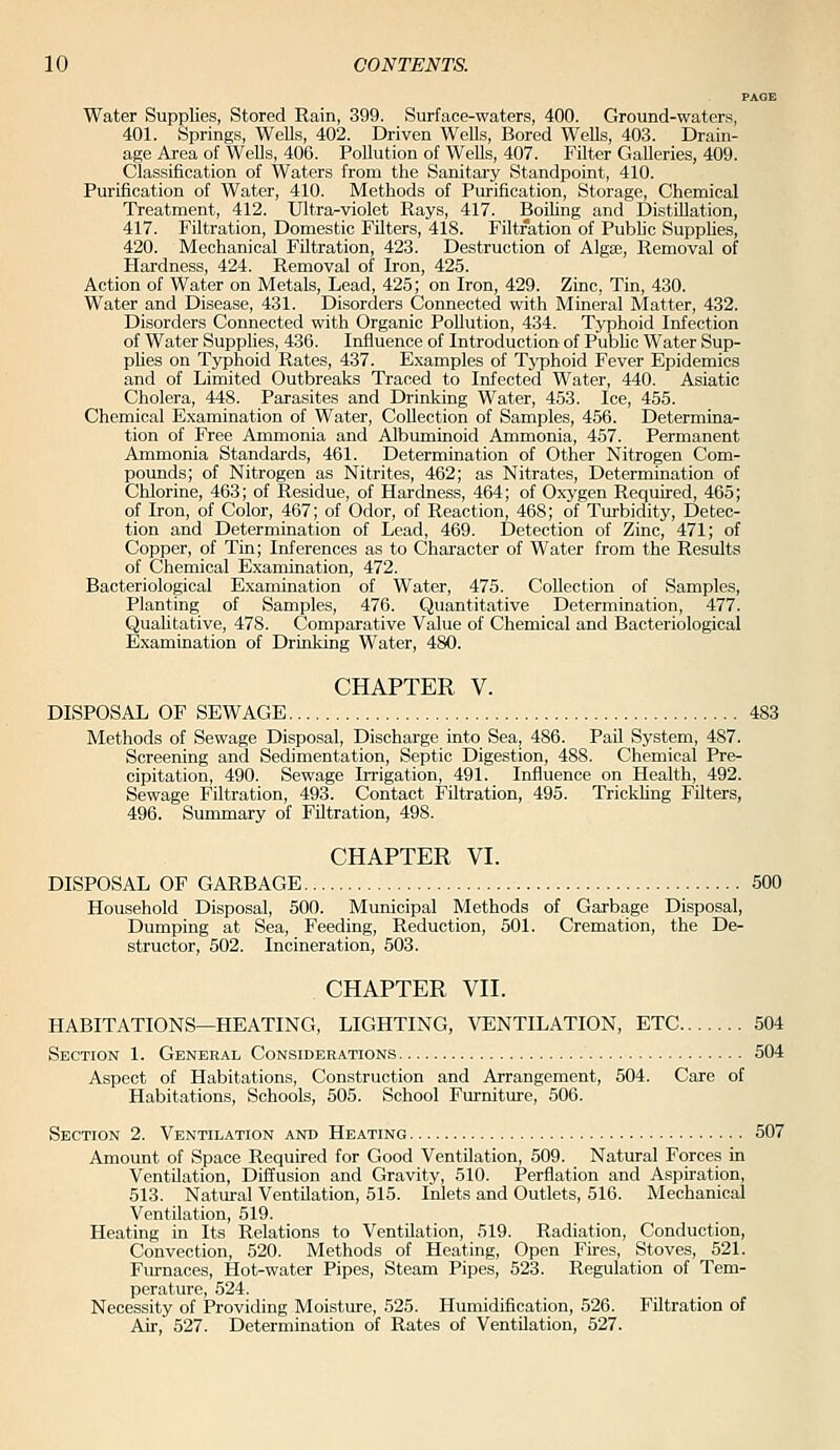 PAGE Water Supplies, Stored Rain, 399. Surface-waters, 400. Ground-water.';, 401. Springs, WeDs, 402. Driven Wells, Bored Wells, 403. Drain- age Area of WeUs, 406. Pollution of WeUs, 407. Filter GaUeries, 409. Classification of Waters from tlie Sanitary Standpoint, 410. Purification of Water, 410. Methods of Purification, Storage, Chemical Treatment, 412. Ultra-violet Rays, 417. Boihng and Distillation, 417. Filtration, Domestic Filters, 418. Filtration of Public Supplies, 420. Mechanical Filtration, 423. Destruction of Algas, Removal of Hardness, 424. Removal of Iron, 425. Action of Water on Metals, Lead, 425; on Iron, 429. Zinc, Tin, 430. Water and Disease, 431. Disorders Connected with Mineral Matter, 432. Disorders Connected with Organic Pollution, 434. Typhoid Infection of Water Supplies, 436. Influence of Introduction of Public Water Sup- plies on Typhoid Rates, 437. Examples of Tj^phoid Fever Epidemics and of Limited Outbreaks Traced to Infected Water, 440. Asiatic Cholera, 448. Parasites and Drinlving Water, 453. Ice, 455. Chemical Examination of Water, Collection of Samples, 456. Determina- tion of Free Ammonia and Albuminoid Ammonia, 457. Permanent Ammonia Standards, 461. Determination of Other Nitrogen Com- pounds; of Nitrogen as Nitrites, 462; as Nitrates, Determination of Chlorine, 463; of Residue, of Hardness, 464; of Oxygen Required, 465; of Iron, of Color, 467; of Odor, of Reaction, 468; of Turbidity, Detec- tion and Determination of Lead, 469. Detection of Zinc, 471; of Copper, of Tin; Inferences as to Character of Water from the Results of Chemical Examination, 472. Bacteriological Examination of Water, 475. Collection of Samples, Planting of Samples, 476. Quantitative Determination, 477. Quahtative, 478. Comparative Value of Chemical and Bacteriological Examination of Drinking Water, 480. CHAPTER V. DISPOSAL OF SEWAGE 483 Methods of Sewage Disposal, Discharge into Sea, 486. Pail System, 487. Screening and Sedimentation, Septic Digestion, 488. Chemical Pre- cipitation, 490. Sewage Irrigation, 491. Influence on Health, 492. Sewage Filtration, 493. Contact Filtration, 495. Trickhng Filters, 496. Summary of Filtration, 498. CHAPTER VI. DISPOSAL OF GARBAGE 500 Household Disposal, 500. Municipal Methods of Garbage Disposal, Dumping at Sea, Feeding, Reduction, 501. Cremation, the De- structor, 502. Incineration, 503. CHAPTER VII. HABITATIONS—HEATING, LIGHTING, VENTILATION, ETC 504 Section 1. General Considerations 504 Aspect of Habitations, Construction and Arrangement, 504. Care of Habitations, Schools, 505. School Furniture, 506. Section 2. Ventilation and Heating 607 Amount of Space Required for Good Ventilation, 509. Natural Forces in Ventilation, Diffusion and Gravity, 510. Perflation and Aspiration, 513. Natural Ventilation, 515. Inlets and Outlets, 516. Mechanical Ventilation, 519. Heating in Its Relations to Ventilation, 519. Radiation, Conduction, Convection, 520. Methods of Heating, Open Fires, Stoves, 521. Furnaces, Hot-water Pipes, Steam Pipes, 523. Regulation of Tem- perature, 524. Necessity of Providing Moisture, 525. Humidification, 526. Filtration of Air, 527. Determination of Rates of Ventilation, 527.