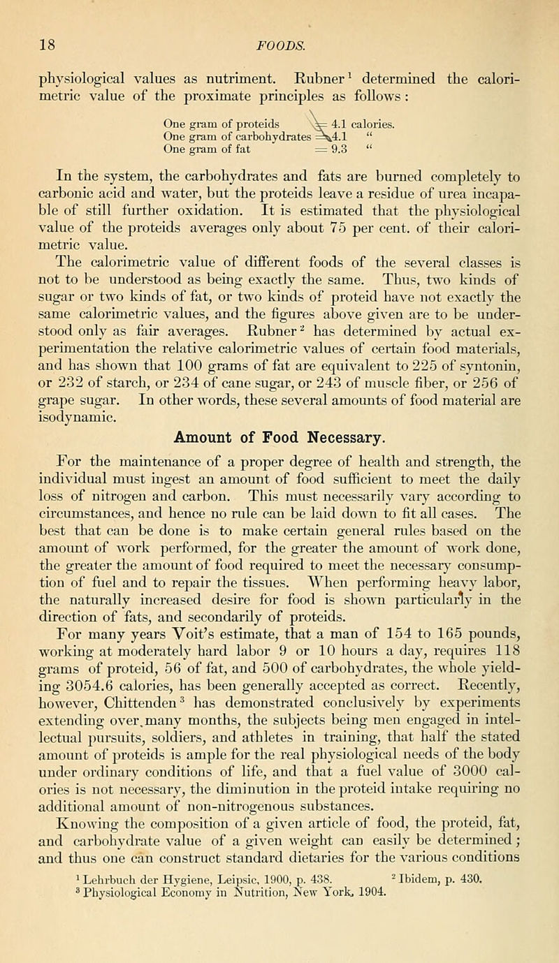 physiological values as nutriment. Rubner' determined the calori- metric value of the proximate principles as follows : One gium of proteids s^ 4.1 calories. One gram of carbohydrates ^^4.1  One gi'am of fat = 9.3  ; gi'am of fat In the system, the carbohydrates and fats are burned completely to carbonic acid and water, but the proteids leave a residue of urea incapa- ble of still further oxidation. It is estimated that the physiological value of the proteids averages only about 75 per cent, of their calori- metric value. The calorimetric value of different foods of the several classes is not to be understood as being exactly the same. Thus, two kinds of sugar or two kinds of fat, or two kinds of proteid have not exactly the same calorimetric values, and the figures above given are to be under- stood only as fair averages. Hubner ''■ has determined by actual ex- perimentation the relative calorimetric values of certain food materials, and has shown that 100 grams of fat are equivalent to 225 of syntonin, or 232 of starch, or 234 of cane sugar, or 243 of muscle fiber, or 256 of grape sugar. In other words, these several amomits of food material are isodynamic. Amount of Food Necessary. For the maintenance of a proper degree of health and strength, the individual must ingest an amount of food sufficient to meet the daily loss of nitrogen and carbon. This must necessarily vary according to circumstances, and hence no nde can be laid down to fit all cases. The best that can be done is to make certain general rules based on the amount of work performed, for the greater the amount of work done, the greater the amount of food required to meet the necessarj' consump- tion of fuel and to repair the tissues. When performing heavy labor, the naturally increased desire for food is shown particularly in the direction of fats, and secondarily of proteids. For many years Volt's estimate, that a man of 154 to 165 pounds, working at moderately hard labor 9 or 10 hours a day, requires 118 grams of proteid, 56 of fat, and 500 of carbohydrates, the whole yield- ing 3054.6 calories, has been generally accepted as correct. Recently, however, Chittenden^ has demonstrated conclusively by experiments extending over,many months, the subjects being men engaged in intel- lectual pursuits, soldiers, and athletes in training, that half the stated amount of proteids is ample for the real physiological needs of the body under ordinary conditions of life, and that a fuel value of 3000 cal- ories is not necessary, the diminution in the proteid intake requiring no additional amount of non-nitrogenous substances. Knowing the composition of a given article of food, the proteid, fat, and carbohydrate value of a given weight can easily be determined; and thus one can construct standai'd dietaries for the various conditions 1 Lehrbuch der Hygiene, Leipsic, 1900, p. 438. ^ Ibidem, p. 430. ^ Physiological Economy in Nutrition, New York, 1904.