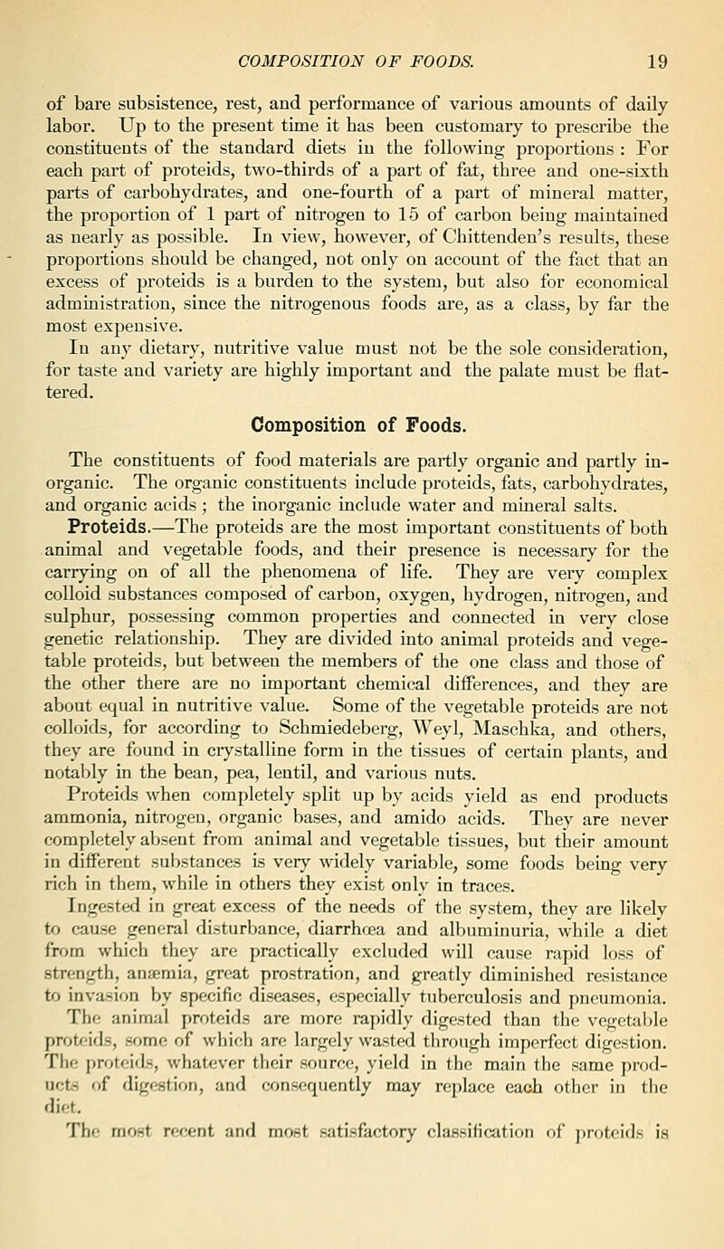 of bare subsistence, rest, and performance of various amounts of daUy labor. Up to the present time it has been customary to prescribe the constituents of the standard diets in the following proportions : For each part of proteids, two-thirds of a part of fat, three and one-sixth parts of carbohydrates, and one-fourth of a part of mineral matter, the pi'oportion of 1 part of nitrogen to 15 of carbon being maintained as nearly as possible. In view, however, of Chittenden's results, these proportions should be changed, not only on account of the fact that an excess of proteids is a burden to the system, but also for economical administration, since the nitrogenous foods are, as a class, by far the most expensive. In any dietary, nutritive value must not be the sole consideration, for taste and variety are highly important and the palate must be flat- tered. Composition of Foods. The constituents of food materials are partly organic and partly in- organic. The organic constituents include proteids, fats, carbohydrates, and organic acids ; the inorganic include water and mineral salts. Proteids.—The proteids are the most important constituents of both animal and vegetable foods, and their presence is necessary for the carrying on of all the phenomena of life. They are very complex colloid substances composed of carbon, oxygen, hydrogen, nitrogen, and sulphur, possessing common properties and connected in very close genetic relationship. They are divided into animal proteids and vege- table proteids, but between the members of the one class and those of the other there are no important chemical diiferences, and they are about equal in nutritive value. Some of the vegetable proteids are not colloids, for according to Schmiedeberg, Weyl, Maschka, and others, they are found in crystalline form in the tissues of certain plants, and notably in the bean, pea, lentil, and various nuts. Proteids when completely split up by acids yield as end products ammonia, nitrogen, organic bases, and amido acids. They are never completely absent from animal and vegetable tissues, but their amount in different substances is very widely variable, some foods being very rich in them, while in others they exist only in traces. Ingested in great excess of the needs of the system, they are likely to cause general disturbance, diarrhoea and albuminuria, while a diet from which they are practically excluded will cause rapid loss of strength, antemia, great prostration, and greatly diminished resistance to invasion by specific diseases, especially tuberculosis and pneumonia. The animal proteids are more rapidly digested than the vegetalde proteids, .some of which arc largely wasted through imperfect digestion. Tlie proteids, whatever their source, yield in the main the same prod- uct- of difffstion, and consequently may replace each other in tlie diet. Thf: most recent and most satisfactory classification of jiroteids is