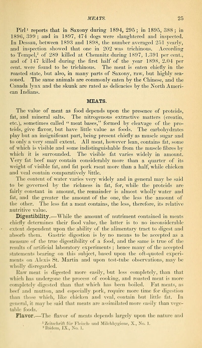 Pirl» reports that in Saxony during 1894, 295; in 1895, 388; in 1896, 399 ; and in 1897, 474 dogs were slaughtered and inspected. In Dessau, between 1893 and 1898, the number averaged 251 yearly, and inspection showed that one in 202 was trichinous. According to Tempel,^ of 289 killed at Chemnitz during 1897, 1.391 per cent., and of 147 killed during the iirst half of the year 1898, 2.04 per cent, were found to be trichinous. The meat is eaten chiefly in the roasted state, but also, in many parts of Saxony, raw, but highly sea- soned. The same animals are commonly eaten by the Chinese, and the Canada lynx and the skunk are rated as delicacies by the North Ameri- can Indians. MEATS. The value of meat as food depends upon the presence of proteids, fat, and mineral salts. The nitrogenous extractive matters (creatin, etc.), sometimes called  meat bases, formed by cleavage of the pro- teids, give flavor, but have little value as foods. The carbohydrates play but an insignificant part, being present cliiefly as muscle sugar and to only a veiy small extent. All meat, however lean, contains fat, some of which is visible and some indistinguishable from the muscle fibres by which it is surrounded. The visible fat varies widely in amount. Very fat beef may contain considerably more than a quarter of its weight of visible fat, and fat 2:)ork meat more than a half, while chicken and veal contain comparatively little. The content of water varies very widely and in general may be said to be governed by the richness in fat, for, while the proteids are fairly constant in amount, the remainder is almost wholly water and fat, and the greater the amount of the one, the less the amount of the other. The less fat a meat contains, the less, therefore, its relative nutritive value. Digestibility.—While the amount of nutriment contained in meats chiefly determines their food value, the latter is to no inconsiderable extent dependent upon the ability of the alimentary tract to digest and al)Sorb thorn. Gastric digestion is by no means to be accepted as a measure of the true digestibility of a food, and the same is true of the results of artificial laboratory experiments ; hence many of the accepted sttitements bearing on this subject, based upon the oft-quoted experi- ments on Alexis St. Martin and u])on test-tube observations, may be wholly disregarded. liaw meat is digested more easily, l)ut less completely, than that which has iindergrme the process of cooking, and roasted meat is more completelv digested than that which lias been i)oiled. Fat meats, as lif<'(' and mutton, and esj)ccially pork, require more time for digestion than those which, like cliicken and veal, contain but little fat. In general, it may be said that meats are assimilMted more easily than vcgc- tiibie i'otxU. Flavor.—'I'he flavor of meiits de[)ends largely iij)on the nature and ' Z<-il.wlirif( fiir FIi-i«'li- iinri Milchhygiciie, X., No. 1. 'Ibi.lom, IX., .No. I.