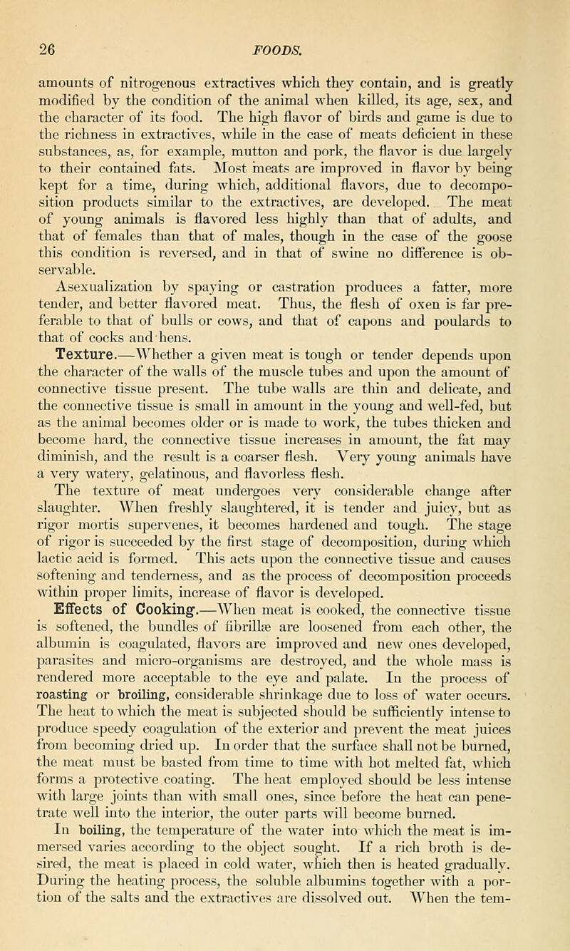 amounts of nitrogenous extractives which they contain, and is greatly modified by the condition of the animal when killed, its age, sex, and the character of its food. The high ilavor of birds and game is due to the richness in extractives, while in the case of meats deficient in these substances, as, for example, mutton and pork, the flavor is due largely to their contained fats. Most meats are improved in flavor by being kept for a time, during which, additional flavors, due to decompo- sition products similar to the extractives, are developed. The meat of young animals is flavored less highly than that of adults, and that of females than that of males, though in the case of the goose this conchtion is reversed, and in that of swine no difi'erence is ob- servable. Asexualization by spaying or castration produces a fatter, more tender, and better flavored meat. Thus, the flesh of oxen is far pre- ferable to that of bulls or cows, and that of capons and poulards to that of cocks and hens. Texture.—Whether a given meat is tough or tender depends upon the character of the walls of the muscle tubes and upon the amount of connective tissue present. The tube walls are thin and delicate, and the connective tissue is small in amount in the young and well-fed, but as the animal becomes older or is made to work, the tubes thicken and become liard, the connective tissue increases in amount, the fat may diminish, and the result is a coarser flesh. Veiy young animals have a very watery, gelatinous, and flavorless flesh. The texture of meat undergoes very considerable change after slaughter. When freshly slaughtered, it is tender and juicy, but as rigor mortis supervenes, it becomes hardened and tough. The stage of rigor is succeeded by the first stage of decomposition, during which lactic acid is formed. This acts upon the connective tissue and causes softening and tenderness, and as the process of decomposition proceeds within proj)er limits, increase of flavor is developed. Effects of Cooking'.—When meat is cooked, the connective tissue is softened, the bundles of fibrillse are loosened from each other, the albimiin is coagulated, flavors are improved and new ones developed, parasites and micro-organisms are destroyed, and the whole mass is rendered more acceptable to the eye and palate. In the process of roasting or broiling, considerable shrinkage due to loss of water occurs. The heat to which the meat is subjected should be sufficiently intense to produce speedy coagulation of the exterior and prevent the meat juices from becoming dried up. In order that the surface shall not be burned, the meat must be basted from time to time with hot melted fat, which forms a protective coating. The heat employed should be less intense with large joints than witli small ones, since before the heat can pene- trate well into the interior, the outer parts will become burned. In boiling, the temperature of the water into which the meat is im- mersed varies according to the object sought. If a rich broth is de- su'ed, the meat is placed in cold water, which then is lieated gradually. During the heating process, the soluble albumins together with a por- tion of the salts and the extractives are dissolved out. When the tem-