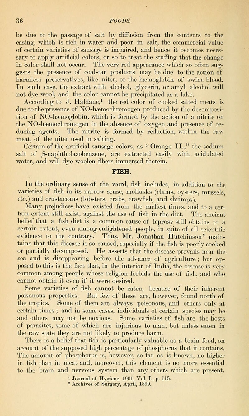 be due to the passage of salt by diffusion from the contents to the casing, which is rich in water and poor in salt, the commercial value of certain varieties of sausage is impaired, and hence it becomes neces- sary to apply artificial colors, or so to treat the stuffing that the change in color shall not occur. The very red appearance which so often sug- gests the presence of coal-tar products may be due to the action of harmless preservatives, like niter, or the hsemoglobin of swine blood. In such case, the extract with alcohol, glycerin, or amyl alcohol will not dye wool, and the color cannot be precipitated as a lake. According to J. Haldane,^ the red color of cooked salted meats is due to the presence of NO-hcemochromogen produced by the decomposi- tion of NO-hsemoglobin, which is formed by the action of a nitrite on the NO-hfemochromogen in the absence of oxygen and presence of re- ducing agents. The nitrite is formed by reduction, within the raw meat, of the niter used in salting. Certain of the artificial sausage colors, as  Orange II., the sodium salt of j3-naphtliolazobenzene, are extracted easily with acidulated water, and will dye woolen fibers immersed therein. FISH. In the ordinary sense of the word, fish includes, in addition to the varieties of fish in its narrow sense, mollusks (clams, oysters, mussels, etc.) and crustaceans (lobsters, crabs, crawfish, and shrimps). Many prejudices have existed from the earliest times, and to a cer- tain extent still exist, against the use of fish in the diet. The ancient belief that a fish diet is a common cause of leprosy still obtains to a certain extent, even among enlightened people, in spite of all scientific evidence to the contrary. Thus, Mr. Jonathan Hutchinson^ main- tains that this disease is so caused, especially if the fish is poorly cooked or partially decomposed. He asserts that the disease prevails near the sea and is disappearing before the advance of agriculture; but op- posed to this is the fact that, in the interior of India, the disease is very common among people whose religion forbids the use of fish, and who cannot obtain it even if it were desired. Some varieties of fish cannot be eaten, because of their inherent poisonous properties. But few of these are, however, found north of the tropics. Some of them are always poisonous, and others only at certain times ; and in some cases, individuals of certain species may be and others may not be noxious. Some varieties of fish are the hosts of parasites, some of which are injurious to man, but unless eaten in the raw state they are not likely to produce harm. There is a belief that fish is particularly valuable as a brain food, on account of the supposed high percentage of phosphorus that it contains. The amount of phosphorus is, however, so far as is kno^\'n, no higher in fish than in meat and, moreover, this element is no more essential to the brain and nervous system than any others which are present. - Journal of Hygiene, 1901, Vol. I., p. 115. ' Archives of Surgery, April, 1899.