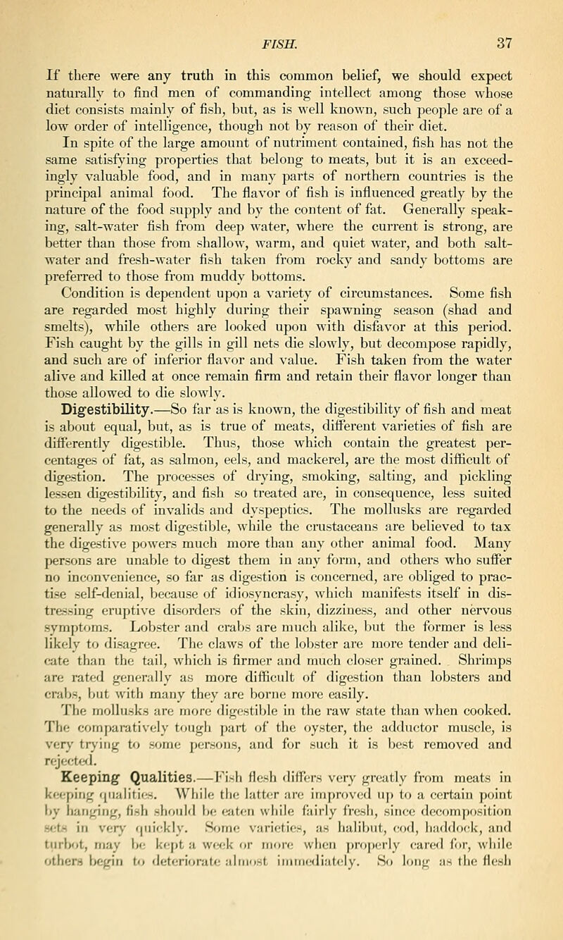 If there were any truth in this common belief, we should expect naturally to find men of commanding intellect among those whose diet consists mainly of fish, but, as is well known, such people are of a low order of intelligence, though not by reason of their diet. In spite of the large amount of nutriment contained, fish has not the same satisfying properties that belong to meats, but it is an exceed- ingly valuable food, and in many parts of northern countries is the principal animal food. The flavor of fish is influenced greatly by the nature of the food supply and by the content of fat. Generally speak- ing, salt-water fish from deep water, where the current is strong, are better than those from shallow, warm, and quiet water, and both salt- water and fresh-water fish taken from rocky and sandy bottoms are prefeiTed to those from muddy bottoms. Condition is dependent upon a variety of circumstances. Some fish are regarded most highly during their spawning season (shad and smelts), while others are looked upon with disfavor at this period. Fish caught by the gills in gill nets die slowly, but decompose rapidly, and such are of inferior flavor and value. Fish taken from the water alive and killed at once remain firm and retain their flavor longer than those allowed to die slowly. Digestibility.—So far as is known, the digestibility of fish and meat is about equal, but, as is true of meats, different varieties of fish are differently digestible. Thus, those which contain the greatest per- centages of fat, as salmon, eels, and mackerel, are the most difficult of digestion. The processes of drying, smoking, salting, and pickling lessen digestibility, and fish so treated are, in consequence, less suited to the needs of invalids and dyspeptics. The mollusks are regarded generally as most digestible, while the crustaceans are believed to tax the digestive powers much more than any other animal food. Many persons are unable to digest them in any form, and others who sufi^er no inconvenience, so far as digestion is concerned, are obliged to prac- tise self-denial, because of idiosyncrasy, which manifests itself in dis- tressing eruptive disorders of the skin, dizziness, and other nervous .symptoms. Lobster and crabs are much alike, but the former is less likely to disagree. The claws of the lobster are more tender and deli- cate than the tail, which is firmer and much closer grained. Shrimps are rated generally as more difficult of digestion than lobsters and crabs, but with many they are borne more easily. The mollusks are more digestible in the raw state than when cooked. The comparatively tough part of the oyster, the adductor muscle, is very trying to some persons, and for such it is best removed and rejecter]. Keeping Qualities.—Fish flesh differs very greatly from meats in kfM^piiig qiialiiiiT. Wliile the latter are improved uj) to a certain point by hanging, fish should be eaten while fairly fresh, since decompf)sition .sets in vary qui(;kly. Home varieties, as halibut, cod, liad<lo(^k, and turbot, may be kcjjt a week or more when ])roi)erly cared fi)r, while others begin to deteriorate almost iiiimediately. So long as the flesh