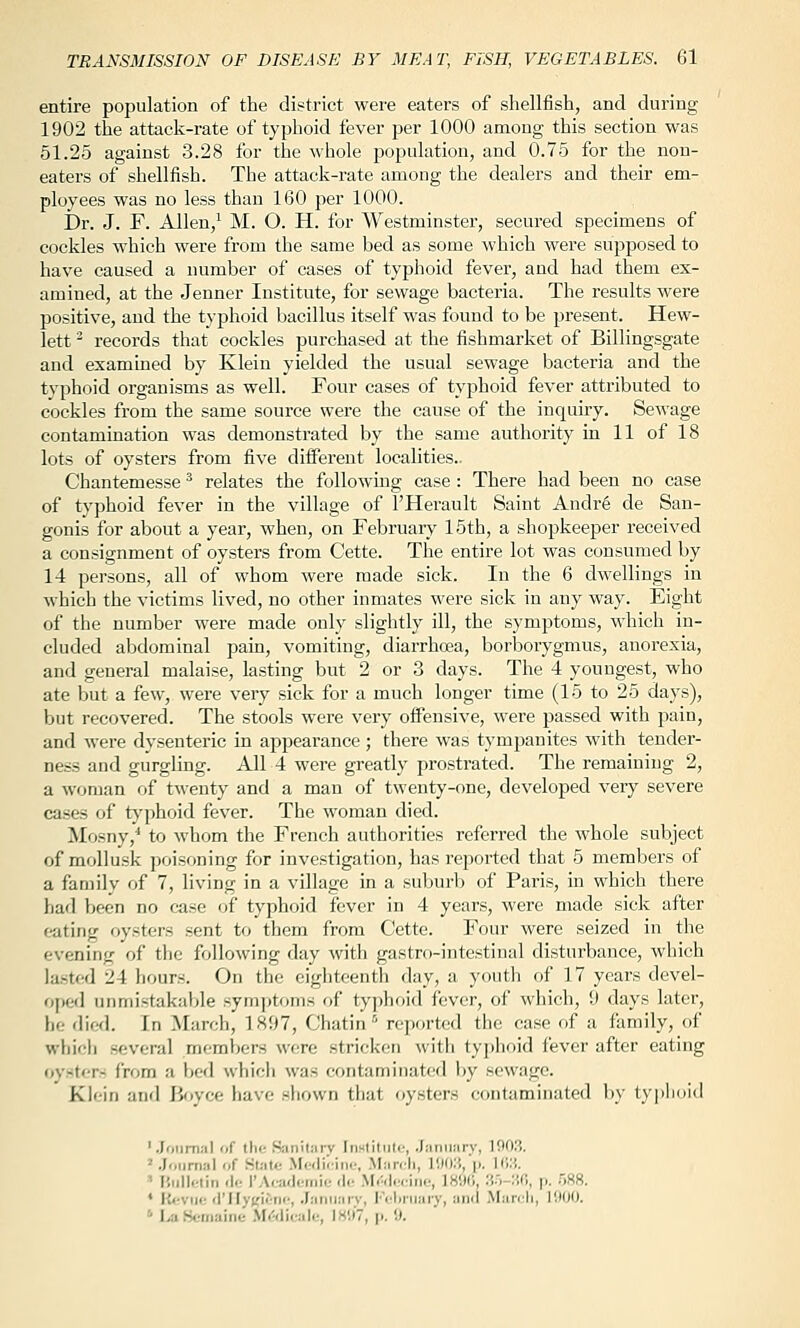 entire population of the district were eaters of sliellfish, and during 1902 the attack-rate of typhoid tever per 1000 among this section was 51.25 against 3.28 for the whole papulation, and 0.75 for the non- eaters of shellfish. The attack-rate among the dealers and their em- ployees was no less than 160 per 1000. Dr. J. F. Allen/ M. O. H. for Westminster, secured specimens of cockles which were from the same bed as some which were supposed to have caused a number of cases of typhoid fever, and had them ex- amined, at the Jenner Institute, for sewage bacteria. The results were positive, and the typhoid bacillus itself was found to be present. Hew- lett - records that cockles purchased at the fishmarket of Billingsgate and examined by Klein yielded the usual sewage bacteria and the typhoid organisms as well. Four cases of tyjihoid fever attributed to cockles from the same source were the cause of the inquiry. Sewage contamination was demonstrated by the same authority in 11 of 18 lots of oysters from five different localities.. Chantemesse ^ relates the following case : There had been no case of typhoid fever in the village of I'Herault Saint Andr6 de San- gonis for about a year, when, on February 15th, a shopkeeper received a consignment of oysters from Cette. The entire lot was consumed by 14 persons, all of whom were made sick. In the 6 dwellings in ^vhich the victims lived, no other inmates were sick in any way. Eight of the number were made only slightly ill, the symptoms, which in- cluded alxlominal pain, vomiting, diarrhcea, borborygmus, anorexia, and general malaise, lasting but 2 or 3 days. The 4 youngest, who ate but a few, were very sick for a much longer time (15 to 25 days), but recovered. The stools were very offensive, were passed with pain, and were dysenteric in appearance; there was tympanites with tender- ness and gurgling. All 4 were greatly prostrated. The remaining 2, a woman of twenty and a man of twenty-one, developed very severe cases of t}'phoid fever. The woman died. Mosny,^ to whom the French authorities referred the whole subject of mollusk poisoning for investigation, has reported that 5 members of a family of 7, living in a village in a suburb of Paris, in which there had Ijeen no case of typhoid fever in 4 years, were made sick after eating oysters sent to them from Cette. Four were seized in the evening of the follo\ving day with gastro-intestinal disturbance, which lasted 24 hours. On the eighteenth day, a youth of 17 years devel- opeil unmistakable symptoms of typhoid fever, of which, 9 days later, he died. In March, 1897, Chatin reported the case of a family, of which several members were stricken with tyjjhoid fever after eating oysters from a bed which was contaminated by sewage. Klein and Ii<»yce have shown that oysters contaminated by typlnild '.Joiirn.-il of the .SiinilJirv In»litiitc, .Janiiai-v, 1003. '.Journal of SUitc .Mwlu-ine, Manli, !!)():{, (i. 1(W. ' Hiillclin <\<: 1'Academic <Ut .MAlcciiic, 189(1, .M-liO, p. 588. * |{<-viic (I'lIyKicnc, .Taniiarv, l''clirijaiT, ami Maivli, 1!M)0. ' I>a Somaine .\I<5(licalc, 1H!)7, p. il.