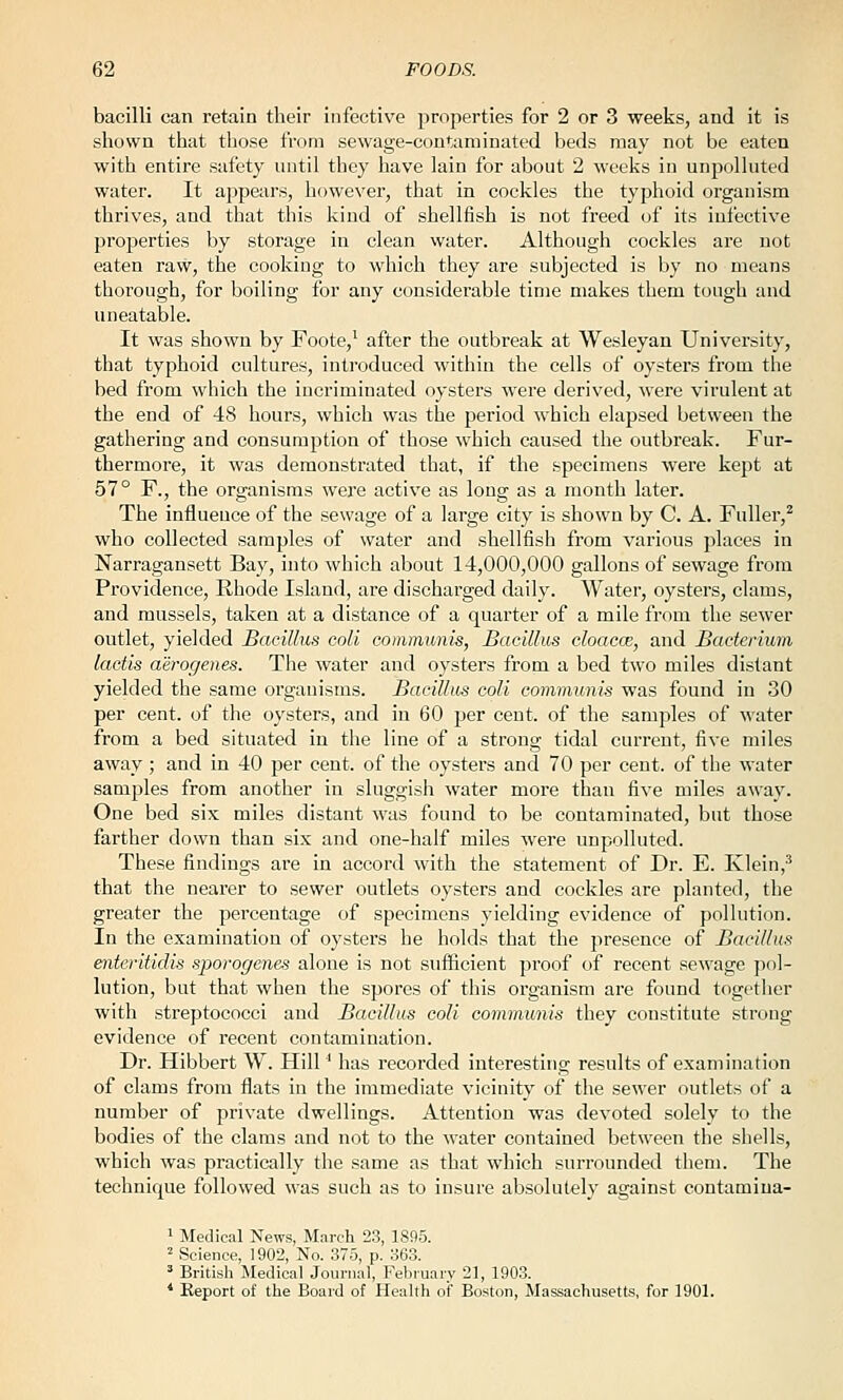 bacilli can retain their infective properties for 2 or 3 weeks, and it is shown that those from sewage-contaminated beds may not be eaten with entire safety until they have lain for about 2 weeks in unpolluted water. It appears, however, that in cockles the typhoid organism thrives, and that this kind of shellfish is not freed of its infective properties by storage in clean water. Although cockles are not eaten raw, the cooking to which they are subjected is by no means thorough, for boiling for any considerable time makes them tough and uneatable. It was shown by Foote,^ after the outbreak at Wesleyan University, that typhoid cultures, introduced within the cells of oysters from the bed from which the incriminated oysters were derived, were virulent at the end of 48 hours, which was the period which elapsed between the gathering and consumption of those which caused the outbreak. Fur- thermore, it was demonstrated that, if the specimens were kept at 57° F., the organisms were active as long as a month later. The influence of the sewage of a large city is shown by C. A. Fuller,^ who collected samples of water and shellfish from various places in Narragansett Bay, into which about 14,000,000 gallons of sewage from Providence, Rhode Island, are discharged daily. Water, oysters, clams, and mussels, taken at a distance of a quarter of a mile from the sewer outlet, yielded Bacillus coll communis, Bacillus cloacce, and Bacterium lactis aerogenes. The water and oysters from a bed two miles distant yielded the same organisms. Bacillus coli communis was found in 30 per cent, of the oysters, and in 60 per cent, of the samples of water from a bed situated in the line of a strong tidal current, five miles away ; and in 40 per cent, of the oysters and 70 per cent, of the water samples from another in sluggish water more than five miles away. One bed six miles distant was found to be contaminated, but those farther down than six and one-half miles were unpolluted. These findings are in accord with the statement of Dr. E. Klein,^ that the nearer to sewer outlets oysters and cockles are planted, the greater the percentage of specimens yielding evidence of pollution. In the examination of oysters he holds that the presence of Bacillus enteritidis sporogenes alone is not sufficient proof of recent sewage pol- lution, but that when the spores of this organism are found togetlier with streptococci and Bacillus coli communis they constitute strong evidence of recent contamination. Dr. Hibbert W. Hill' has recorded interesting results of examination of clams from flats in the immediate vicinity of the sewer outlets of a number of private dwellings. Attention was devoted solely to the bodies of the clams and not to the water contained between the shells, which was practically the same as that which surrounded them. The technique followed was such as to insure absolutely against contamiua- 1 Medical News, March 23, 1895. 2 Science, 1902, No. 375, p. 363. ' British Medical Journal, February 21, 1903. * Eeport of the Board of Health of Boston, Massachusetts, for 1901.